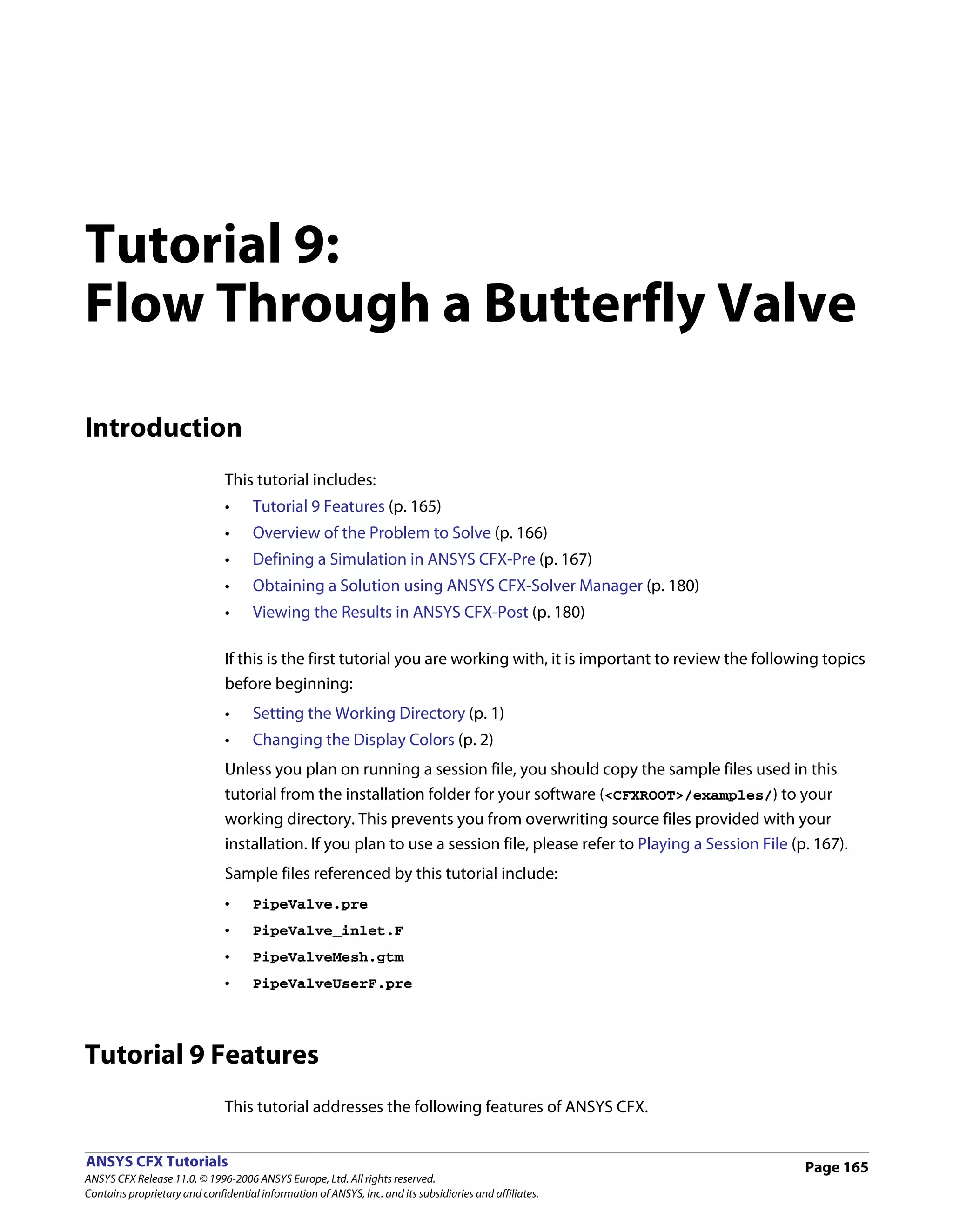 Tutorial 9:
Flow Through a Butterfly Valve

Introduction
                               This tutorial includes:
                               •     Tutorial 9 Features (p. 165)
                               •     Overview of the Problem to Solve (p. 166)
                               •     Defining a Simulation in ANSYS CFX-Pre (p. 167)
                               •     Obtaining a Solution using ANSYS CFX-Solver Manager (p. 180)
                               •     Viewing the Results in ANSYS CFX-Post (p. 180)

                               If this is the first tutorial you are working with, it is important to review the following topics
                               before beginning:
                               •     Setting the Working Directory (p. 1)
                               •     Changing the Display Colors (p. 2)
                               Unless you plan on running a session file, you should copy the sample files used in this
                               tutorial from the installation folder for your software (<CFXROOT>/examples/) to your
                               working directory. This prevents you from overwriting source files provided with your
                               installation. If you plan to use a session file, please refer to Playing a Session File (p. 167).
                               Sample files referenced by this tutorial include:
                               •     PipeValve.pre
                               •     PipeValve_inlet.F
                               •     PipeValveMesh.gtm
                               •     PipeValveUserF.pre




Tutorial 9 Features
                               This tutorial addresses the following features of ANSYS CFX.


ANSYS CFX Tutorials                                                                                                      Page 165
ANSYS CFX Release 11.0. © 1996-2006 ANSYS Europe, Ltd. All rights reserved.
Contains proprietary and confidential information of ANSYS, Inc. and its subsidiaries and affiliates.
 