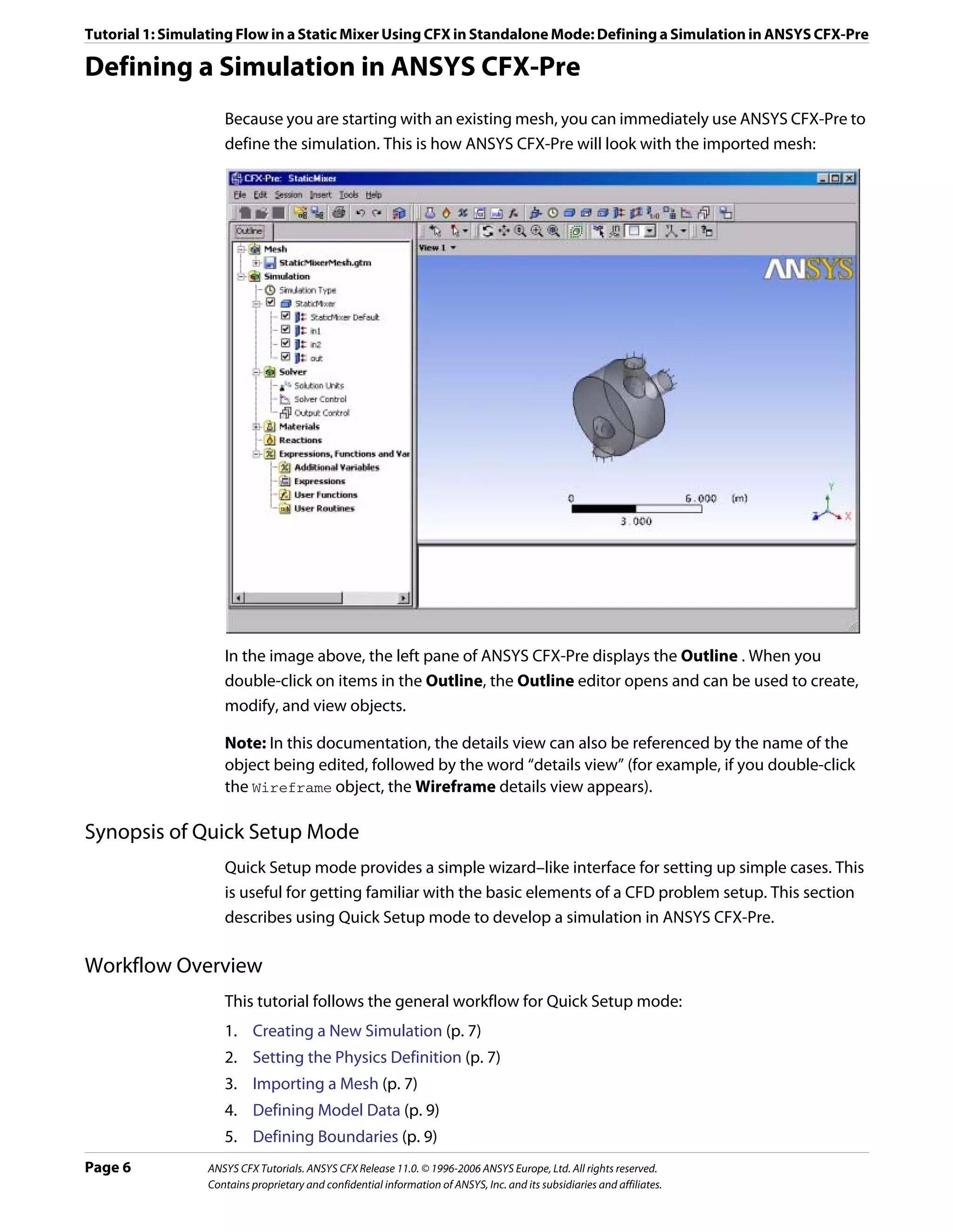Tutorial 1: Simulating Flow in a Static Mixer Using CFX in Standalone Mode: Defining a Simulation in ANSYS CFX-Pre

Defining a Simulation in ANSYS CFX-Pre
                    Because you are starting with an existing mesh, you can immediately use ANSYS CFX-Pre to
                    define the simulation. This is how ANSYS CFX-Pre will look with the imported mesh:




                    In the image above, the left pane of ANSYS CFX-Pre displays the Outline . When you
                    double-click on items in the Outline, the Outline editor opens and can be used to create,
                    modify, and view objects.

                    Note: In this documentation, the details view can also be referenced by the name of the
                    object being edited, followed by the word “details view” (for example, if you double-click
                    the Wireframe object, the Wireframe details view appears).

Synopsis of Quick Setup Mode
                    Quick Setup mode provides a simple wizard–like interface for setting up simple cases. This
                    is useful for getting familiar with the basic elements of a CFD problem setup. This section
                    describes using Quick Setup mode to develop a simulation in ANSYS CFX-Pre.

Workflow Overview
                    This tutorial follows the general workflow for Quick Setup mode:
                    1. Creating a New Simulation (p. 7)
                    2. Setting the Physics Definition (p. 7)
                    3. Importing a Mesh (p. 7)
                    4. Defining Model Data (p. 9)
                    5. Defining Boundaries (p. 9)
Page 6           ANSYS CFX Tutorials. ANSYS CFX Release 11.0. © 1996-2006 ANSYS Europe, Ltd. All rights reserved.
                 Contains proprietary and confidential information of ANSYS, Inc. and its subsidiaries and affiliates.
 