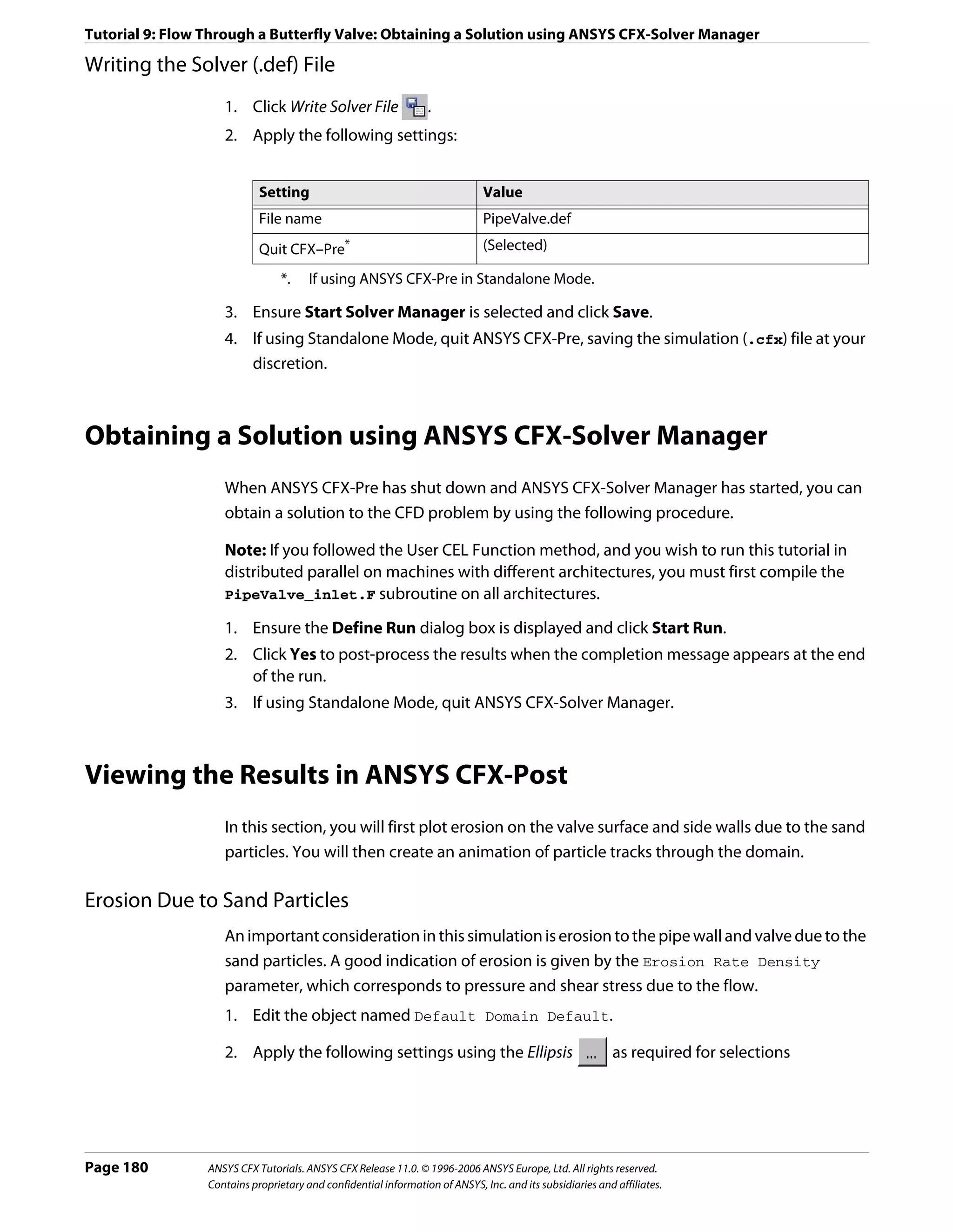 Tutorial 9: Flow Through a Butterfly Valve: Obtaining a Solution using ANSYS CFX-Solver Manager

Writing the Solver (.def) File
                    1. Click Write Solver File                   .
                    2. Apply the following settings:


                            Setting                                           Value
                            File name                                         PipeValve.def
                            Quit CFX–Pre*                                     (Selected)

                                 *.    If using ANSYS CFX-Pre in Standalone Mode.

                    3. Ensure Start Solver Manager is selected and click Save.
                    4. If using Standalone Mode, quit ANSYS CFX-Pre, saving the simulation (.cfx) file at your
                       discretion.



Obtaining a Solution using ANSYS CFX-Solver Manager
                    When ANSYS CFX-Pre has shut down and ANSYS CFX-Solver Manager has started, you can
                    obtain a solution to the CFD problem by using the following procedure.

                    Note: If you followed the User CEL Function method, and you wish to run this tutorial in
                    distributed parallel on machines with different architectures, you must first compile the
                    PipeValve_inlet.F subroutine on all architectures.

                    1. Ensure the Define Run dialog box is displayed and click Start Run.
                    2. Click Yes to post-process the results when the completion message appears at the end
                       of the run.
                    3. If using Standalone Mode, quit ANSYS CFX-Solver Manager.



Viewing the Results in ANSYS CFX-Post
                    In this section, you will first plot erosion on the valve surface and side walls due to the sand
                    particles. You will then create an animation of particle tracks through the domain.

Erosion Due to Sand Particles
                    An important consideration in this simulation is erosion to the pipe wall and valve due to the
                    sand particles. A good indication of erosion is given by the Erosion Rate Density
                    parameter, which corresponds to pressure and shear stress due to the flow.
                    1. Edit the object named Default Domain Default.

                    2. Apply the following settings using the Ellipsis                                    as required for selections




Page 180         ANSYS CFX Tutorials. ANSYS CFX Release 11.0. © 1996-2006 ANSYS Europe, Ltd. All rights reserved.
                 Contains proprietary and confidential information of ANSYS, Inc. and its subsidiaries and affiliates.
 