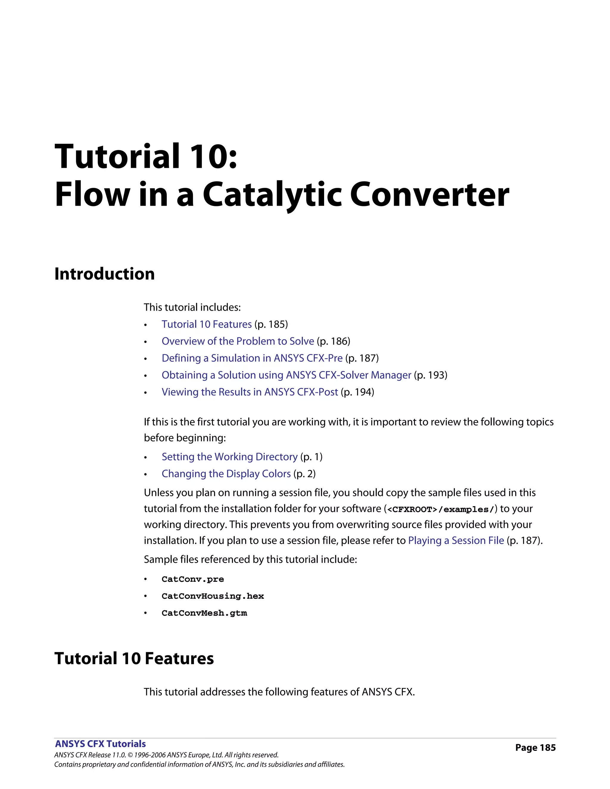 Tutorial 10:
Flow in a Catalytic Converter

Introduction
                               This tutorial includes:
                               •     Tutorial 10 Features (p. 185)
                               •     Overview of the Problem to Solve (p. 186)
                               •     Defining a Simulation in ANSYS CFX-Pre (p. 187)
                               •     Obtaining a Solution using ANSYS CFX-Solver Manager (p. 193)
                               •     Viewing the Results in ANSYS CFX-Post (p. 194)

                               If this is the first tutorial you are working with, it is important to review the following topics
                               before beginning:
                               •     Setting the Working Directory (p. 1)
                               •     Changing the Display Colors (p. 2)
                               Unless you plan on running a session file, you should copy the sample files used in this
                               tutorial from the installation folder for your software (<CFXROOT>/examples/) to your
                               working directory. This prevents you from overwriting source files provided with your
                               installation. If you plan to use a session file, please refer to Playing a Session File (p. 187).
                               Sample files referenced by this tutorial include:
                               •     CatConv.pre
                               •     CatConvHousing.hex
                               •     CatConvMesh.gtm




Tutorial 10 Features
                               This tutorial addresses the following features of ANSYS CFX.



ANSYS CFX Tutorials                                                                                                      Page 185
ANSYS CFX Release 11.0. © 1996-2006 ANSYS Europe, Ltd. All rights reserved.
Contains proprietary and confidential information of ANSYS, Inc. and its subsidiaries and affiliates.
 