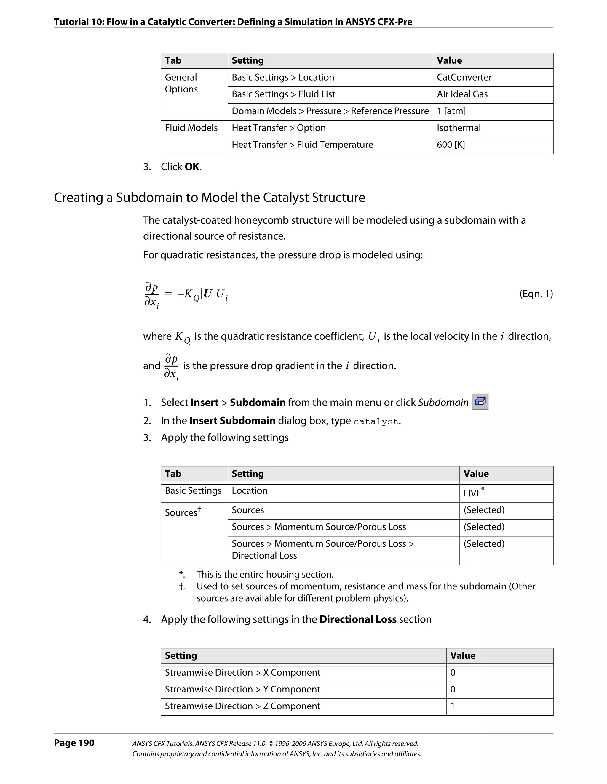 Tutorial 10: Flow in a Catalytic Converter: Defining a Simulation in ANSYS CFX-Pre


                            Tab                    Setting                                                               Value
                            General                Basic Settings > Location                                             CatConverter
                            Options
                                                   Basic Settings > Fluid List                                           Air Ideal Gas
                                                   Domain Models > Pressure > Reference Pressure 1 [atm]
                            Fluid Models           Heat Transfer > Option                                                Isothermal
                                                   Heat Transfer > Fluid Temperature                                     600 [K]

                    3. Click OK.

Creating a Subdomain to Model the Catalyst Structure
                    The catalyst-coated honeycomb structure will be modeled using a subdomain with a
                    directional source of resistance.
                    For quadratic resistances, the pressure drop is modeled using:

                      ∂p
                     ------ = – K Q U U i
                          -                                                                                                                   (Eqn. 1)
                     ∂x i

                    where K Q is the quadratic resistance coefficient, U i is the local velocity in the i direction,

                            ∂p
                    and ------ is the pressure drop gradient in the i direction.
                             -
                            ∂x i

                    1. Select Insert > Subdomain from the main menu or click Subdomain
                    2. In the Insert Subdomain dialog box, type catalyst.
                    3. Apply the following settings


                            Tab                    Setting                                                                       Value
                            Basic Settings         Location                                                                      LIVE*
                            Sources†               Sources                                                                       (Selected)
                                                   Sources > Momentum Source/Porous Loss                                         (Selected)
                                                   Sources > Momentum Source/Porous Loss >                                       (Selected)
                                                   Directional Loss
                                   *.   This is the entire housing section.
                                   †.   Used to set sources of momentum, resistance and mass for the subdomain (Other
                                        sources are available for different problem physics).

                    4. Apply the following settings in the Directional Loss section


                            Setting                                                                                         Value
                            Streamwise Direction > X Component                                                              0
                            Streamwise Direction > Y Component                                                              0
                            Streamwise Direction > Z Component                                                              1


Page 190         ANSYS CFX Tutorials. ANSYS CFX Release 11.0. © 1996-2006 ANSYS Europe, Ltd. All rights reserved.
                 Contains proprietary and confidential information of ANSYS, Inc. and its subsidiaries and affiliates.
 