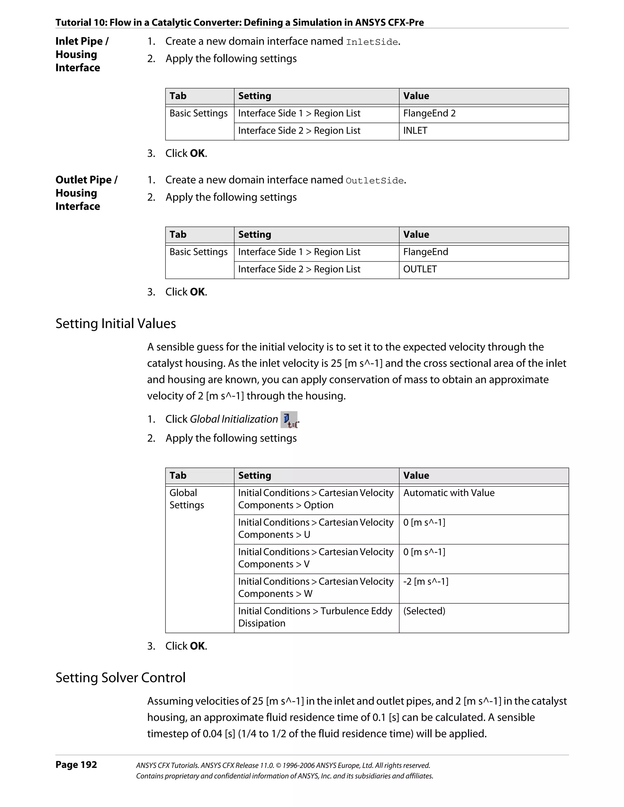 Tutorial 10: Flow in a Catalytic Converter: Defining a Simulation in ANSYS CFX-Pre
Inlet Pipe /        1. Create a new domain interface named InletSide.
Housing             2. Apply the following settings
Interface

                            Tab                    Setting                                                 Value
                            Basic Settings         Interface Side 1 > Region List                          FlangeEnd 2
                                                   Interface Side 2 > Region List                          INLET

                    3. Click OK.

Outlet Pipe /       1. Create a new domain interface named OutletSide.
Housing             2. Apply the following settings
Interface

                            Tab                    Setting                                                 Value
                            Basic Settings         Interface Side 1 > Region List                          FlangeEnd
                                                   Interface Side 2 > Region List                          OUTLET

                    3. Click OK.

Setting Initial Values
                    A sensible guess for the initial velocity is to set it to the expected velocity through the
                    catalyst housing. As the inlet velocity is 25 [m s^-1] and the cross sectional area of the inlet
                    and housing are known, you can apply conservation of mass to obtain an approximate
                    velocity of 2 [m s^-1] through the housing.

                    1. Click Global Initialization                     .
                    2. Apply the following settings


                            Tab                    Setting                                                 Value
                            Global                 Initial Conditions > Cartesian Velocity Automatic with Value
                            Settings               Components > Option
                                                   Initial Conditions > Cartesian Velocity 0 [m s^-1]
                                                   Components > U
                                                   Initial Conditions > Cartesian Velocity 0 [m s^-1]
                                                   Components > V
                                                   Initial Conditions > Cartesian Velocity -2 [m s^-1]
                                                   Components > W
                                                   Initial Conditions > Turbulence Eddy                    (Selected)
                                                   Dissipation

                    3. Click OK.

Setting Solver Control
                    Assuming velocities of 25 [m s^-1] in the inlet and outlet pipes, and 2 [m s^-1] in the catalyst
                    housing, an approximate fluid residence time of 0.1 [s] can be calculated. A sensible
                    timestep of 0.04 [s] (1/4 to 1/2 of the fluid residence time) will be applied.

Page 192         ANSYS CFX Tutorials. ANSYS CFX Release 11.0. © 1996-2006 ANSYS Europe, Ltd. All rights reserved.
                 Contains proprietary and confidential information of ANSYS, Inc. and its subsidiaries and affiliates.
 
