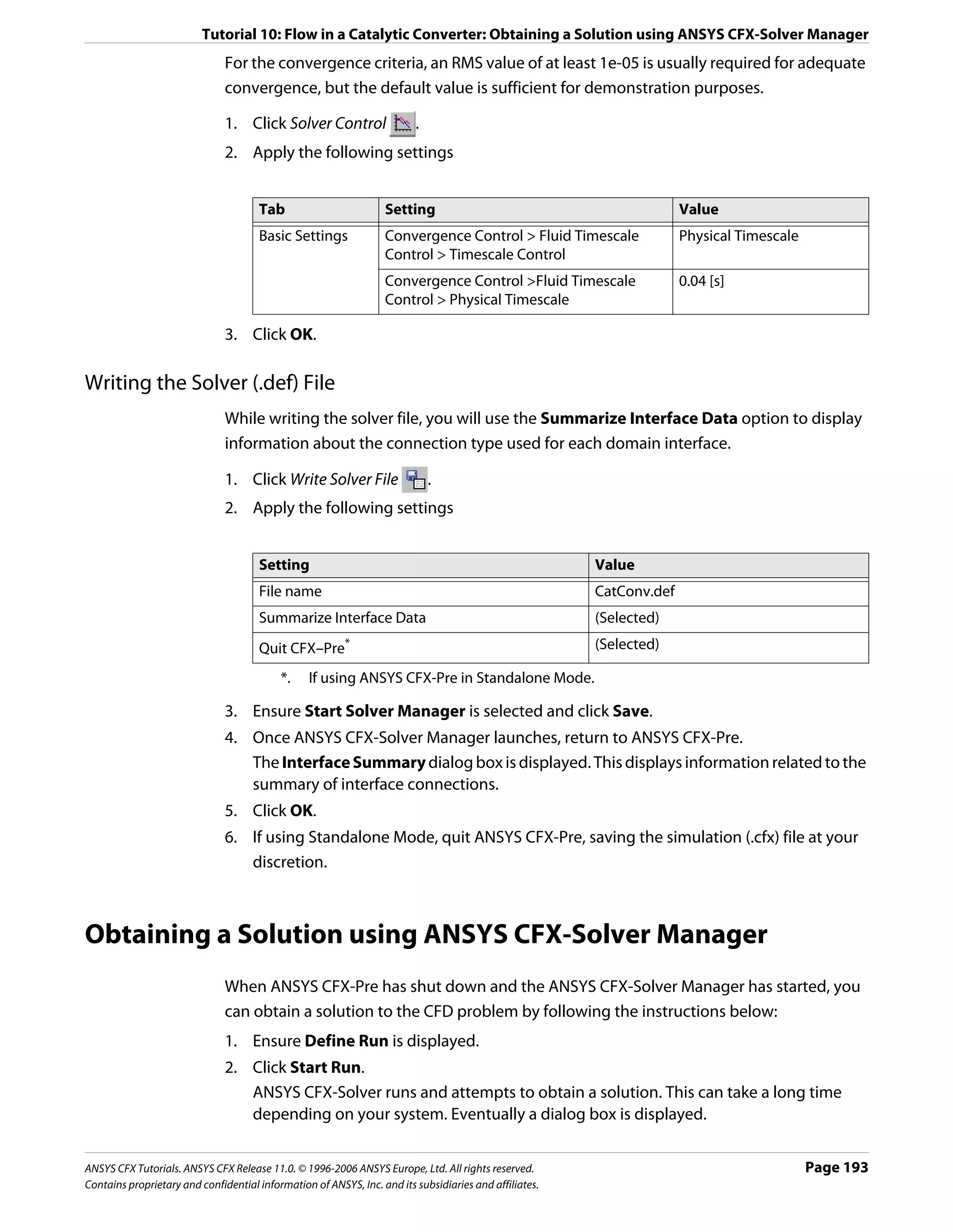 Tutorial 10: Flow in a Catalytic Converter: Obtaining a Solution using ANSYS CFX-Solver Manager
                               For the convergence criteria, an RMS value of at least 1e-05 is usually required for adequate
                               convergence, but the default value is sufficient for demonstration purposes.

                               1. Click Solver Control                   .
                               2. Apply the following settings


                                      Tab                         Setting                                             Value
                                      Basic Settings              Convergence Control > Fluid Timescale               Physical Timescale
                                                                  Control > Timescale Control
                                                                  Convergence Control >Fluid Timescale                0.04 [s]
                                                                  Control > Physical Timescale

                               3. Click OK.

Writing the Solver (.def) File
                               While writing the solver file, you will use the Summarize Interface Data option to display
                               information about the connection type used for each domain interface.

                               1. Click Write Solver File                    .
                               2. Apply the following settings


                                      Setting                                                           Value
                                      File name                                                         CatConv.def
                                      Summarize Interface Data                                          (Selected)
                                      Quit CFX–Pre       *                                              (Selected)

                                           *.    If using ANSYS CFX-Pre in Standalone Mode.

                               3. Ensure Start Solver Manager is selected and click Save.
                               4. Once ANSYS CFX-Solver Manager launches, return to ANSYS CFX-Pre.
                                  The Interface Summary dialog box is displayed. This displays information related to the
                                  summary of interface connections.
                               5. Click OK.
                               6. If using Standalone Mode, quit ANSYS CFX-Pre, saving the simulation (.cfx) file at your
                                  discretion.



Obtaining a Solution using ANSYS CFX-Solver Manager
                               When ANSYS CFX-Pre has shut down and the ANSYS CFX-Solver Manager has started, you
                               can obtain a solution to the CFD problem by following the instructions below:
                               1. Ensure Define Run is displayed.
                               2. Click Start Run.
                                  ANSYS CFX-Solver runs and attempts to obtain a solution. This can take a long time
                                  depending on your system. Eventually a dialog box is displayed.


ANSYS CFX Tutorials. ANSYS CFX Release 11.0. © 1996-2006 ANSYS Europe, Ltd. All rights reserved.                                           Page 193
Contains proprietary and confidential information of ANSYS, Inc. and its subsidiaries and affiliates.
 
