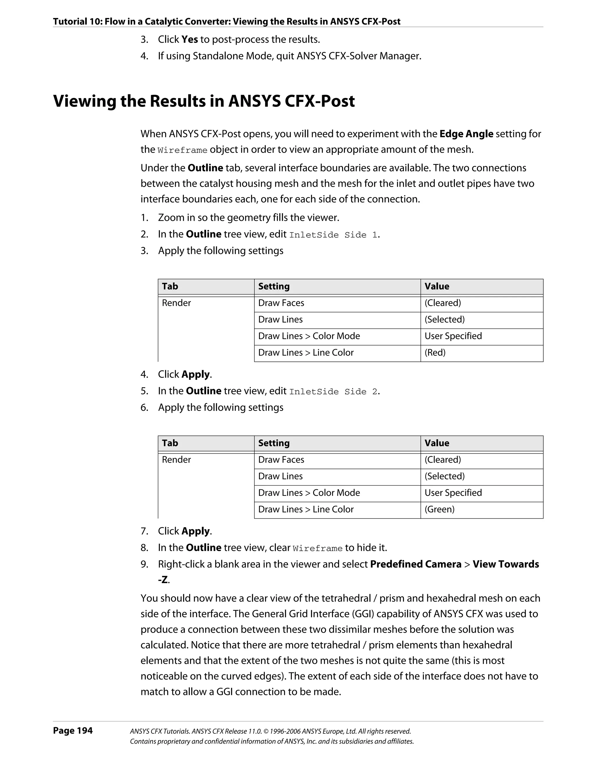 Tutorial 10: Flow in a Catalytic Converter: Viewing the Results in ANSYS CFX-Post
                    3. Click Yes to post-process the results.
                    4. If using Standalone Mode, quit ANSYS CFX-Solver Manager.



Viewing the Results in ANSYS CFX-Post
                    When ANSYS CFX-Post opens, you will need to experiment with the Edge Angle setting for
                    the Wireframe object in order to view an appropriate amount of the mesh.
                    Under the Outline tab, several interface boundaries are available. The two connections
                    between the catalyst housing mesh and the mesh for the inlet and outlet pipes have two
                    interface boundaries each, one for each side of the connection.
                    1. Zoom in so the geometry fills the viewer.
                    2. In the Outline tree view, edit InletSide Side 1.
                    3. Apply the following settings


                            Tab                               Setting                                                    Value
                            Render                            Draw Faces                                                 (Cleared)
                                                              Draw Lines                                                 (Selected)
                                                              Draw Lines > Color Mode                                    User Specified
                                                              Draw Lines > Line Color                                    (Red)

                    4. Click Apply.
                    5. In the Outline tree view, edit InletSide Side 2.
                    6. Apply the following settings


                            Tab                               Setting                                                    Value
                            Render                            Draw Faces                                                 (Cleared)
                                                              Draw Lines                                                 (Selected)
                                                              Draw Lines > Color Mode                                    User Specified
                                                              Draw Lines > Line Color                                    (Green)

                    7. Click Apply.
                    8. In the Outline tree view, clear Wireframe to hide it.
                    9. Right-click a blank area in the viewer and select Predefined Camera > View Towards
                       -Z.
                    You should now have a clear view of the tetrahedral / prism and hexahedral mesh on each
                    side of the interface. The General Grid Interface (GGI) capability of ANSYS CFX was used to
                    produce a connection between these two dissimilar meshes before the solution was
                    calculated. Notice that there are more tetrahedral / prism elements than hexahedral
                    elements and that the extent of the two meshes is not quite the same (this is most
                    noticeable on the curved edges). The extent of each side of the interface does not have to
                    match to allow a GGI connection to be made.


Page 194         ANSYS CFX Tutorials. ANSYS CFX Release 11.0. © 1996-2006 ANSYS Europe, Ltd. All rights reserved.
                 Contains proprietary and confidential information of ANSYS, Inc. and its subsidiaries and affiliates.
 