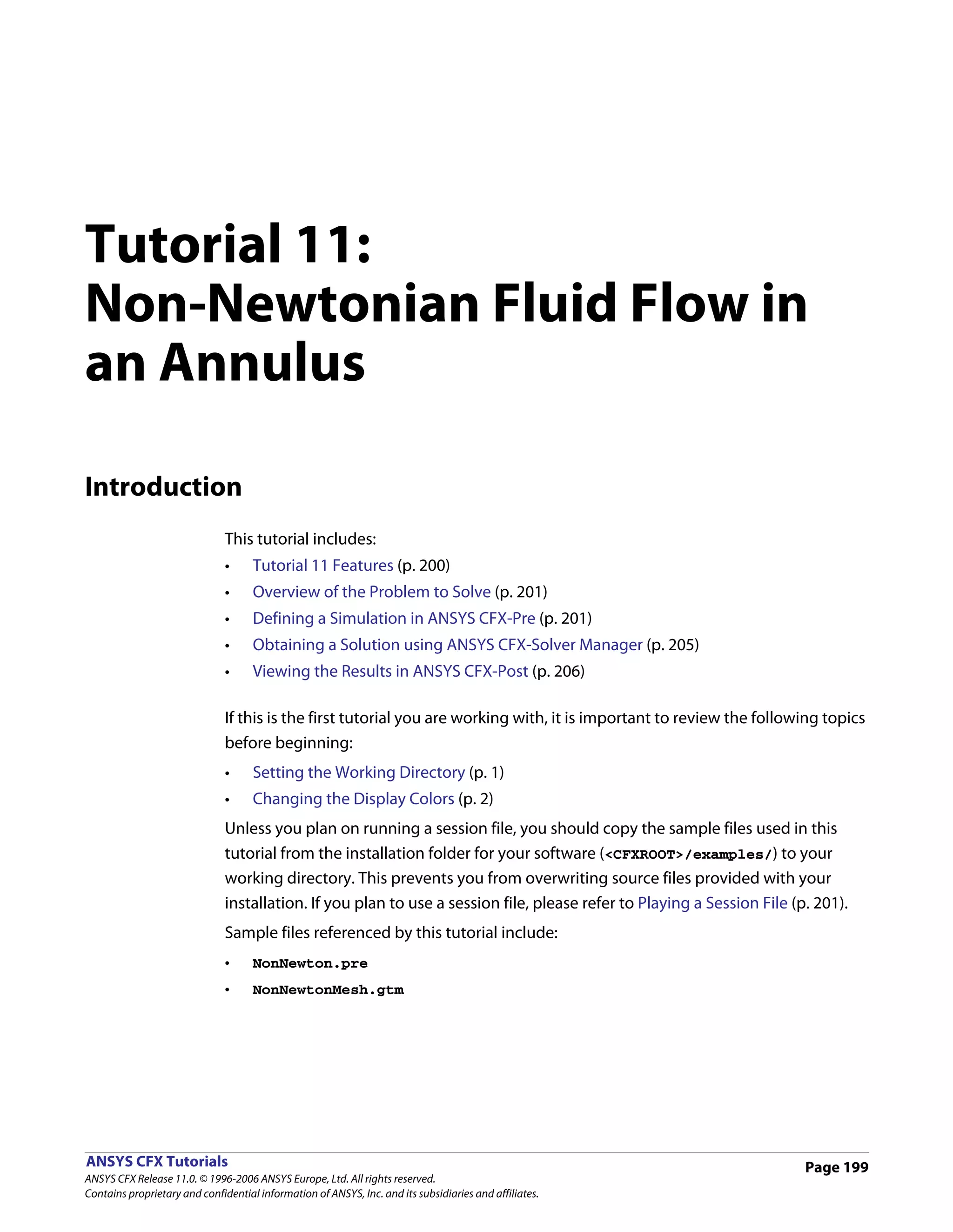 Tutorial 11:
Non-Newtonian Fluid Flow in
an Annulus

Introduction
                               This tutorial includes:
                               •     Tutorial 11 Features (p. 200)
                               •     Overview of the Problem to Solve (p. 201)
                               •     Defining a Simulation in ANSYS CFX-Pre (p. 201)
                               •     Obtaining a Solution using ANSYS CFX-Solver Manager (p. 205)
                               •     Viewing the Results in ANSYS CFX-Post (p. 206)

                               If this is the first tutorial you are working with, it is important to review the following topics
                               before beginning:
                               •     Setting the Working Directory (p. 1)
                               •     Changing the Display Colors (p. 2)
                               Unless you plan on running a session file, you should copy the sample files used in this
                               tutorial from the installation folder for your software (<CFXROOT>/examples/) to your
                               working directory. This prevents you from overwriting source files provided with your
                               installation. If you plan to use a session file, please refer to Playing a Session File (p. 201).
                               Sample files referenced by this tutorial include:
                               •     NonNewton.pre
                               •     NonNewtonMesh.gtm




ANSYS CFX Tutorials                                                                                                      Page 199
ANSYS CFX Release 11.0. © 1996-2006 ANSYS Europe, Ltd. All rights reserved.
Contains proprietary and confidential information of ANSYS, Inc. and its subsidiaries and affiliates.
 