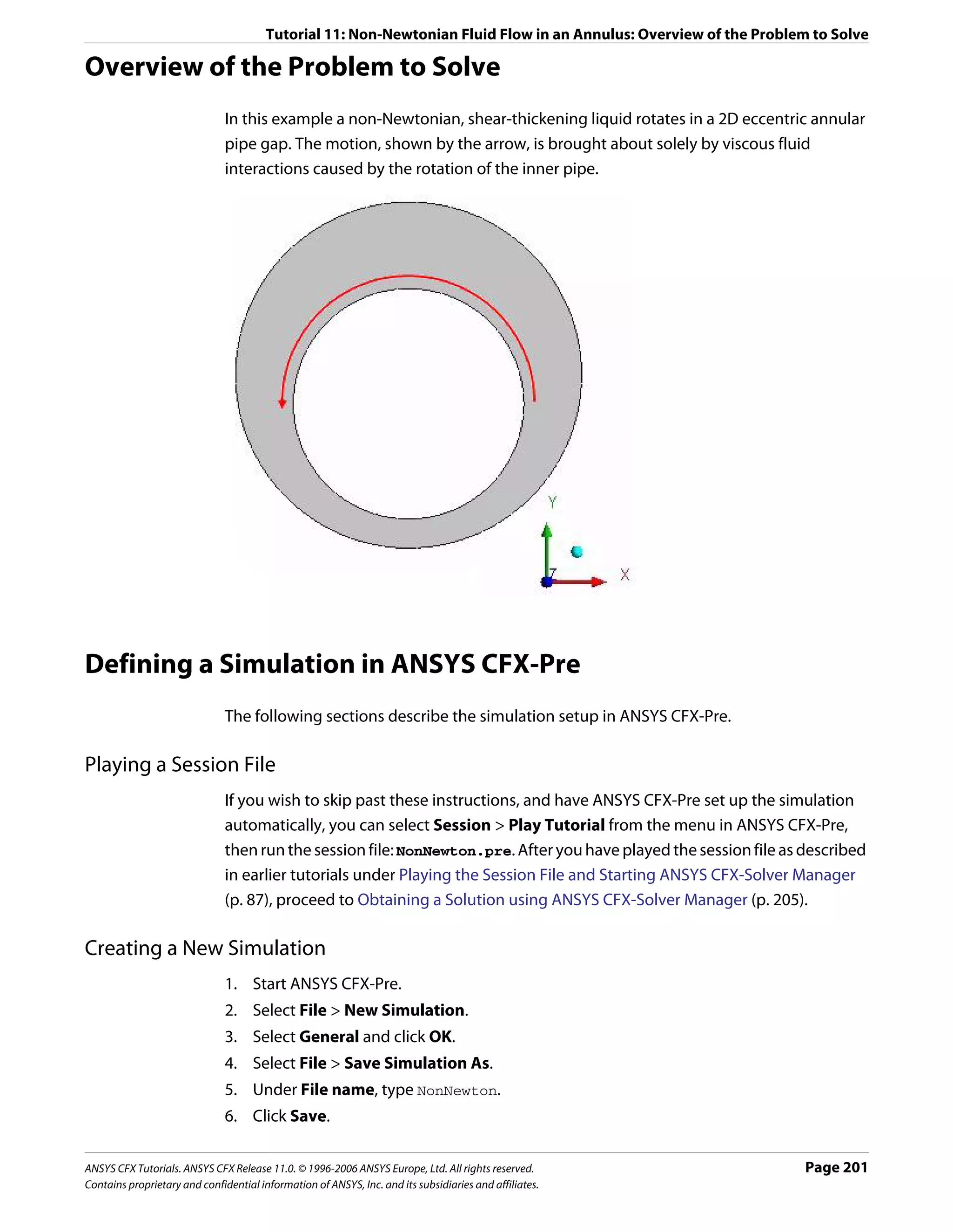 Tutorial 11: Non-Newtonian Fluid Flow in an Annulus: Overview of the Problem to Solve

Overview of the Problem to Solve
                               In this example a non-Newtonian, shear-thickening liquid rotates in a 2D eccentric annular
                               pipe gap. The motion, shown by the arrow, is brought about solely by viscous fluid
                               interactions caused by the rotation of the inner pipe.




Defining a Simulation in ANSYS CFX-Pre
                               The following sections describe the simulation setup in ANSYS CFX-Pre.

Playing a Session File
                               If you wish to skip past these instructions, and have ANSYS CFX-Pre set up the simulation
                               automatically, you can select Session > Play Tutorial from the menu in ANSYS CFX-Pre,
                               then run the session file: NonNewton.pre. After you have played the session file as described
                               in earlier tutorials under Playing the Session File and Starting ANSYS CFX-Solver Manager
                               (p. 87), proceed to Obtaining a Solution using ANSYS CFX-Solver Manager (p. 205).

Creating a New Simulation
                               1. Start ANSYS CFX-Pre.
                               2. Select File > New Simulation.
                               3. Select General and click OK.
                               4. Select File > Save Simulation As.
                               5. Under File name, type NonNewton.
                               6. Click Save.

ANSYS CFX Tutorials. ANSYS CFX Release 11.0. © 1996-2006 ANSYS Europe, Ltd. All rights reserved.                    Page 201
Contains proprietary and confidential information of ANSYS, Inc. and its subsidiaries and affiliates.
 