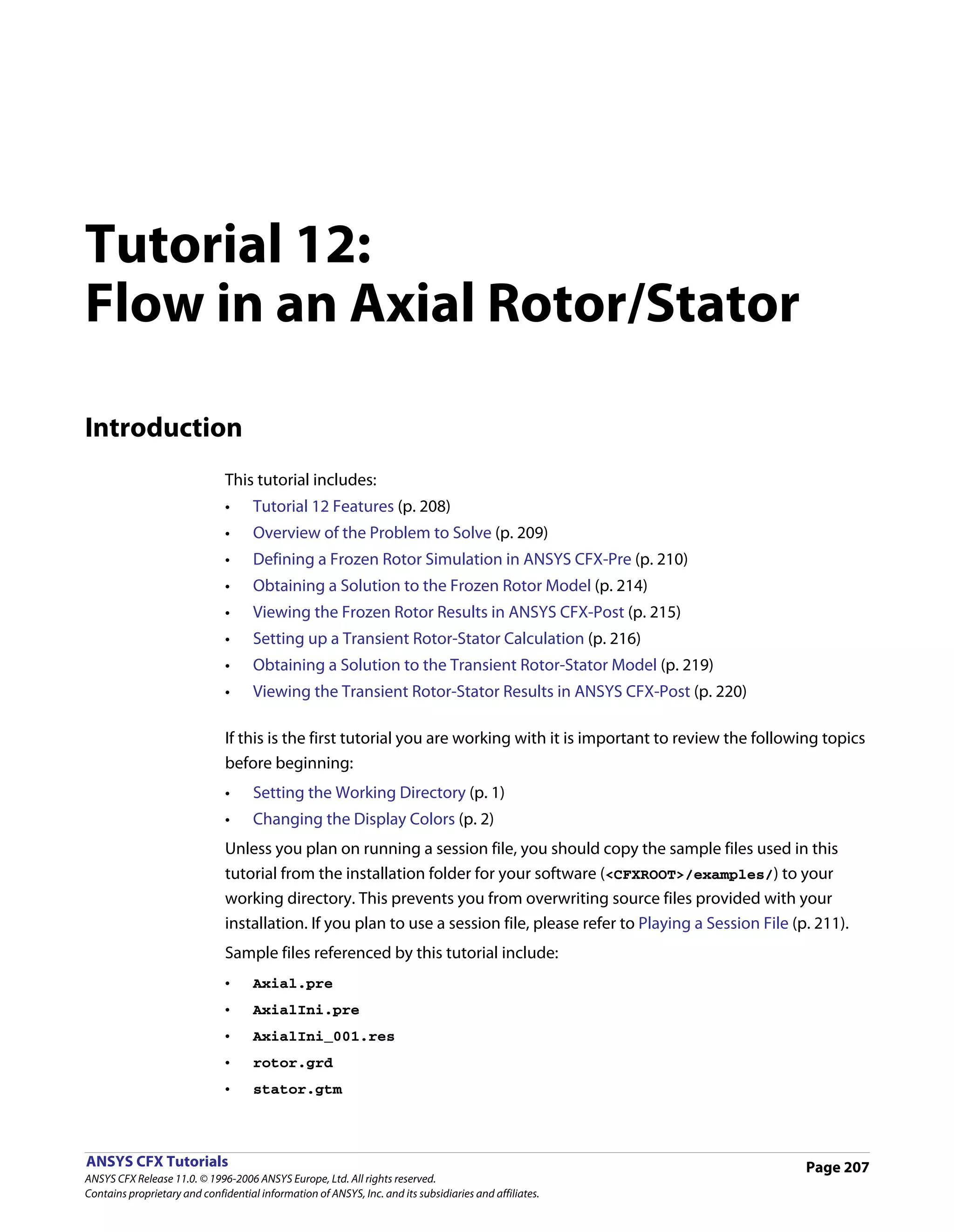 Tutorial 12:
Flow in an Axial Rotor/Stator

Introduction
                               This tutorial includes:
                               •     Tutorial 12 Features (p. 208)
                               •     Overview of the Problem to Solve (p. 209)
                               •     Defining a Frozen Rotor Simulation in ANSYS CFX-Pre (p. 210)
                               •     Obtaining a Solution to the Frozen Rotor Model (p. 214)
                               •     Viewing the Frozen Rotor Results in ANSYS CFX-Post (p. 215)
                               •     Setting up a Transient Rotor-Stator Calculation (p. 216)
                               •     Obtaining a Solution to the Transient Rotor-Stator Model (p. 219)
                               •     Viewing the Transient Rotor-Stator Results in ANSYS CFX-Post (p. 220)

                               If this is the first tutorial you are working with it is important to review the following topics
                               before beginning:
                               •     Setting the Working Directory (p. 1)
                               •     Changing the Display Colors (p. 2)
                               Unless you plan on running a session file, you should copy the sample files used in this
                               tutorial from the installation folder for your software (<CFXROOT>/examples/) to your
                               working directory. This prevents you from overwriting source files provided with your
                               installation. If you plan to use a session file, please refer to Playing a Session File (p. 211).
                               Sample files referenced by this tutorial include:
                               •     Axial.pre
                               •     AxialIni.pre
                               •     AxialIni_001.res
                               •     rotor.grd
                               •     stator.gtm



ANSYS CFX Tutorials                                                                                                      Page 207
ANSYS CFX Release 11.0. © 1996-2006 ANSYS Europe, Ltd. All rights reserved.
Contains proprietary and confidential information of ANSYS, Inc. and its subsidiaries and affiliates.
 