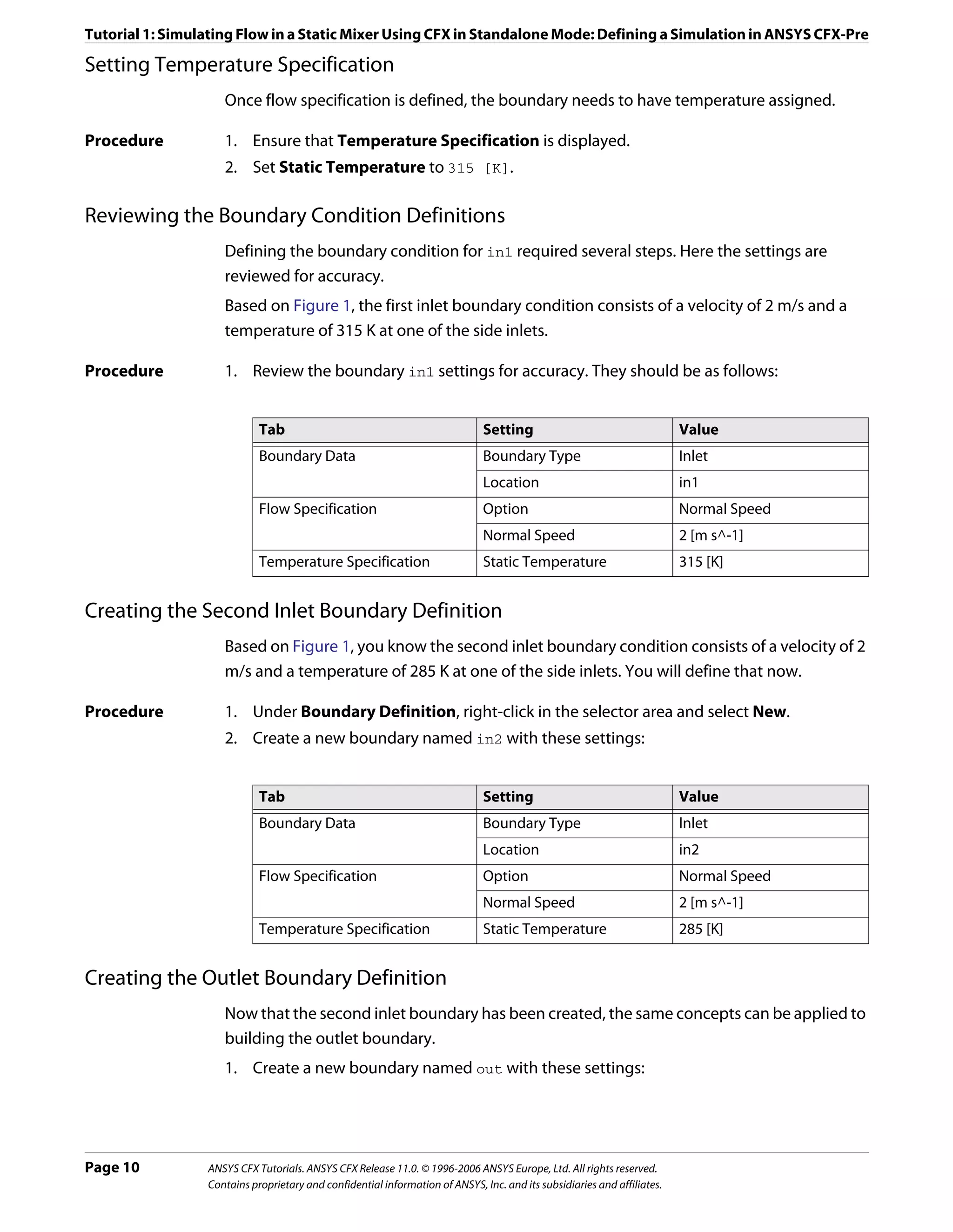 Tutorial 1: Simulating Flow in a Static Mixer Using CFX in Standalone Mode: Defining a Simulation in ANSYS CFX-Pre

Setting Temperature Specification
                    Once flow specification is defined, the boundary needs to have temperature assigned.

Procedure           1. Ensure that Temperature Specification is displayed.
                    2. Set Static Temperature to 315 [K].

Reviewing the Boundary Condition Definitions
                    Defining the boundary condition for in1 required several steps. Here the settings are
                    reviewed for accuracy.
                    Based on Figure 1, the first inlet boundary condition consists of a velocity of 2 m/s and a
                    temperature of 315 K at one of the side inlets.

Procedure           1. Review the boundary in1 settings for accuracy. They should be as follows:


                            Tab                                               Setting                                    Value
                            Boundary Data                                     Boundary Type                              Inlet
                                                                              Location                                   in1
                            Flow Specification                                Option                                     Normal Speed
                                                                              Normal Speed                               2 [m s^-1]
                            Temperature Specification                         Static Temperature                         315 [K]


Creating the Second Inlet Boundary Definition
                    Based on Figure 1, you know the second inlet boundary condition consists of a velocity of 2
                    m/s and a temperature of 285 K at one of the side inlets. You will define that now.

Procedure           1. Under Boundary Definition, right-click in the selector area and select New.
                    2. Create a new boundary named in2 with these settings:


                            Tab                                               Setting                                    Value
                            Boundary Data                                     Boundary Type                              Inlet
                                                                              Location                                   in2
                            Flow Specification                                Option                                     Normal Speed
                                                                              Normal Speed                               2 [m s^-1]
                            Temperature Specification                         Static Temperature                         285 [K]


Creating the Outlet Boundary Definition
                    Now that the second inlet boundary has been created, the same concepts can be applied to
                    building the outlet boundary.
                    1. Create a new boundary named out with these settings:




Page 10          ANSYS CFX Tutorials. ANSYS CFX Release 11.0. © 1996-2006 ANSYS Europe, Ltd. All rights reserved.
                 Contains proprietary and confidential information of ANSYS, Inc. and its subsidiaries and affiliates.
 