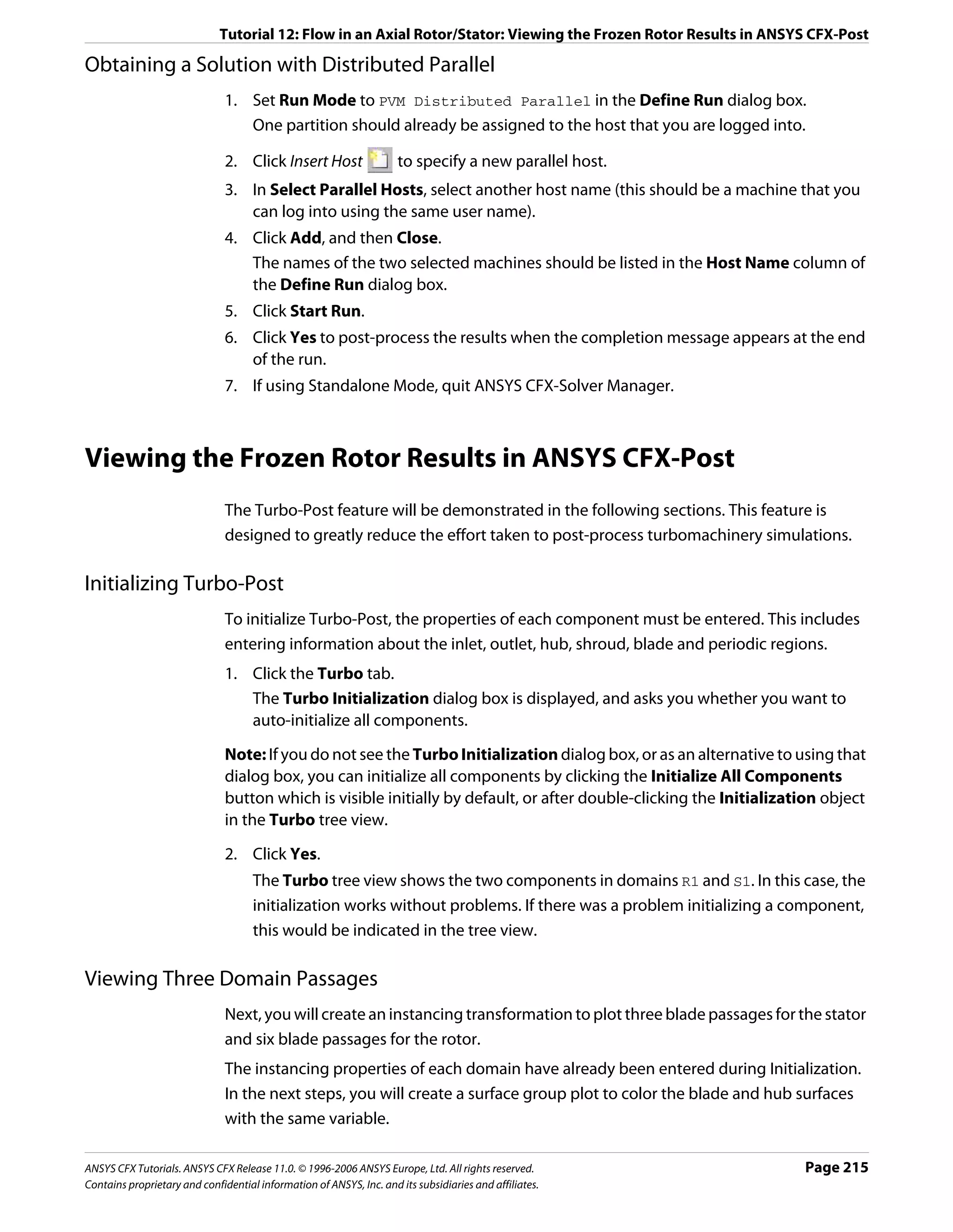 Tutorial 12: Flow in an Axial Rotor/Stator: Viewing the Frozen Rotor Results in ANSYS CFX-Post

Obtaining a Solution with Distributed Parallel
                               1. Set Run Mode to PVM Distributed Parallel in the Define Run dialog box.
                                  One partition should already be assigned to the host that you are logged into.

                               2. Click Insert Host                  to specify a new parallel host.
                               3. In Select Parallel Hosts, select another host name (this should be a machine that you
                                  can log into using the same user name).
                               4. Click Add, and then Close.
                                  The names of the two selected machines should be listed in the Host Name column of
                                  the Define Run dialog box.
                               5. Click Start Run.
                               6. Click Yes to post-process the results when the completion message appears at the end
                                  of the run.
                               7. If using Standalone Mode, quit ANSYS CFX-Solver Manager.



Viewing the Frozen Rotor Results in ANSYS CFX-Post
                               The Turbo-Post feature will be demonstrated in the following sections. This feature is
                               designed to greatly reduce the effort taken to post-process turbomachinery simulations.

Initializing Turbo-Post
                               To initialize Turbo-Post, the properties of each component must be entered. This includes
                               entering information about the inlet, outlet, hub, shroud, blade and periodic regions.
                               1. Click the Turbo tab.
                                  The Turbo Initialization dialog box is displayed, and asks you whether you want to
                                  auto-initialize all components.

                               Note: If you do not see the Turbo Initialization dialog box, or as an alternative to using that
                               dialog box, you can initialize all components by clicking the Initialize All Components
                               button which is visible initially by default, or after double-clicking the Initialization object
                               in the Turbo tree view.
                               2. Click Yes.
                                     The Turbo tree view shows the two components in domains R1 and S1. In this case, the
                                     initialization works without problems. If there was a problem initializing a component,
                                     this would be indicated in the tree view.

Viewing Three Domain Passages
                               Next, you will create an instancing transformation to plot three blade passages for the stator
                               and six blade passages for the rotor.
                               The instancing properties of each domain have already been entered during Initialization.
                               In the next steps, you will create a surface group plot to color the blade and hub surfaces
                               with the same variable.

ANSYS CFX Tutorials. ANSYS CFX Release 11.0. © 1996-2006 ANSYS Europe, Ltd. All rights reserved.                     Page 215
Contains proprietary and confidential information of ANSYS, Inc. and its subsidiaries and affiliates.
 