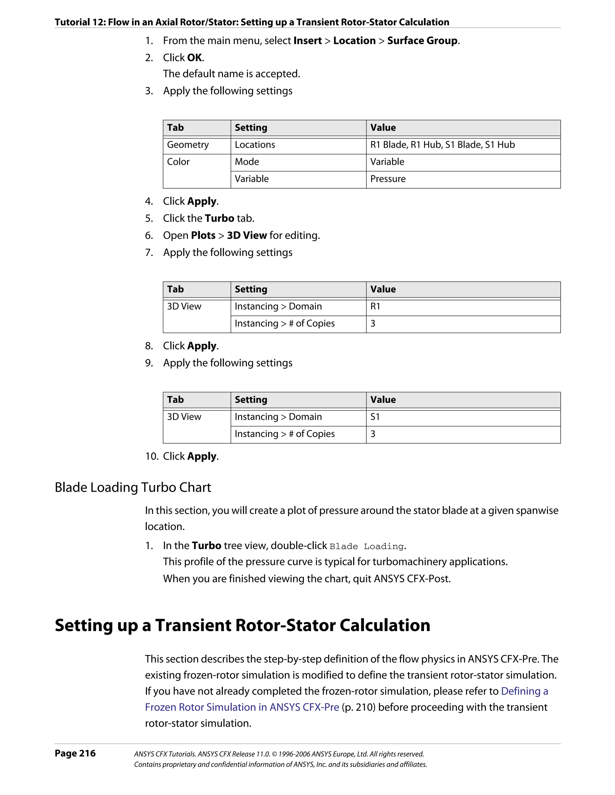 Tutorial 12: Flow in an Axial Rotor/Stator: Setting up a Transient Rotor-Stator Calculation
                     1. From the main menu, select Insert > Location > Surface Group.
                     2. Click OK.
                        The default name is accepted.
                     3. Apply the following settings


                             Tab                    Setting                                        Value
                             Geometry               Locations                                      R1 Blade, R1 Hub, S1 Blade, S1 Hub
                             Color                  Mode                                           Variable
                                                    Variable                                       Pressure

                     4. Click Apply.
                     5. Click the Turbo tab.
                     6. Open Plots > 3D View for editing.
                     7. Apply the following settings


                             Tab                    Setting                                        Value
                             3D View                Instancing > Domain                            R1
                                                    Instancing > # of Copies                       3

                     8. Click Apply.
                     9. Apply the following settings


                             Tab                    Setting                                        Value
                             3D View                Instancing > Domain                            S1
                                                    Instancing > # of Copies                       3

                     10. Click Apply.

Blade Loading Turbo Chart
                     In this section, you will create a plot of pressure around the stator blade at a given spanwise
                     location.
                     1. In the Turbo tree view, double-click Blade Loading.
                        This profile of the pressure curve is typical for turbomachinery applications.
                           When you are finished viewing the chart, quit ANSYS CFX-Post.



Setting up a Transient Rotor-Stator Calculation
                     This section describes the step-by-step definition of the flow physics in ANSYS CFX-Pre. The
                     existing frozen-rotor simulation is modified to define the transient rotor-stator simulation.
                     If you have not already completed the frozen-rotor simulation, please refer to Defining a
                     Frozen Rotor Simulation in ANSYS CFX-Pre (p. 210) before proceeding with the transient
                     rotor-stator simulation.

Page 216          ANSYS CFX Tutorials. ANSYS CFX Release 11.0. © 1996-2006 ANSYS Europe, Ltd. All rights reserved.
                  Contains proprietary and confidential information of ANSYS, Inc. and its subsidiaries and affiliates.
 