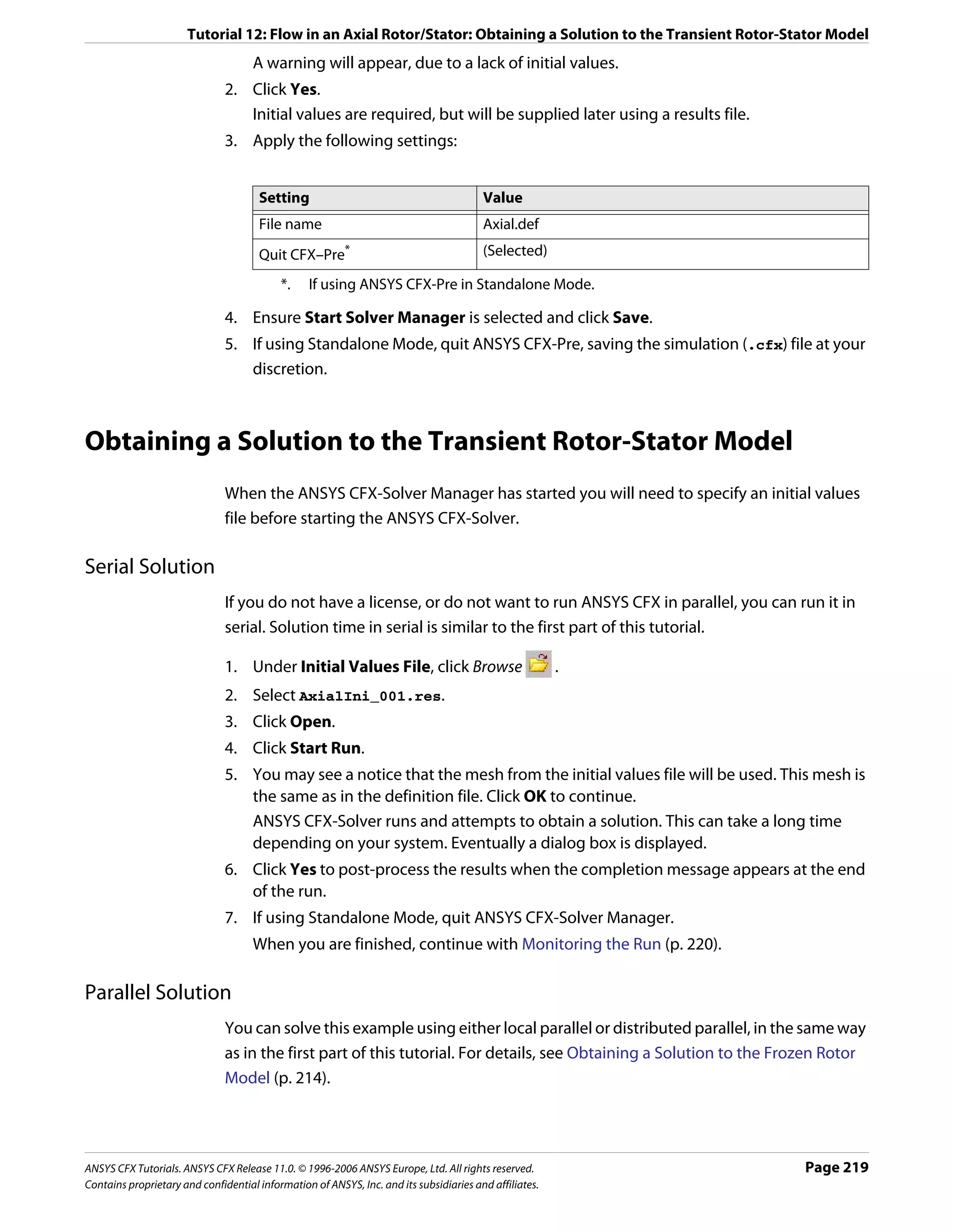 Tutorial 12: Flow in an Axial Rotor/Stator: Obtaining a Solution to the Transient Rotor-Stator Model
                                     A warning will appear, due to a lack of initial values.
                               2. Click Yes.
                                  Initial values are required, but will be supplied later using a results file.
                               3. Apply the following settings:


                                      Setting                                           Value
                                      File name                                         Axial.def
                                      Quit CFX–Pre       *                              (Selected)

                                           *.    If using ANSYS CFX-Pre in Standalone Mode.

                               4. Ensure Start Solver Manager is selected and click Save.
                               5. If using Standalone Mode, quit ANSYS CFX-Pre, saving the simulation (.cfx) file at your
                                  discretion.



Obtaining a Solution to the Transient Rotor-Stator Model
                               When the ANSYS CFX-Solver Manager has started you will need to specify an initial values
                               file before starting the ANSYS CFX-Solver.

Serial Solution
                               If you do not have a license, or do not want to run ANSYS CFX in parallel, you can run it in
                               serial. Solution time in serial is similar to the first part of this tutorial.

                               1. Under Initial Values File, click Browse                               .
                               2. Select AxialIni_001.res.
                               3. Click Open.
                               4. Click Start Run.
                               5. You may see a notice that the mesh from the initial values file will be used. This mesh is
                                  the same as in the definition file. Click OK to continue.
                                  ANSYS CFX-Solver runs and attempts to obtain a solution. This can take a long time
                                  depending on your system. Eventually a dialog box is displayed.
                               6. Click Yes to post-process the results when the completion message appears at the end
                                  of the run.
                               7. If using Standalone Mode, quit ANSYS CFX-Solver Manager.
                                     When you are finished, continue with Monitoring the Run (p. 220).

Parallel Solution
                               You can solve this example using either local parallel or distributed parallel, in the same way
                               as in the first part of this tutorial. For details, see Obtaining a Solution to the Frozen Rotor
                               Model (p. 214).




ANSYS CFX Tutorials. ANSYS CFX Release 11.0. © 1996-2006 ANSYS Europe, Ltd. All rights reserved.                     Page 219
Contains proprietary and confidential information of ANSYS, Inc. and its subsidiaries and affiliates.
 