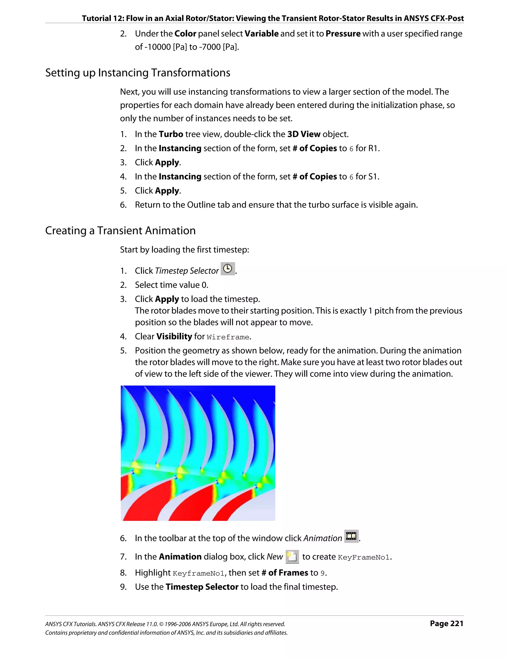 Tutorial 12: Flow in an Axial Rotor/Stator: Viewing the Transient Rotor-Stator Results in ANSYS CFX-Post
                               2. Under the Color panel select Variable and set it to Pressure with a user specified range
                                  of -10000 [Pa] to -7000 [Pa].

Setting up Instancing Transformations
                               Next, you will use instancing transformations to view a larger section of the model. The
                               properties for each domain have already been entered during the initialization phase, so
                               only the number of instances needs to be set.
                               1. In the Turbo tree view, double-click the 3D View object.
                               2. In the Instancing section of the form, set # of Copies to 6 for R1.
                               3. Click Apply.
                               4. In the Instancing section of the form, set # of Copies to 6 for S1.
                               5. Click Apply.
                               6. Return to the Outline tab and ensure that the turbo surface is visible again.

Creating a Transient Animation
                               Start by loading the first timestep:

                               1. Click Timestep Selector                      .
                               2. Select time value 0.
                               3. Click Apply to load the timestep.
                                  The rotor blades move to their starting position. This is exactly 1 pitch from the previous
                                  position so the blades will not appear to move.
                               4. Clear Visibility for Wireframe.
                               5. Position the geometry as shown below, ready for the animation. During the animation
                                  the rotor blades will move to the right. Make sure you have at least two rotor blades out
                                  of view to the left side of the viewer. They will come into view during the animation.




                               6. In the toolbar at the top of the window click Animation                            .

                               7. In the Animation dialog box, click New                                to create KeyFrameNo1.
                               8. Highlight KeyframeNo1, then set # of Frames to 9.
                               9. Use the Timestep Selector to load the final timestep.


ANSYS CFX Tutorials. ANSYS CFX Release 11.0. © 1996-2006 ANSYS Europe, Ltd. All rights reserved.                                 Page 221
Contains proprietary and confidential information of ANSYS, Inc. and its subsidiaries and affiliates.
 