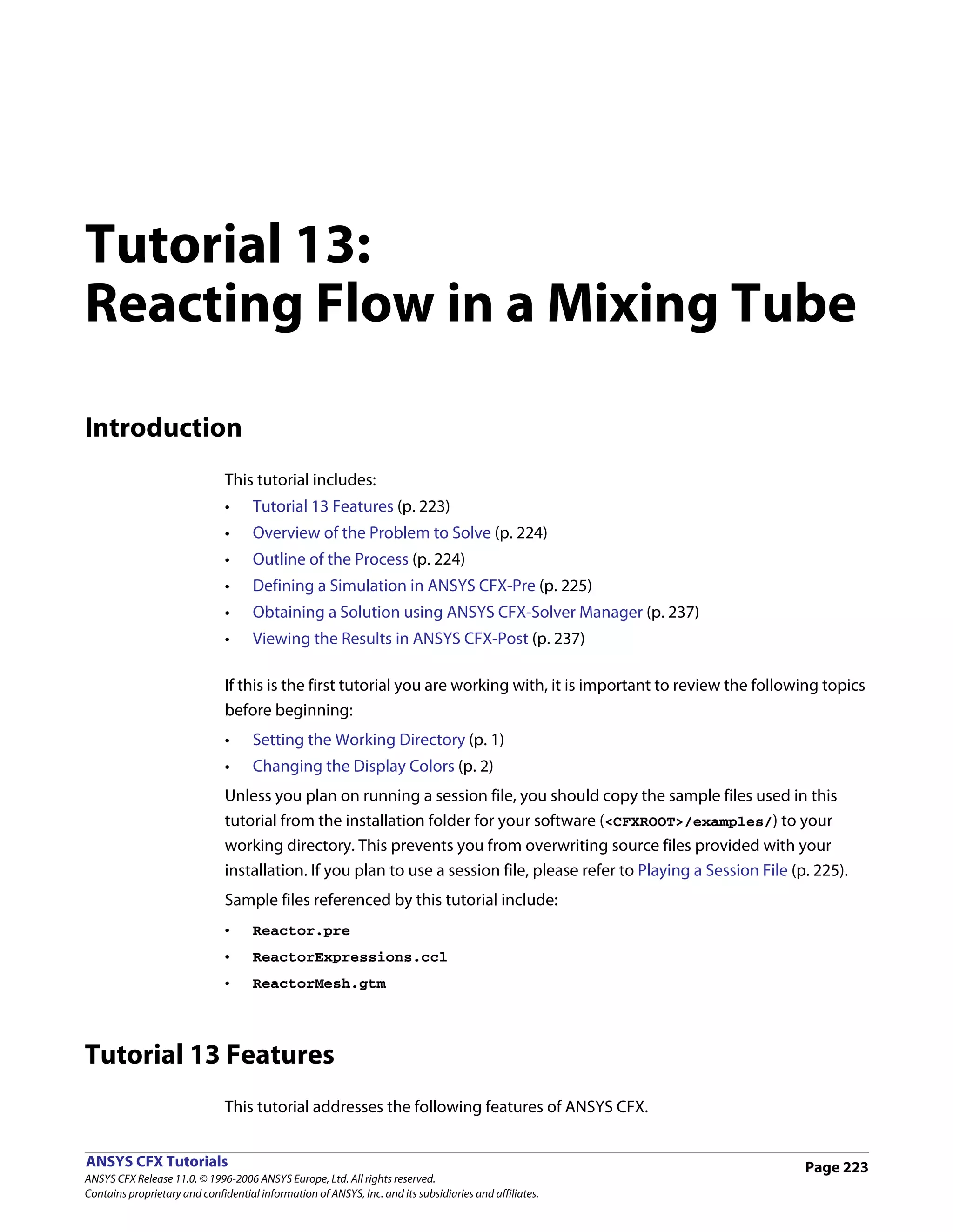 Tutorial 13:
Reacting Flow in a Mixing Tube

Introduction
                               This tutorial includes:
                               •     Tutorial 13 Features (p. 223)
                               •     Overview of the Problem to Solve (p. 224)
                               •     Outline of the Process (p. 224)
                               •     Defining a Simulation in ANSYS CFX-Pre (p. 225)
                               •     Obtaining a Solution using ANSYS CFX-Solver Manager (p. 237)
                               •     Viewing the Results in ANSYS CFX-Post (p. 237)

                               If this is the first tutorial you are working with, it is important to review the following topics
                               before beginning:
                               •     Setting the Working Directory (p. 1)
                               •     Changing the Display Colors (p. 2)
                               Unless you plan on running a session file, you should copy the sample files used in this
                               tutorial from the installation folder for your software (<CFXROOT>/examples/) to your
                               working directory. This prevents you from overwriting source files provided with your
                               installation. If you plan to use a session file, please refer to Playing a Session File (p. 225).
                               Sample files referenced by this tutorial include:
                               •     Reactor.pre
                               •     ReactorExpressions.ccl
                               •     ReactorMesh.gtm




Tutorial 13 Features
                               This tutorial addresses the following features of ANSYS CFX.


ANSYS CFX Tutorials                                                                                                      Page 223
ANSYS CFX Release 11.0. © 1996-2006 ANSYS Europe, Ltd. All rights reserved.
Contains proprietary and confidential information of ANSYS, Inc. and its subsidiaries and affiliates.
 