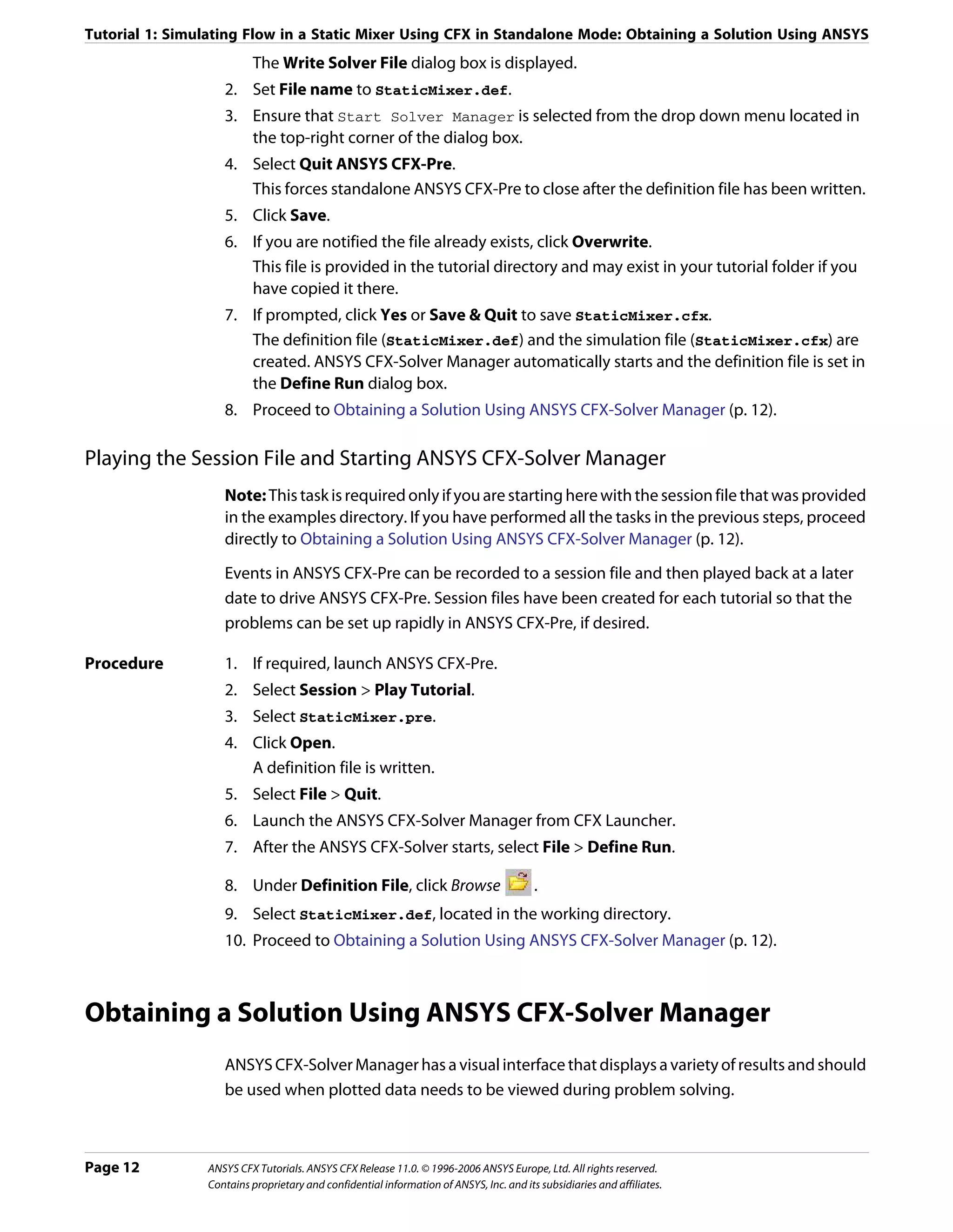 Tutorial 1: Simulating Flow in a Static Mixer Using CFX in Standalone Mode: Obtaining a Solution Using ANSYS
                         The Write Solver File dialog box is displayed.
                   2. Set File name to StaticMixer.def.
                   3. Ensure that Start Solver Manager is selected from the drop down menu located in
                      the top-right corner of the dialog box.
                   4. Select Quit ANSYS CFX-Pre.
                      This forces standalone ANSYS CFX-Pre to close after the definition file has been written.
                   5. Click Save.
                   6. If you are notified the file already exists, click Overwrite.
                      This file is provided in the tutorial directory and may exist in your tutorial folder if you
                      have copied it there.
                   7. If prompted, click Yes or Save & Quit to save StaticMixer.cfx.
                      The definition file (StaticMixer.def) and the simulation file (StaticMixer.cfx) are
                      created. ANSYS CFX-Solver Manager automatically starts and the definition file is set in
                      the Define Run dialog box.
                   8. Proceed to Obtaining a Solution Using ANSYS CFX-Solver Manager (p. 12).

Playing the Session File and Starting ANSYS CFX-Solver Manager
                   Note: This task is required only if you are starting here with the session file that was provided
                   in the examples directory. If you have performed all the tasks in the previous steps, proceed
                   directly to Obtaining a Solution Using ANSYS CFX-Solver Manager (p. 12).
                   Events in ANSYS CFX-Pre can be recorded to a session file and then played back at a later
                   date to drive ANSYS CFX-Pre. Session files have been created for each tutorial so that the
                   problems can be set up rapidly in ANSYS CFX-Pre, if desired.

Procedure          1. If required, launch ANSYS CFX-Pre.
                   2. Select Session > Play Tutorial.
                   3. Select StaticMixer.pre.
                   4. Click Open.
                      A definition file is written.
                   5. Select File > Quit.
                   6. Launch the ANSYS CFX-Solver Manager from CFX Launcher.
                   7. After the ANSYS CFX-Solver starts, select File > Define Run.

                   8. Under Definition File, click Browse                               .
                   9. Select StaticMixer.def, located in the working directory.
                   10. Proceed to Obtaining a Solution Using ANSYS CFX-Solver Manager (p. 12).



Obtaining a Solution Using ANSYS CFX-Solver Manager
                   ANSYS CFX-Solver Manager has a visual interface that displays a variety of results and should
                   be used when plotted data needs to be viewed during problem solving.



Page 12         ANSYS CFX Tutorials. ANSYS CFX Release 11.0. © 1996-2006 ANSYS Europe, Ltd. All rights reserved.
                Contains proprietary and confidential information of ANSYS, Inc. and its subsidiaries and affiliates.
 