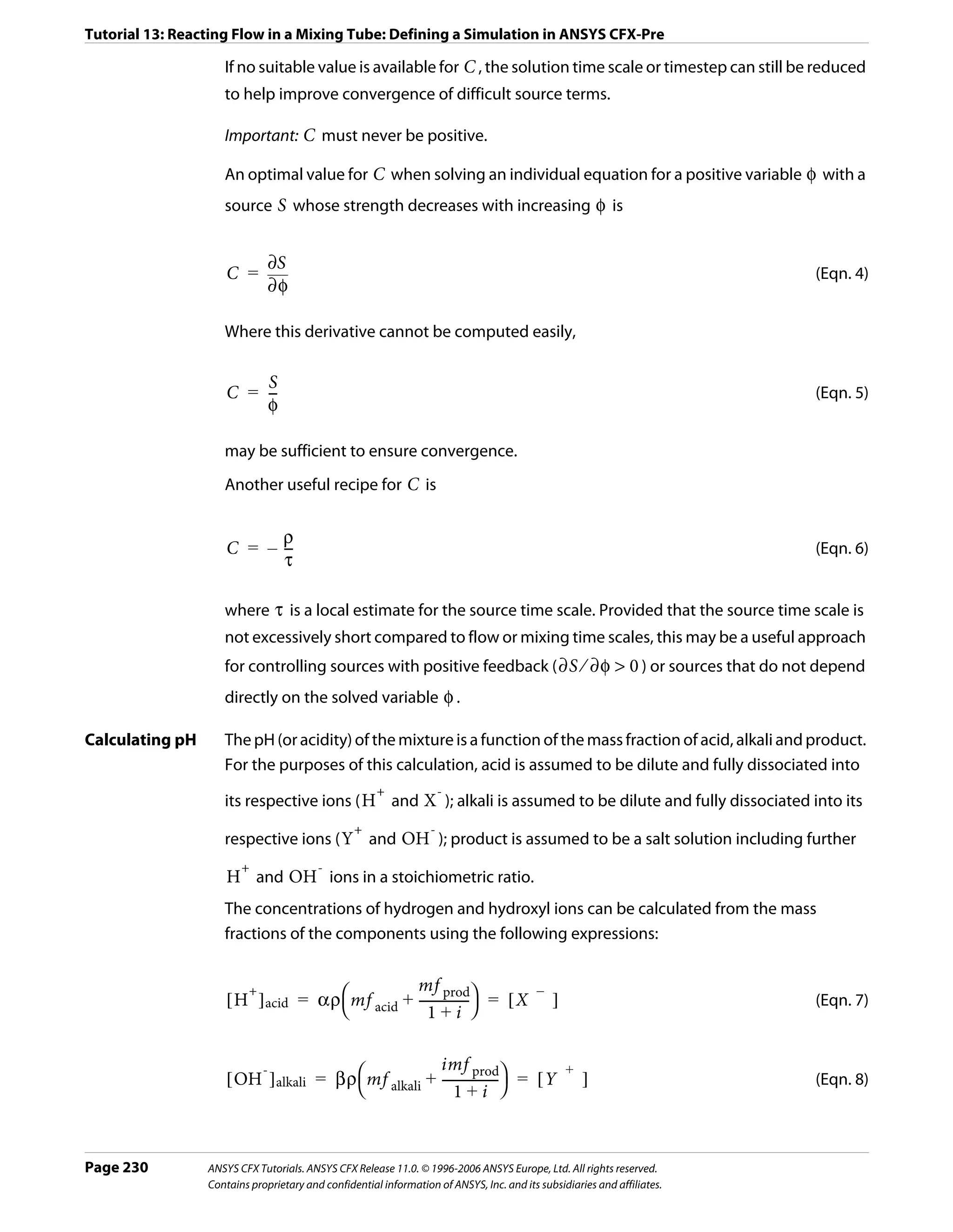 Tutorial 13: Reacting Flow in a Mixing Tube: Defining a Simulation in ANSYS CFX-Pre

                    If no suitable value is available for C , the solution time scale or timestep can still be reduced
                    to help improve convergence of difficult source terms.

                    Important: C must never be positive.

                    An optimal value for C when solving an individual equation for a positive variable φ with a
                    source S whose strength decreases with increasing φ is


                              ∂S
                     C =                                                                                                 (Eqn. 4)
                              ∂φ

                    Where this derivative cannot be computed easily,

                         S
                     C = --
                          -                                                                                              (Eqn. 5)
                         φ

                    may be sufficient to ensure convergence.
                    Another useful recipe for C is


                           ρ
                     C = – --
                            -                                                                                            (Eqn. 6)
                           τ

                    where τ is a local estimate for the source time scale. Provided that the source time scale is
                    not excessively short compared to flow or mixing time scales, this may be a useful approach
                    for controlling sources with positive feedback ( ∂S ⁄ ∂φ > 0 ) or sources that do not depend
                    directly on the solved variable φ .

Calculating pH      The pH (or acidity) of the mixture is a function of the mass fraction of acid, alkali and product.
                    For the purposes of this calculation, acid is assumed to be dilute and fully dissociated into
                                                      +               -
                    its respective ions ( H and X ); alkali is assumed to be dilute and fully dissociated into its
                                                 +                -
                    respective ions ( Y and OH ); product is assumed to be a salt solution including further
                        +                -
                     H and OH ions in a stoichiometric ratio.
                    The concentrations of hydrogen and hydroxyl ions can be calculated from the mass
                    fractions of the components using the following expressions:


                                                 mf prod
                     [ H ] acid = αρ ⎛ mf acid + --------------- ⎞ = [ X ]
                        +                                               i–i
                                                               -                                                         (Eqn. 7)
                                     ⎝              1+i ⎠

                                                      imf prod
                     [ OH ] alkali = βρ ⎛ mf alkali + ----------------- ⎞ = [ Y ]
                         -                                                     i+i
                                                                      -                                                  (Eqn. 8)
                                        ⎝                 1+i ⎠



Page 230         ANSYS CFX Tutorials. ANSYS CFX Release 11.0. © 1996-2006 ANSYS Europe, Ltd. All rights reserved.
                 Contains proprietary and confidential information of ANSYS, Inc. and its subsidiaries and affiliates.
 
