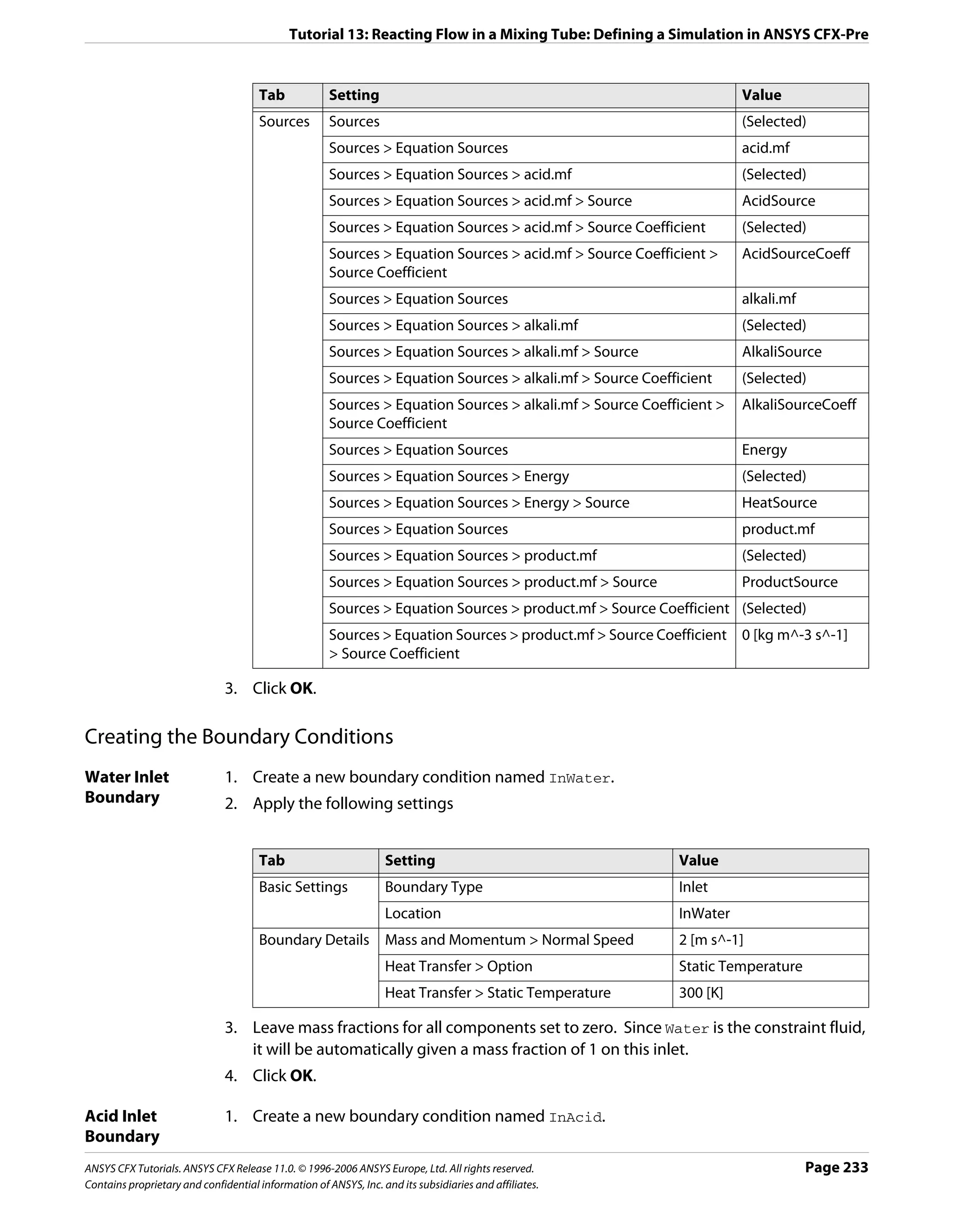 Tutorial 13: Reacting Flow in a Mixing Tube: Defining a Simulation in ANSYS CFX-Pre


                                      Tab             Setting                                                         Value
                                      Sources         Sources                                                         (Selected)
                                                      Sources > Equation Sources                                      acid.mf
                                                      Sources > Equation Sources > acid.mf                            (Selected)
                                                      Sources > Equation Sources > acid.mf > Source                   AcidSource
                                                      Sources > Equation Sources > acid.mf > Source Coefficient       (Selected)
                                                      Sources > Equation Sources > acid.mf > Source Coefficient >     AcidSourceCoeff
                                                      Source Coefficient
                                                      Sources > Equation Sources                                      alkali.mf
                                                      Sources > Equation Sources > alkali.mf                          (Selected)
                                                      Sources > Equation Sources > alkali.mf > Source                 AlkaliSource
                                                      Sources > Equation Sources > alkali.mf > Source Coefficient     (Selected)
                                                      Sources > Equation Sources > alkali.mf > Source Coefficient >   AlkaliSourceCoeff
                                                      Source Coefficient
                                                      Sources > Equation Sources                                      Energy
                                                      Sources > Equation Sources > Energy                             (Selected)
                                                      Sources > Equation Sources > Energy > Source                    HeatSource
                                                      Sources > Equation Sources                                      product.mf
                                                      Sources > Equation Sources > product.mf                         (Selected)
                                                      Sources > Equation Sources > product.mf > Source                ProductSource
                                                      Sources > Equation Sources > product.mf > Source Coefficient (Selected)
                                                      Sources > Equation Sources > product.mf > Source Coefficient 0 [kg m^-3 s^-1]
                                                      > Source Coefficient

                               3. Click OK.

Creating the Boundary Conditions
Water Inlet                    1. Create a new boundary condition named InWater.
Boundary                       2. Apply the following settings


                                      Tab                         Setting                                  Value
                                      Basic Settings              Boundary Type                            Inlet
                                                                  Location                                 InWater
                                      Boundary Details            Mass and Momentum > Normal Speed         2 [m s^-1]
                                                                  Heat Transfer > Option                   Static Temperature
                                                                  Heat Transfer > Static Temperature       300 [K]

                               3. Leave mass fractions for all components set to zero. Since Water is the constraint fluid,
                                  it will be automatically given a mass fraction of 1 on this inlet.
                               4. Click OK.

Acid Inlet                     1. Create a new boundary condition named InAcid.
Boundary
ANSYS CFX Tutorials. ANSYS CFX Release 11.0. © 1996-2006 ANSYS Europe, Ltd. All rights reserved.                                  Page 233
Contains proprietary and confidential information of ANSYS, Inc. and its subsidiaries and affiliates.
 