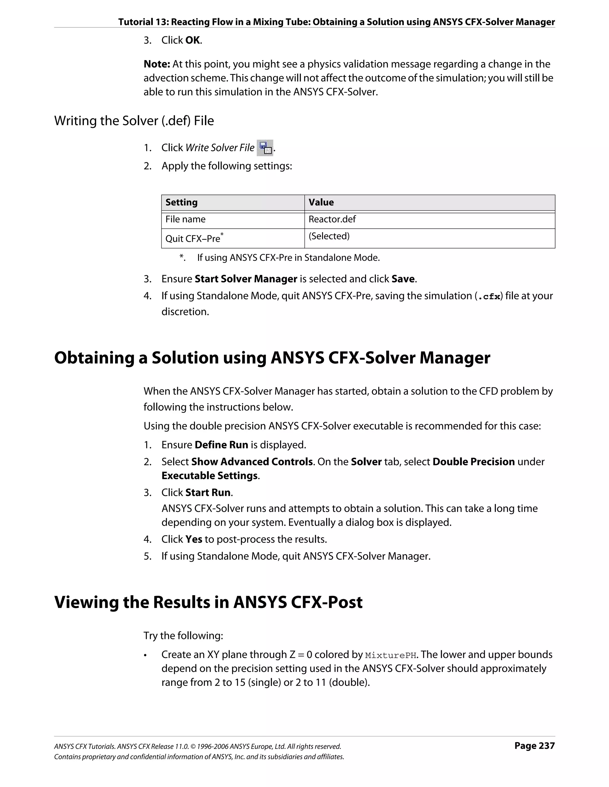 Tutorial 13: Reacting Flow in a Mixing Tube: Obtaining a Solution using ANSYS CFX-Solver Manager
                               3. Click OK.

                               Note: At this point, you might see a physics validation message regarding a change in the
                               advection scheme. This change will not affect the outcome of the simulation; you will still be
                               able to run this simulation in the ANSYS CFX-Solver.

Writing the Solver (.def) File
                               1. Click Write Solver File                   .
                               2. Apply the following settings:


                                      Setting                                           Value
                                      File name                                         Reactor.def
                                      Quit CFX–Pre*                                     (Selected)

                                           *.    If using ANSYS CFX-Pre in Standalone Mode.

                               3. Ensure Start Solver Manager is selected and click Save.
                               4. If using Standalone Mode, quit ANSYS CFX-Pre, saving the simulation (.cfx) file at your
                                  discretion.



Obtaining a Solution using ANSYS CFX-Solver Manager
                               When the ANSYS CFX-Solver Manager has started, obtain a solution to the CFD problem by
                               following the instructions below.
                               Using the double precision ANSYS CFX-Solver executable is recommended for this case:
                               1. Ensure Define Run is displayed.
                               2. Select Show Advanced Controls. On the Solver tab, select Double Precision under
                                  Executable Settings.
                               3. Click Start Run.
                                  ANSYS CFX-Solver runs and attempts to obtain a solution. This can take a long time
                                  depending on your system. Eventually a dialog box is displayed.
                               4. Click Yes to post-process the results.
                               5. If using Standalone Mode, quit ANSYS CFX-Solver Manager.



Viewing the Results in ANSYS CFX-Post
                               Try the following:
                               •     Create an XY plane through Z = 0 colored by MixturePH. The lower and upper bounds
                                     depend on the precision setting used in the ANSYS CFX-Solver should approximately
                                     range from 2 to 15 (single) or 2 to 11 (double).




ANSYS CFX Tutorials. ANSYS CFX Release 11.0. © 1996-2006 ANSYS Europe, Ltd. All rights reserved.                    Page 237
Contains proprietary and confidential information of ANSYS, Inc. and its subsidiaries and affiliates.
 