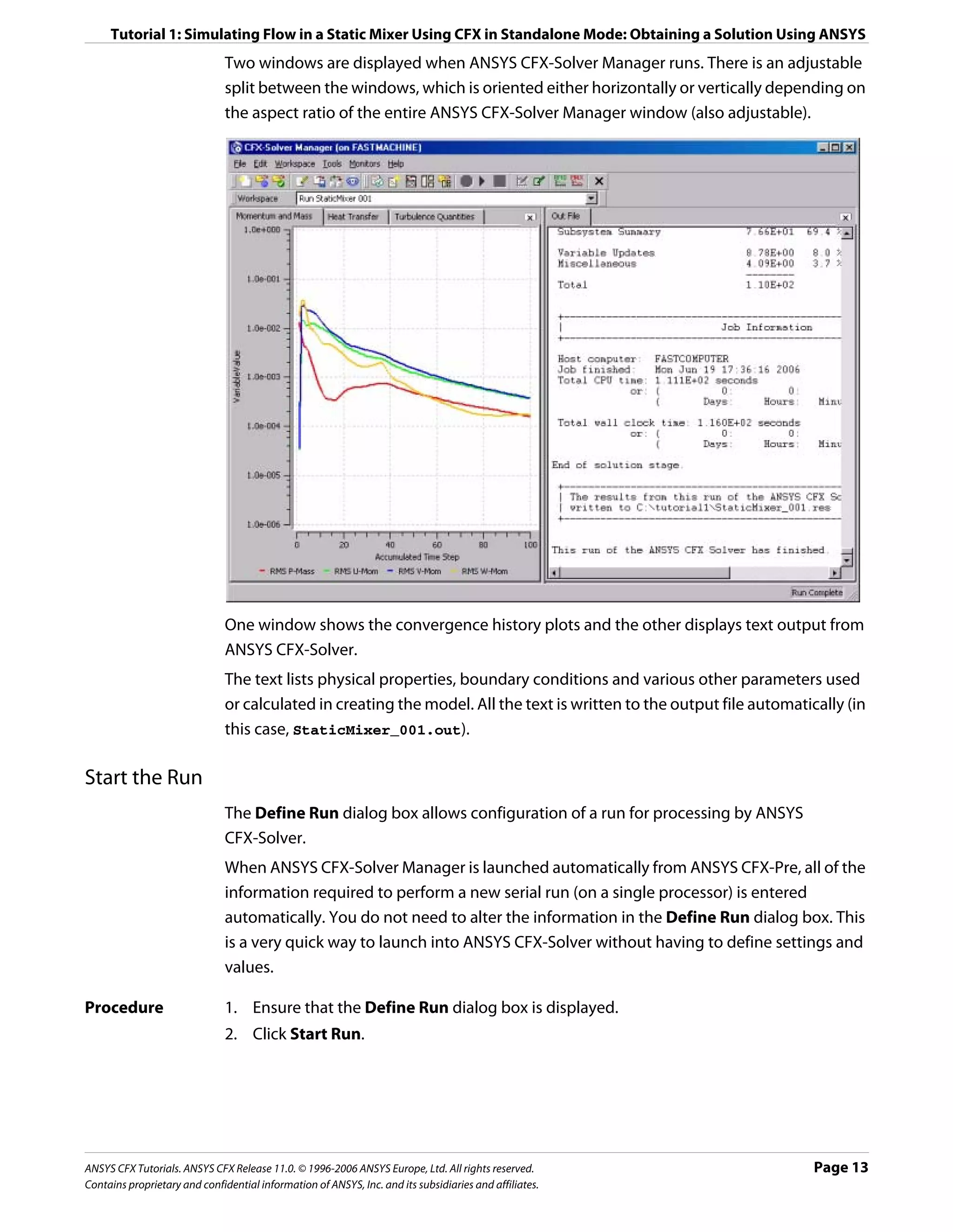 Tutorial 1: Simulating Flow in a Static Mixer Using CFX in Standalone Mode: Obtaining a Solution Using ANSYS
                               Two windows are displayed when ANSYS CFX-Solver Manager runs. There is an adjustable
                               split between the windows, which is oriented either horizontally or vertically depending on
                               the aspect ratio of the entire ANSYS CFX-Solver Manager window (also adjustable).




                               One window shows the convergence history plots and the other displays text output from
                               ANSYS CFX-Solver.
                               The text lists physical properties, boundary conditions and various other parameters used
                               or calculated in creating the model. All the text is written to the output file automatically (in
                               this case, StaticMixer_001.out).

Start the Run
                               The Define Run dialog box allows configuration of a run for processing by ANSYS
                               CFX-Solver.
                               When ANSYS CFX-Solver Manager is launched automatically from ANSYS CFX-Pre, all of the
                               information required to perform a new serial run (on a single processor) is entered
                               automatically. You do not need to alter the information in the Define Run dialog box. This
                               is a very quick way to launch into ANSYS CFX-Solver without having to define settings and
                               values.

Procedure                      1. Ensure that the Define Run dialog box is displayed.
                               2. Click Start Run.




ANSYS CFX Tutorials. ANSYS CFX Release 11.0. © 1996-2006 ANSYS Europe, Ltd. All rights reserved.                        Page 13
Contains proprietary and confidential information of ANSYS, Inc. and its subsidiaries and affiliates.
 