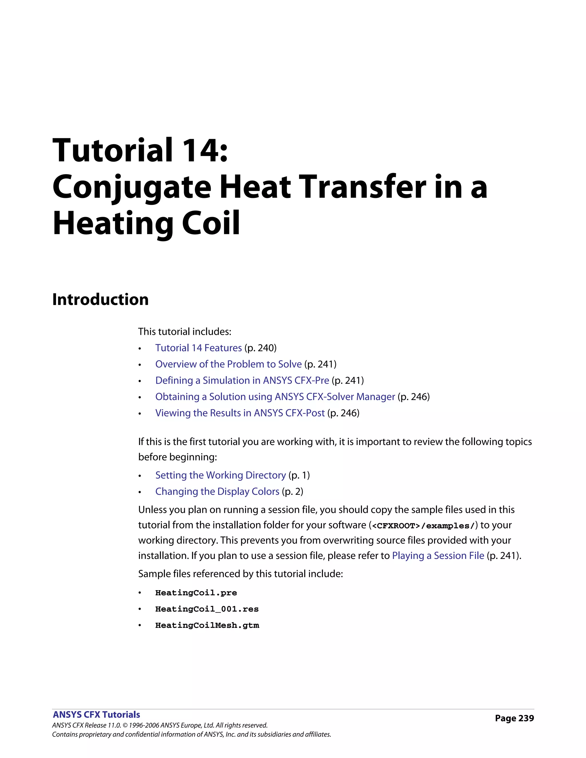 Tutorial 14:
Conjugate Heat Transfer in a
Heating Coil

Introduction
                               This tutorial includes:
                               •     Tutorial 14 Features (p. 240)
                               •     Overview of the Problem to Solve (p. 241)
                               •     Defining a Simulation in ANSYS CFX-Pre (p. 241)
                               •     Obtaining a Solution using ANSYS CFX-Solver Manager (p. 246)
                               •     Viewing the Results in ANSYS CFX-Post (p. 246)

                               If this is the first tutorial you are working with, it is important to review the following topics
                               before beginning:
                               •     Setting the Working Directory (p. 1)
                               •     Changing the Display Colors (p. 2)
                               Unless you plan on running a session file, you should copy the sample files used in this
                               tutorial from the installation folder for your software (<CFXROOT>/examples/) to your
                               working directory. This prevents you from overwriting source files provided with your
                               installation. If you plan to use a session file, please refer to Playing a Session File (p. 241).
                               Sample files referenced by this tutorial include:
                               •     HeatingCoil.pre
                               •     HeatingCoil_001.res
                               •     HeatingCoilMesh.gtm




ANSYS CFX Tutorials                                                                                                      Page 239
ANSYS CFX Release 11.0. © 1996-2006 ANSYS Europe, Ltd. All rights reserved.
Contains proprietary and confidential information of ANSYS, Inc. and its subsidiaries and affiliates.
 