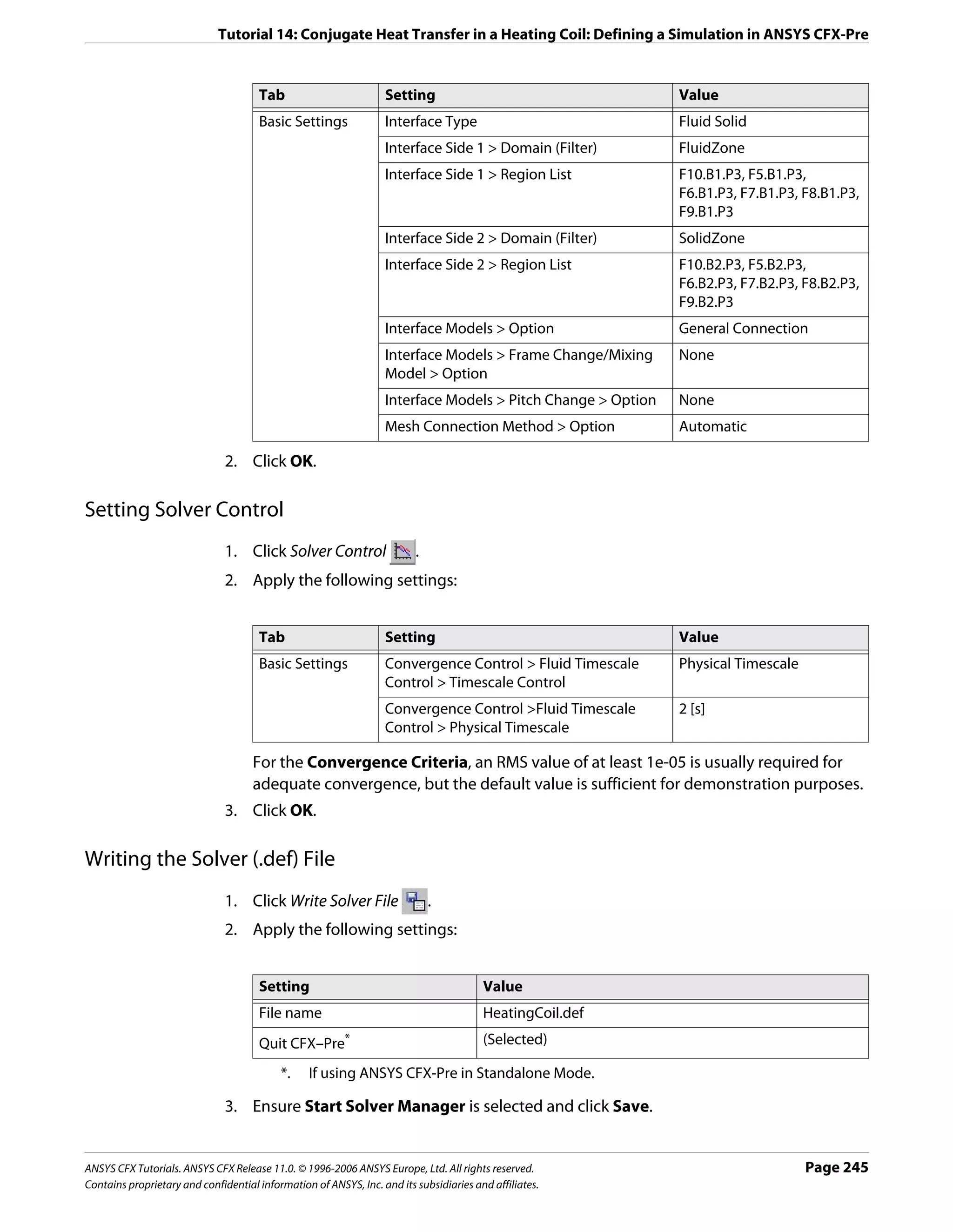 Tutorial 14: Conjugate Heat Transfer in a Heating Coil: Defining a Simulation in ANSYS CFX-Pre


                                      Tab                         Setting                                    Value
                                      Basic Settings              Interface Type                             Fluid Solid
                                                                  Interface Side 1 > Domain (Filter)         FluidZone
                                                                  Interface Side 1 > Region List             F10.B1.P3, F5.B1.P3,
                                                                                                             F6.B1.P3, F7.B1.P3, F8.B1.P3,
                                                                                                             F9.B1.P3
                                                                  Interface Side 2 > Domain (Filter)         SolidZone
                                                                  Interface Side 2 > Region List             F10.B2.P3, F5.B2.P3,
                                                                                                             F6.B2.P3, F7.B2.P3, F8.B2.P3,
                                                                                                             F9.B2.P3
                                                                  Interface Models > Option                  General Connection
                                                                  Interface Models > Frame Change/Mixing     None
                                                                  Model > Option
                                                                  Interface Models > Pitch Change > Option   None
                                                                  Mesh Connection Method > Option            Automatic

                               2. Click OK.

Setting Solver Control
                               1. Click Solver Control                   .
                               2. Apply the following settings:


                                      Tab                         Setting                                    Value
                                      Basic Settings              Convergence Control > Fluid Timescale      Physical Timescale
                                                                  Control > Timescale Control
                                                                  Convergence Control >Fluid Timescale       2 [s]
                                                                  Control > Physical Timescale

                                     For the Convergence Criteria, an RMS value of at least 1e-05 is usually required for
                                     adequate convergence, but the default value is sufficient for demonstration purposes.
                               3. Click OK.

Writing the Solver (.def) File
                               1. Click Write Solver File                    .
                               2. Apply the following settings:


                                      Setting                                           Value
                                      File name                                         HeatingCoil.def
                                      Quit CFX–Pre       *                              (Selected)

                                           *.    If using ANSYS CFX-Pre in Standalone Mode.

                               3. Ensure Start Solver Manager is selected and click Save.


ANSYS CFX Tutorials. ANSYS CFX Release 11.0. © 1996-2006 ANSYS Europe, Ltd. All rights reserved.                                  Page 245
Contains proprietary and confidential information of ANSYS, Inc. and its subsidiaries and affiliates.
 