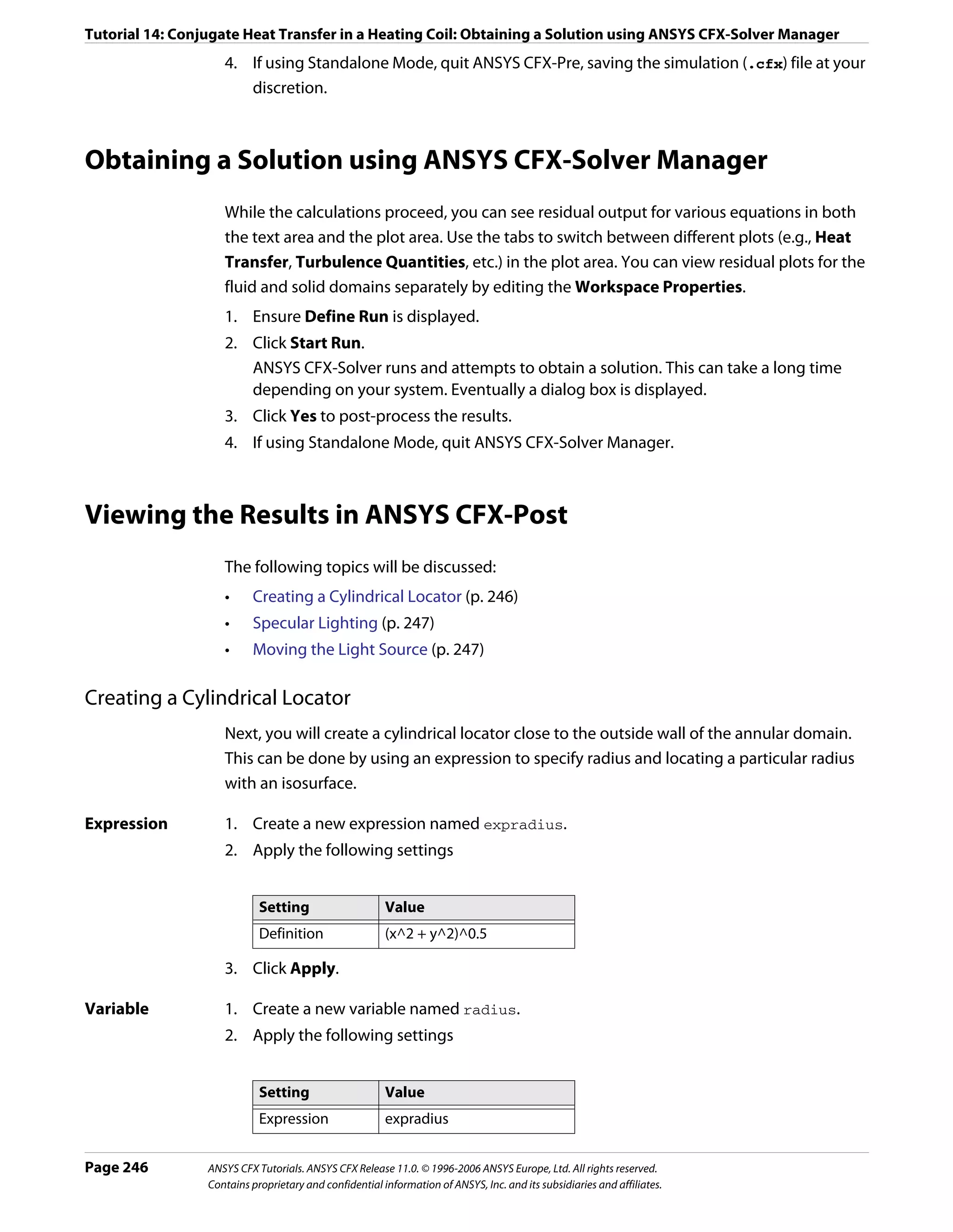Tutorial 14: Conjugate Heat Transfer in a Heating Coil: Obtaining a Solution using ANSYS CFX-Solver Manager
                    4. If using Standalone Mode, quit ANSYS CFX-Pre, saving the simulation (.cfx) file at your
                       discretion.



Obtaining a Solution using ANSYS CFX-Solver Manager
                    While the calculations proceed, you can see residual output for various equations in both
                    the text area and the plot area. Use the tabs to switch between different plots (e.g., Heat
                    Transfer, Turbulence Quantities, etc.) in the plot area. You can view residual plots for the
                    fluid and solid domains separately by editing the Workspace Properties.
                    1. Ensure Define Run is displayed.
                    2. Click Start Run.
                       ANSYS CFX-Solver runs and attempts to obtain a solution. This can take a long time
                       depending on your system. Eventually a dialog box is displayed.
                    3. Click Yes to post-process the results.
                    4. If using Standalone Mode, quit ANSYS CFX-Solver Manager.



Viewing the Results in ANSYS CFX-Post
                    The following topics will be discussed:
                    •     Creating a Cylindrical Locator (p. 246)
                    •     Specular Lighting (p. 247)
                    •     Moving the Light Source (p. 247)

Creating a Cylindrical Locator
                    Next, you will create a cylindrical locator close to the outside wall of the annular domain.
                    This can be done by using an expression to specify radius and locating a particular radius
                    with an isosurface.

Expression          1. Create a new expression named expradius.
                    2. Apply the following settings


                            Setting                     Value
                            Definition                  (x^2 + y^2)^0.5

                    3. Click Apply.

Variable            1. Create a new variable named radius.
                    2. Apply the following settings


                            Setting                     Value
                            Expression                  expradius


Page 246         ANSYS CFX Tutorials. ANSYS CFX Release 11.0. © 1996-2006 ANSYS Europe, Ltd. All rights reserved.
                 Contains proprietary and confidential information of ANSYS, Inc. and its subsidiaries and affiliates.
 