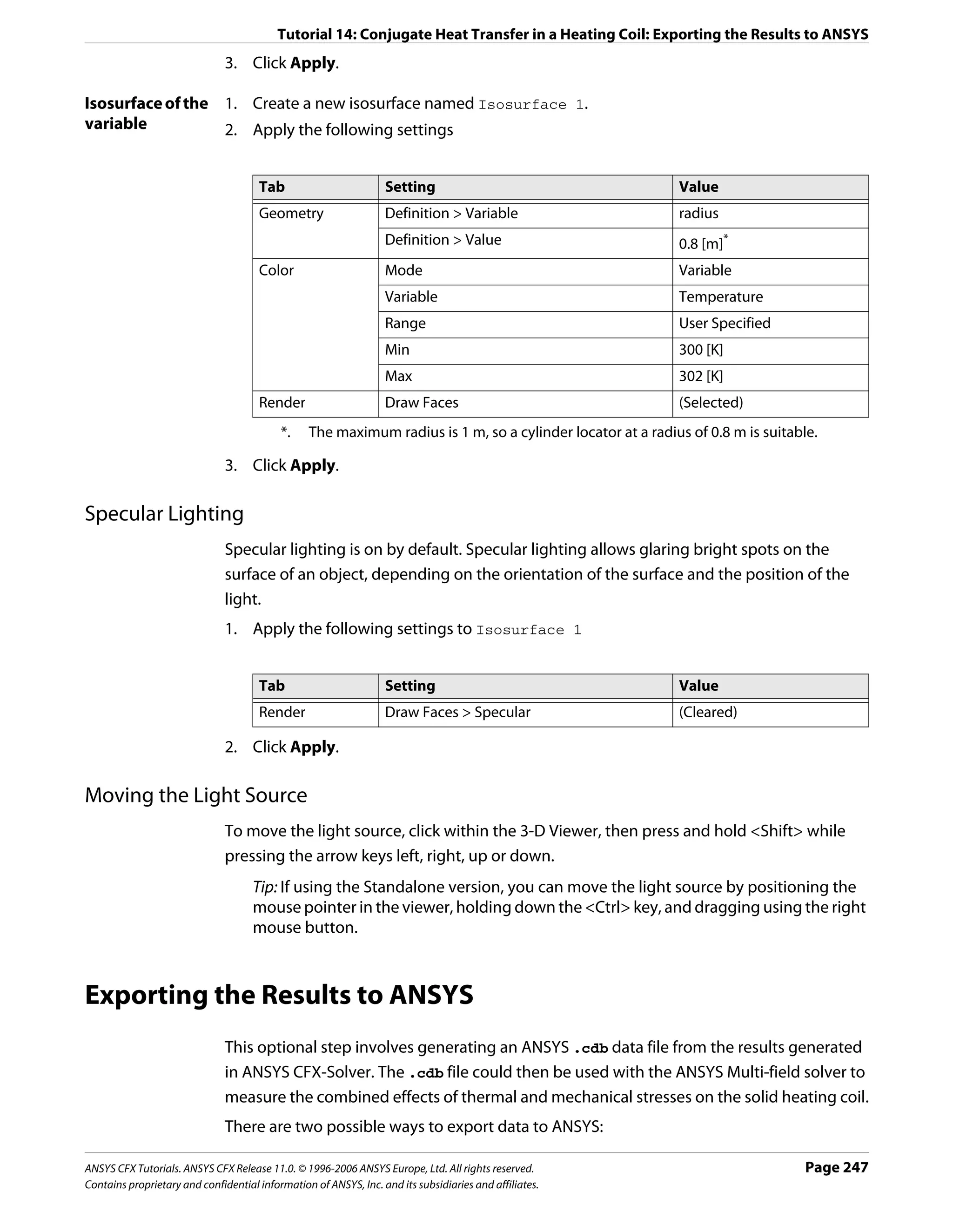 Tutorial 14: Conjugate Heat Transfer in a Heating Coil: Exporting the Results to ANSYS
                               3. Click Apply.

Isosurface of the 1. Create a new isosurface named Isosurface 1.
variable          2. Apply the following settings


                                      Tab                         Setting                                   Value
                                      Geometry                    Definition > Variable                     radius
                                                                  Definition > Value                        0.8 [m]*
                                      Color                       Mode                                      Variable
                                                                  Variable                                  Temperature
                                                                  Range                                     User Specified
                                                                  Min                                       300 [K]
                                                                  Max                                       302 [K]
                                      Render                      Draw Faces                                (Selected)
                                           *.    The maximum radius is 1 m, so a cylinder locator at a radius of 0.8 m is suitable.

                               3. Click Apply.

Specular Lighting
                               Specular lighting is on by default. Specular lighting allows glaring bright spots on the
                               surface of an object, depending on the orientation of the surface and the position of the
                               light.
                               1. Apply the following settings to Isosurface 1


                                      Tab                         Setting                                   Value
                                      Render                      Draw Faces > Specular                     (Cleared)

                               2. Click Apply.

Moving the Light Source
                               To move the light source, click within the 3-D Viewer, then press and hold <Shift> while
                               pressing the arrow keys left, right, up or down.
                                     Tip: If using the Standalone version, you can move the light source by positioning the
                                     mouse pointer in the viewer, holding down the <Ctrl> key, and dragging using the right
                                     mouse button.



Exporting the Results to ANSYS
                               This optional step involves generating an ANSYS .cdb data file from the results generated
                               in ANSYS CFX-Solver. The .cdb file could then be used with the ANSYS Multi-field solver to
                               measure the combined effects of thermal and mechanical stresses on the solid heating coil.
                               There are two possible ways to export data to ANSYS:

ANSYS CFX Tutorials. ANSYS CFX Release 11.0. © 1996-2006 ANSYS Europe, Ltd. All rights reserved.                                 Page 247
Contains proprietary and confidential information of ANSYS, Inc. and its subsidiaries and affiliates.
 