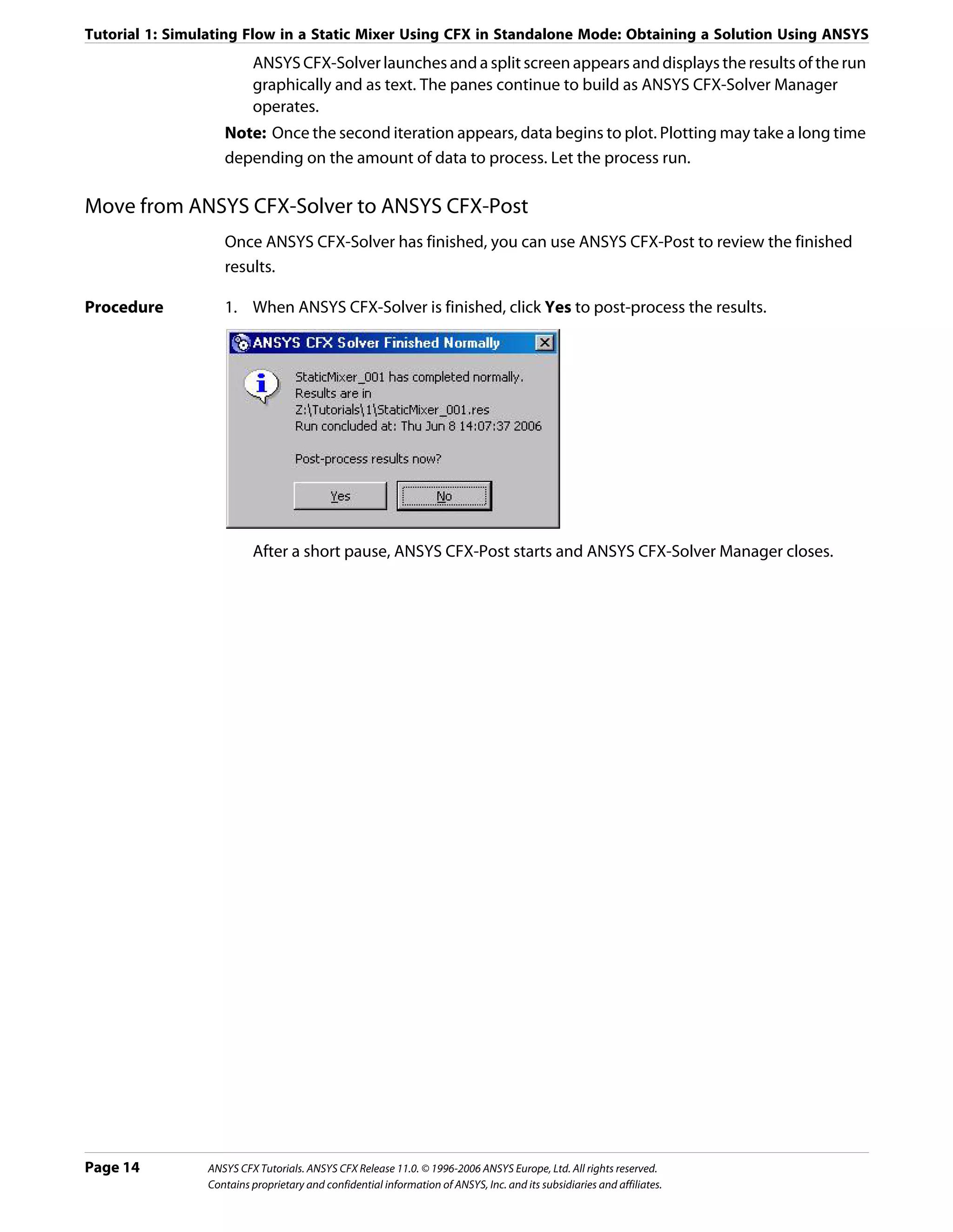 Tutorial 1: Simulating Flow in a Static Mixer Using CFX in Standalone Mode: Obtaining a Solution Using ANSYS
                         ANSYS CFX-Solver launches and a split screen appears and displays the results of the run
                         graphically and as text. The panes continue to build as ANSYS CFX-Solver Manager
                         operates.
                   Note: Once the second iteration appears, data begins to plot. Plotting may take a long time
                   depending on the amount of data to process. Let the process run.

Move from ANSYS CFX-Solver to ANSYS CFX-Post
                   Once ANSYS CFX-Solver has finished, you can use ANSYS CFX-Post to review the finished
                   results.

Procedure          1. When ANSYS CFX-Solver is finished, click Yes to post-process the results.




                         After a short pause, ANSYS CFX-Post starts and ANSYS CFX-Solver Manager closes.




Page 14         ANSYS CFX Tutorials. ANSYS CFX Release 11.0. © 1996-2006 ANSYS Europe, Ltd. All rights reserved.
                Contains proprietary and confidential information of ANSYS, Inc. and its subsidiaries and affiliates.
 