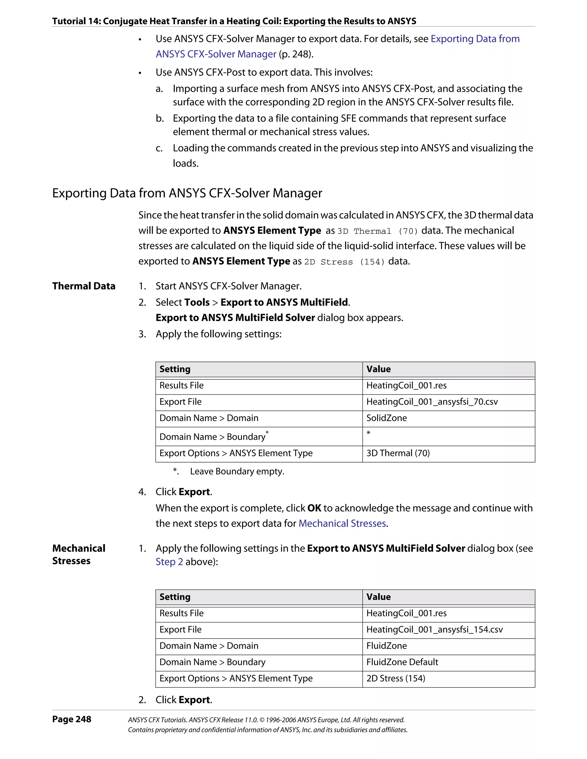 Tutorial 14: Conjugate Heat Transfer in a Heating Coil: Exporting the Results to ANSYS
                    •     Use ANSYS CFX-Solver Manager to export data. For details, see Exporting Data from
                          ANSYS CFX-Solver Manager (p. 248).
                    •     Use ANSYS CFX-Post to export data. This involves:
                          a. Importing a surface mesh from ANSYS into ANSYS CFX-Post, and associating the
                             surface with the corresponding 2D region in the ANSYS CFX-Solver results file.
                          b. Exporting the data to a file containing SFE commands that represent surface
                             element thermal or mechanical stress values.
                          c. Loading the commands created in the previous step into ANSYS and visualizing the
                             loads.

Exporting Data from ANSYS CFX-Solver Manager
                    Since the heat transfer in the solid domain was calculated in ANSYS CFX, the 3D thermal data
                    will be exported to ANSYS Element Type as 3D Thermal (70) data. The mechanical
                    stresses are calculated on the liquid side of the liquid-solid interface. These values will be
                    exported to ANSYS Element Type as 2D Stress (154) data.

Thermal Data        1. Start ANSYS CFX-Solver Manager.
                    2. Select Tools > Export to ANSYS MultiField.
                       Export to ANSYS MultiField Solver dialog box appears.
                    3. Apply the following settings:


                            Setting                                                                    Value
                            Results File                                                               HeatingCoil_001.res
                            Export File                                                                HeatingCoil_001_ansysfsi_70.csv
                            Domain Name > Domain                                                       SolidZone
                            Domain Name > Boundary                *                                    *
                            Export Options > ANSYS Element Type                                        3D Thermal (70)
                                 *.    Leave Boundary empty.

                    4. Click Export.
                          When the export is complete, click OK to acknowledge the message and continue with
                          the next steps to export data for Mechanical Stresses.

Mechanical          1. Apply the following settings in the Export to ANSYS MultiField Solver dialog box (see
Stresses               Step 2 above):


                            Setting                                                                    Value
                            Results File                                                               HeatingCoil_001.res
                            Export File                                                                HeatingCoil_001_ansysfsi_154.csv
                            Domain Name > Domain                                                       FluidZone
                            Domain Name > Boundary                                                     FluidZone Default
                            Export Options > ANSYS Element Type                                        2D Stress (154)

                    2. Click Export.
Page 248         ANSYS CFX Tutorials. ANSYS CFX Release 11.0. © 1996-2006 ANSYS Europe, Ltd. All rights reserved.
                 Contains proprietary and confidential information of ANSYS, Inc. and its subsidiaries and affiliates.
 