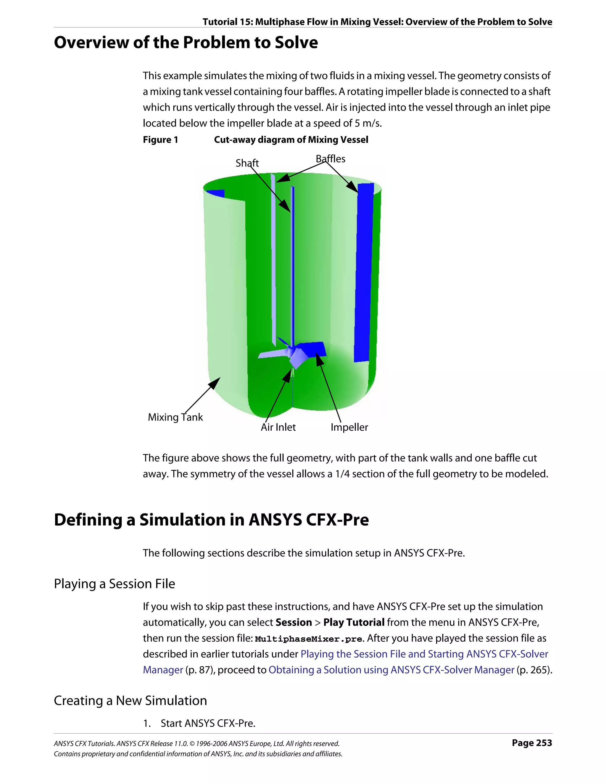 Tutorial 15: Multiphase Flow in Mixing Vessel: Overview of the Problem to Solve

Overview of the Problem to Solve
                               This example simulates the mixing of two fluids in a mixing vessel. The geometry consists of
                               a mixing tank vessel containing four baffles. A rotating impeller blade is connected to a shaft
                               which runs vertically through the vessel. Air is injected into the vessel through an inlet pipe
                               located below the impeller blade at a speed of 5 m/s.
                               Figure 1                 Cut-away diagram of Mixing Vessel

                                                               Shaft                       Baffles




                                Mixing Tank
                                                                        Air Inlet               Impeller

                               The figure above shows the full geometry, with part of the tank walls and one baffle cut
                               away. The symmetry of the vessel allows a 1/4 section of the full geometry to be modeled.



Defining a Simulation in ANSYS CFX-Pre
                               The following sections describe the simulation setup in ANSYS CFX-Pre.

Playing a Session File
                               If you wish to skip past these instructions, and have ANSYS CFX-Pre set up the simulation
                               automatically, you can select Session > Play Tutorial from the menu in ANSYS CFX-Pre,
                               then run the session file: MultiphaseMixer.pre. After you have played the session file as
                               described in earlier tutorials under Playing the Session File and Starting ANSYS CFX-Solver
                               Manager (p. 87), proceed to Obtaining a Solution using ANSYS CFX-Solver Manager (p. 265).

Creating a New Simulation
                               1. Start ANSYS CFX-Pre.
ANSYS CFX Tutorials. ANSYS CFX Release 11.0. © 1996-2006 ANSYS Europe, Ltd. All rights reserved.                         Page 253
Contains proprietary and confidential information of ANSYS, Inc. and its subsidiaries and affiliates.
 