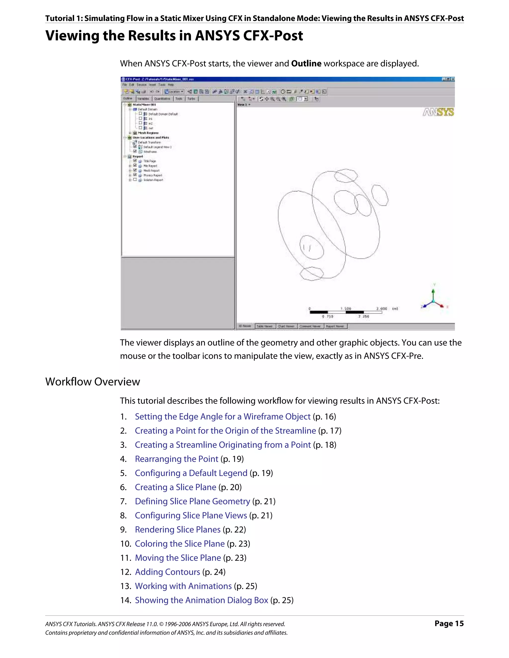 Tutorial 1: Simulating Flow in a Static Mixer Using CFX in Standalone Mode: Viewing the Results in ANSYS CFX-Post

Viewing the Results in ANSYS CFX-Post
                               When ANSYS CFX-Post starts, the viewer and Outline workspace are displayed.




                               The viewer displays an outline of the geometry and other graphic objects. You can use the
                               mouse or the toolbar icons to manipulate the view, exactly as in ANSYS CFX-Pre.

Workflow Overview
                               This tutorial describes the following workflow for viewing results in ANSYS CFX-Post:
                               1. Setting the Edge Angle for a Wireframe Object (p. 16)
                               2. Creating a Point for the Origin of the Streamline (p. 17)
                               3. Creating a Streamline Originating from a Point (p. 18)
                               4. Rearranging the Point (p. 19)
                               5. Configuring a Default Legend (p. 19)
                               6. Creating a Slice Plane (p. 20)
                               7. Defining Slice Plane Geometry (p. 21)
                               8. Configuring Slice Plane Views (p. 21)
                               9. Rendering Slice Planes (p. 22)
                               10. Coloring the Slice Plane (p. 23)
                               11. Moving the Slice Plane (p. 23)
                               12. Adding Contours (p. 24)
                               13. Working with Animations (p. 25)
                               14. Showing the Animation Dialog Box (p. 25)

ANSYS CFX Tutorials. ANSYS CFX Release 11.0. © 1996-2006 ANSYS Europe, Ltd. All rights reserved.                  Page 15
Contains proprietary and confidential information of ANSYS, Inc. and its subsidiaries and affiliates.
 