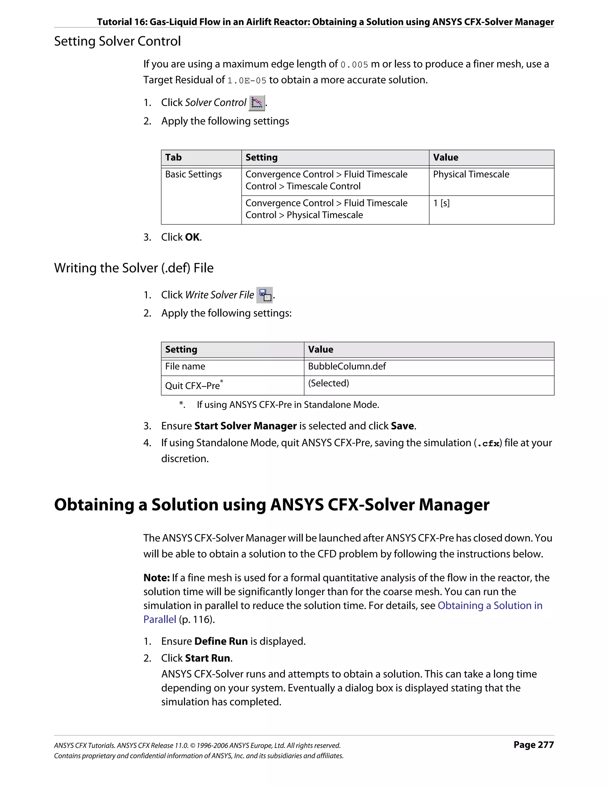 Tutorial 16: Gas-Liquid Flow in an Airlift Reactor: Obtaining a Solution using ANSYS CFX-Solver Manager

Setting Solver Control
                               If you are using a maximum edge length of 0.005 m or less to produce a finer mesh, use a
                               Target Residual of 1.0E-05 to obtain a more accurate solution.

                               1. Click Solver Control                   .
                               2. Apply the following settings


                                      Tab                         Setting                                  Value
                                      Basic Settings              Convergence Control > Fluid Timescale    Physical Timescale
                                                                  Control > Timescale Control
                                                                  Convergence Control > Fluid Timescale    1 [s]
                                                                  Control > Physical Timescale

                               3. Click OK.

Writing the Solver (.def) File
                               1. Click Write Solver File                    .
                               2. Apply the following settings:


                                      Setting                                           Value
                                      File name                                         BubbleColumn.def
                                      Quit CFX–Pre*                                     (Selected)

                                           *.    If using ANSYS CFX-Pre in Standalone Mode.

                               3. Ensure Start Solver Manager is selected and click Save.
                               4. If using Standalone Mode, quit ANSYS CFX-Pre, saving the simulation (.cfx) file at your
                                  discretion.



Obtaining a Solution using ANSYS CFX-Solver Manager
                               The ANSYS CFX-Solver Manager will be launched after ANSYS CFX-Pre has closed down. You
                               will be able to obtain a solution to the CFD problem by following the instructions below.

                               Note: If a fine mesh is used for a formal quantitative analysis of the flow in the reactor, the
                               solution time will be significantly longer than for the coarse mesh. You can run the
                               simulation in parallel to reduce the solution time. For details, see Obtaining a Solution in
                               Parallel (p. 116).

                               1. Ensure Define Run is displayed.
                               2. Click Start Run.
                                  ANSYS CFX-Solver runs and attempts to obtain a solution. This can take a long time
                                  depending on your system. Eventually a dialog box is displayed stating that the
                                  simulation has completed.


ANSYS CFX Tutorials. ANSYS CFX Release 11.0. © 1996-2006 ANSYS Europe, Ltd. All rights reserved.                                Page 277
Contains proprietary and confidential information of ANSYS, Inc. and its subsidiaries and affiliates.
 