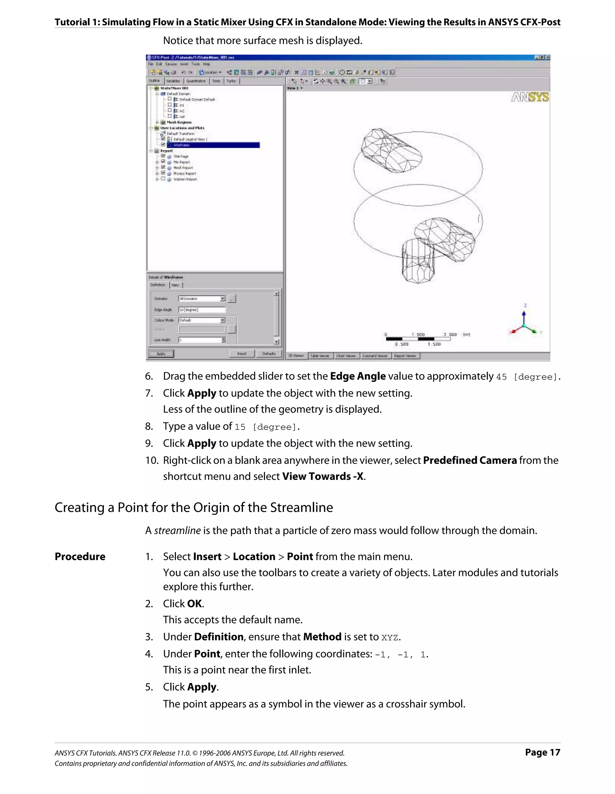 Tutorial 1: Simulating Flow in a Static Mixer Using CFX in Standalone Mode: Viewing the Results in ANSYS CFX-Post
                                     Notice that more surface mesh is displayed.




                               6. Drag the embedded slider to set the Edge Angle value to approximately 45 [degree].
                               7. Click Apply to update the object with the new setting.
                                  Less of the outline of the geometry is displayed.
                               8. Type a value of 15 [degree].
                               9. Click Apply to update the object with the new setting.
                               10. Right-click on a blank area anywhere in the viewer, select Predefined Camera from the
                                   shortcut menu and select View Towards -X.

Creating a Point for the Origin of the Streamline
                               A streamline is the path that a particle of zero mass would follow through the domain.

Procedure                      1. Select Insert > Location > Point from the main menu.
                                  You can also use the toolbars to create a variety of objects. Later modules and tutorials
                                  explore this further.
                               2. Click OK.
                                  This accepts the default name.
                               3. Under Definition, ensure that Method is set to XYZ.
                               4. Under Point, enter the following coordinates: -1, -1, 1.
                                  This is a point near the first inlet.
                               5. Click Apply.
                                     The point appears as a symbol in the viewer as a crosshair symbol.



ANSYS CFX Tutorials. ANSYS CFX Release 11.0. © 1996-2006 ANSYS Europe, Ltd. All rights reserved.                   Page 17
Contains proprietary and confidential information of ANSYS, Inc. and its subsidiaries and affiliates.
 