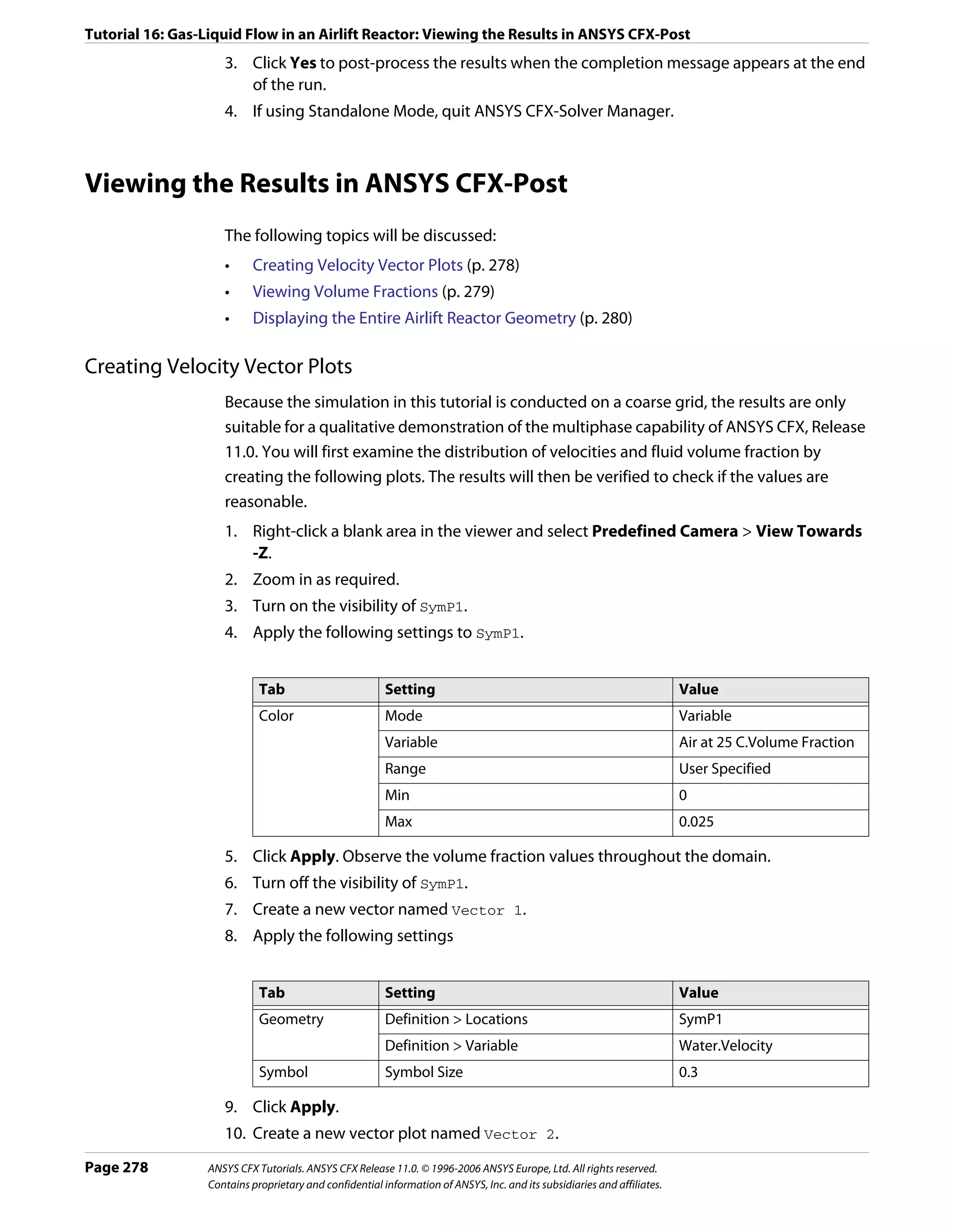 Tutorial 16: Gas-Liquid Flow in an Airlift Reactor: Viewing the Results in ANSYS CFX-Post
                     3. Click Yes to post-process the results when the completion message appears at the end
                        of the run.
                     4. If using Standalone Mode, quit ANSYS CFX-Solver Manager.



Viewing the Results in ANSYS CFX-Post
                     The following topics will be discussed:
                     •     Creating Velocity Vector Plots (p. 278)
                     •     Viewing Volume Fractions (p. 279)
                     •     Displaying the Entire Airlift Reactor Geometry (p. 280)

Creating Velocity Vector Plots
                     Because the simulation in this tutorial is conducted on a coarse grid, the results are only
                     suitable for a qualitative demonstration of the multiphase capability of ANSYS CFX, Release
                     11.0. You will first examine the distribution of velocities and fluid volume fraction by
                     creating the following plots. The results will then be verified to check if the values are
                     reasonable.
                     1. Right-click a blank area in the viewer and select Predefined Camera > View Towards
                        -Z.
                     2. Zoom in as required.
                     3. Turn on the visibility of SymP1.
                     4. Apply the following settings to SymP1.


                             Tab                         Setting                                                          Value
                             Color                       Mode                                                             Variable
                                                         Variable                                                         Air at 25 C.Volume Fraction
                                                         Range                                                            User Specified
                                                         Min                                                              0
                                                         Max                                                              0.025

                     5. Click Apply. Observe the volume fraction values throughout the domain.
                     6. Turn off the visibility of SymP1.
                     7. Create a new vector named Vector 1.
                     8. Apply the following settings


                             Tab                         Setting                                                          Value
                             Geometry                    Definition > Locations                                           SymP1
                                                         Definition > Variable                                            Water.Velocity
                             Symbol                      Symbol Size                                                      0.3

                     9. Click Apply.
                     10. Create a new vector plot named Vector 2.
Page 278          ANSYS CFX Tutorials. ANSYS CFX Release 11.0. © 1996-2006 ANSYS Europe, Ltd. All rights reserved.
                  Contains proprietary and confidential information of ANSYS, Inc. and its subsidiaries and affiliates.
 