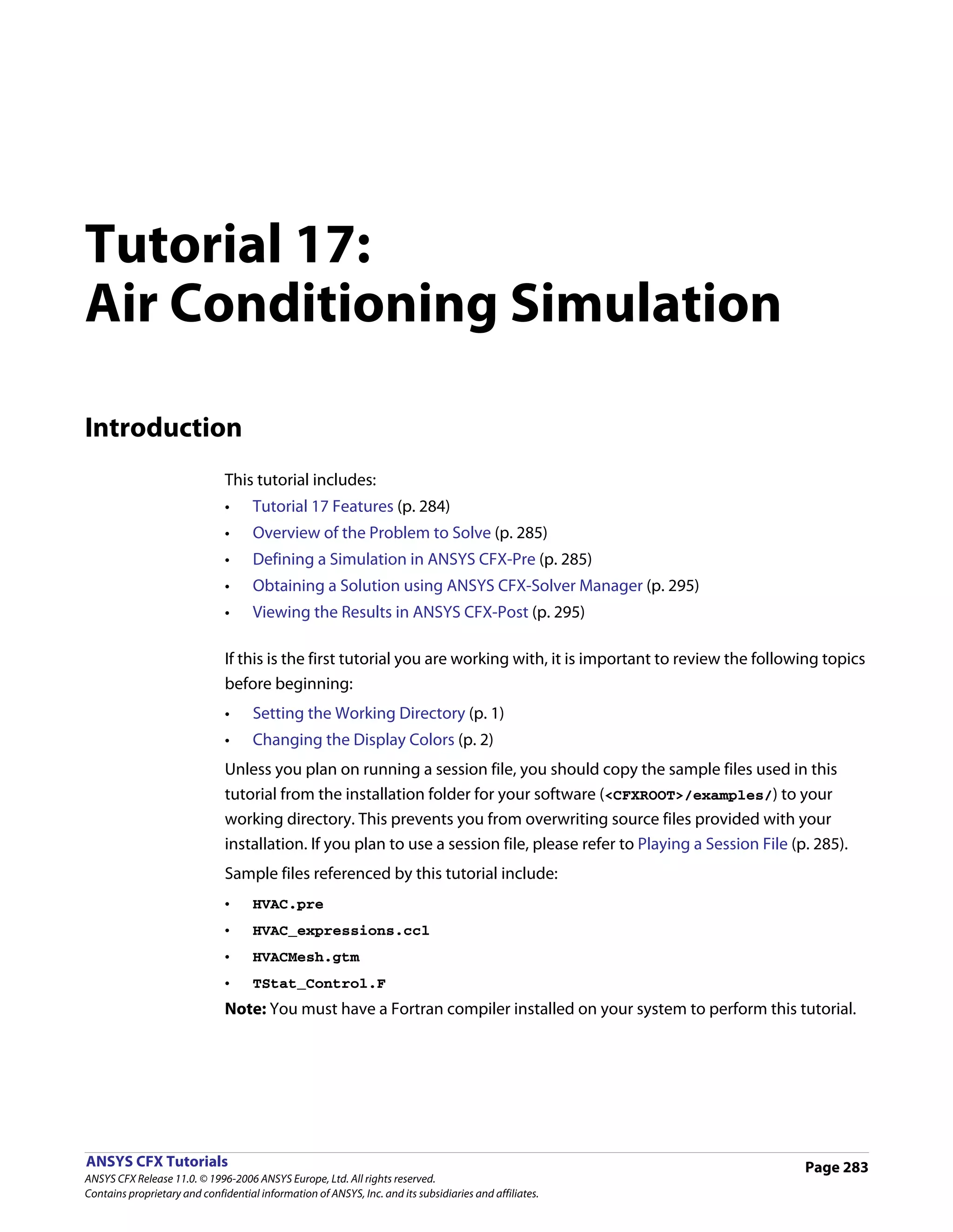 Tutorial 17:
Air Conditioning Simulation

Introduction
                               This tutorial includes:
                               •     Tutorial 17 Features (p. 284)
                               •     Overview of the Problem to Solve (p. 285)
                               •     Defining a Simulation in ANSYS CFX-Pre (p. 285)
                               •     Obtaining a Solution using ANSYS CFX-Solver Manager (p. 295)
                               •     Viewing the Results in ANSYS CFX-Post (p. 295)

                               If this is the first tutorial you are working with, it is important to review the following topics
                               before beginning:
                               •     Setting the Working Directory (p. 1)
                               •     Changing the Display Colors (p. 2)
                               Unless you plan on running a session file, you should copy the sample files used in this
                               tutorial from the installation folder for your software (<CFXROOT>/examples/) to your
                               working directory. This prevents you from overwriting source files provided with your
                               installation. If you plan to use a session file, please refer to Playing a Session File (p. 285).
                               Sample files referenced by this tutorial include:
                               •     HVAC.pre
                               •     HVAC_expressions.ccl
                               •     HVACMesh.gtm
                               •     TStat_Control.F
                               Note: You must have a Fortran compiler installed on your system to perform this tutorial.




ANSYS CFX Tutorials                                                                                                      Page 283
ANSYS CFX Release 11.0. © 1996-2006 ANSYS Europe, Ltd. All rights reserved.
Contains proprietary and confidential information of ANSYS, Inc. and its subsidiaries and affiliates.
 