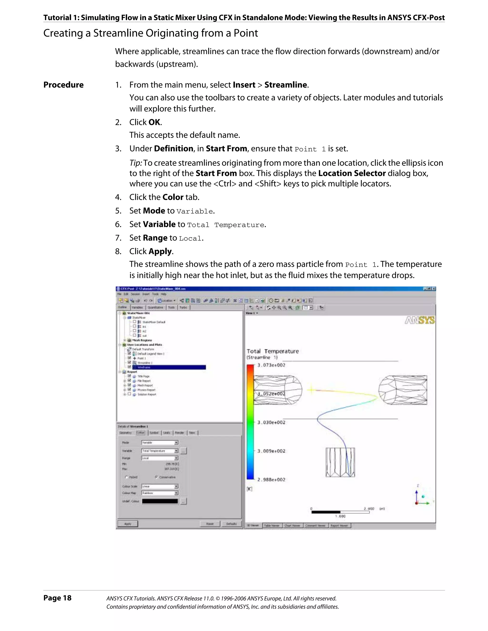 Tutorial 1: Simulating Flow in a Static Mixer Using CFX in Standalone Mode: Viewing the Results in ANSYS CFX-Post

Creating a Streamline Originating from a Point
                    Where applicable, streamlines can trace the flow direction forwards (downstream) and/or
                    backwards (upstream).

Procedure           1. From the main menu, select Insert > Streamline.
                       You can also use the toolbars to create a variety of objects. Later modules and tutorials
                       will explore this further.
                    2. Click OK.
                       This accepts the default name.
                    3. Under Definition, in Start From, ensure that Point 1 is set.
                          Tip: To create streamlines originating from more than one location, click the ellipsis icon
                          to the right of the Start From box. This displays the Location Selector dialog box,
                          where you can use the <Ctrl> and <Shift> keys to pick multiple locators.
                    4. Click the Color tab.
                    5. Set Mode to Variable.
                    6. Set Variable to Total Temperature.
                    7. Set Range to Local.
                    8. Click Apply.
                       The streamline shows the path of a zero mass particle from Point 1. The temperature
                       is initially high near the hot inlet, but as the fluid mixes the temperature drops.




Page 18          ANSYS CFX Tutorials. ANSYS CFX Release 11.0. © 1996-2006 ANSYS Europe, Ltd. All rights reserved.
                 Contains proprietary and confidential information of ANSYS, Inc. and its subsidiaries and affiliates.
 