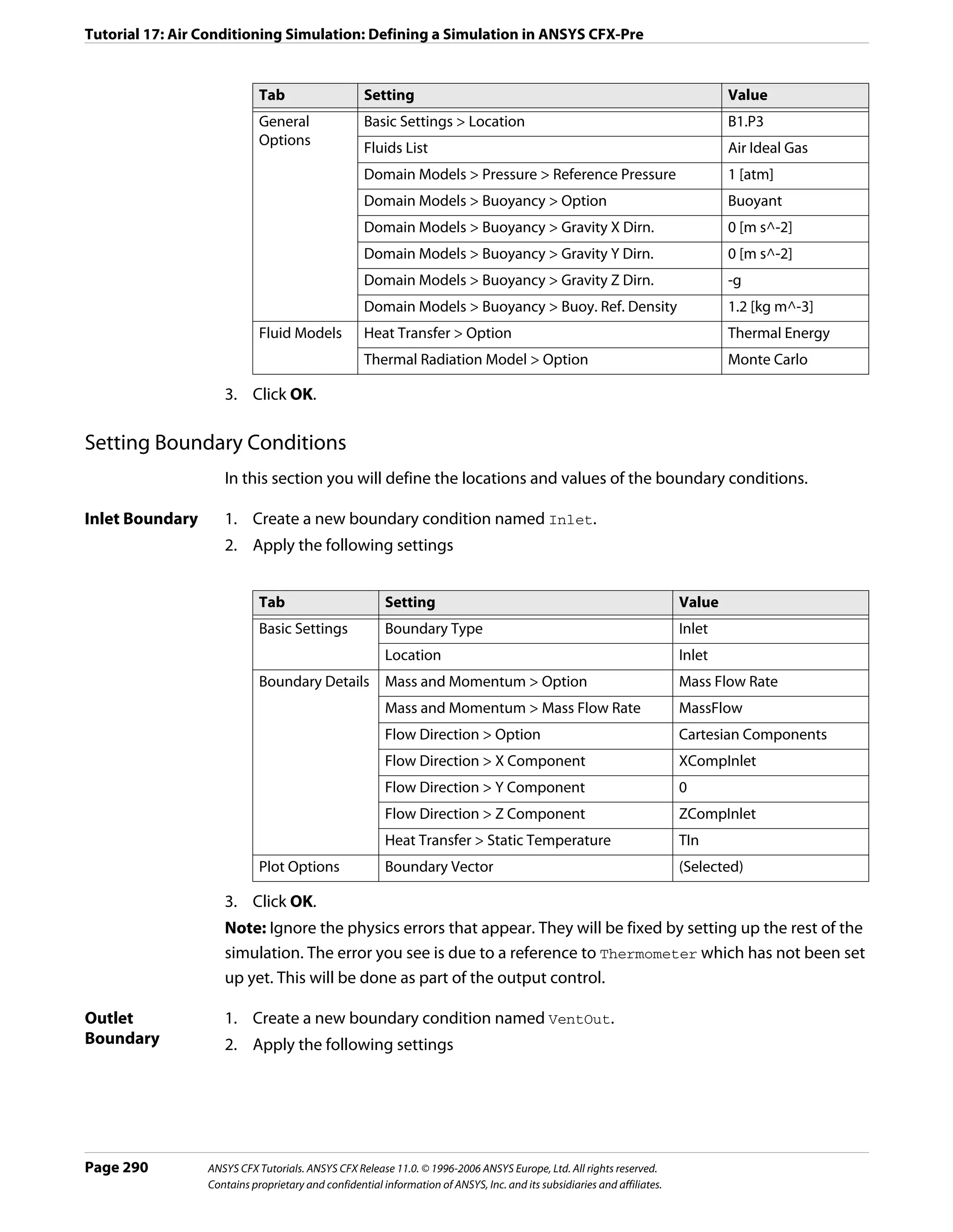 Tutorial 17: Air Conditioning Simulation: Defining a Simulation in ANSYS CFX-Pre


                            Tab                    Setting                                                                       Value
                            General                Basic Settings > Location                                                     B1.P3
                            Options
                                                   Fluids List                                                                   Air Ideal Gas
                                                   Domain Models > Pressure > Reference Pressure                                 1 [atm]
                                                   Domain Models > Buoyancy > Option                                             Buoyant
                                                   Domain Models > Buoyancy > Gravity X Dirn.                                    0 [m s^-2]
                                                   Domain Models > Buoyancy > Gravity Y Dirn.                                    0 [m s^-2]
                                                   Domain Models > Buoyancy > Gravity Z Dirn.                                    -g
                                                   Domain Models > Buoyancy > Buoy. Ref. Density                                 1.2 [kg m^-3]
                            Fluid Models           Heat Transfer > Option                                                        Thermal Energy
                                                   Thermal Radiation Model > Option                                              Monte Carlo

                    3. Click OK.

Setting Boundary Conditions
                    In this section you will define the locations and values of the boundary conditions.

Inlet Boundary      1. Create a new boundary condition named Inlet.
                    2. Apply the following settings


                            Tab                         Setting                                                          Value
                            Basic Settings              Boundary Type                                                    Inlet
                                                        Location                                                         Inlet
                            Boundary Details            Mass and Momentum > Option                                       Mass Flow Rate
                                                        Mass and Momentum > Mass Flow Rate                               MassFlow
                                                        Flow Direction > Option                                          Cartesian Components
                                                        Flow Direction > X Component                                     XCompInlet
                                                        Flow Direction > Y Component                                     0
                                                        Flow Direction > Z Component                                     ZCompInlet
                                                        Heat Transfer > Static Temperature                               TIn
                            Plot Options                Boundary Vector                                                  (Selected)

                    3. Click OK.
                    Note: Ignore the physics errors that appear. They will be fixed by setting up the rest of the
                    simulation. The error you see is due to a reference to Thermometer which has not been set
                    up yet. This will be done as part of the output control.

Outlet              1. Create a new boundary condition named VentOut.
Boundary            2. Apply the following settings




Page 290         ANSYS CFX Tutorials. ANSYS CFX Release 11.0. © 1996-2006 ANSYS Europe, Ltd. All rights reserved.
                 Contains proprietary and confidential information of ANSYS, Inc. and its subsidiaries and affiliates.
 