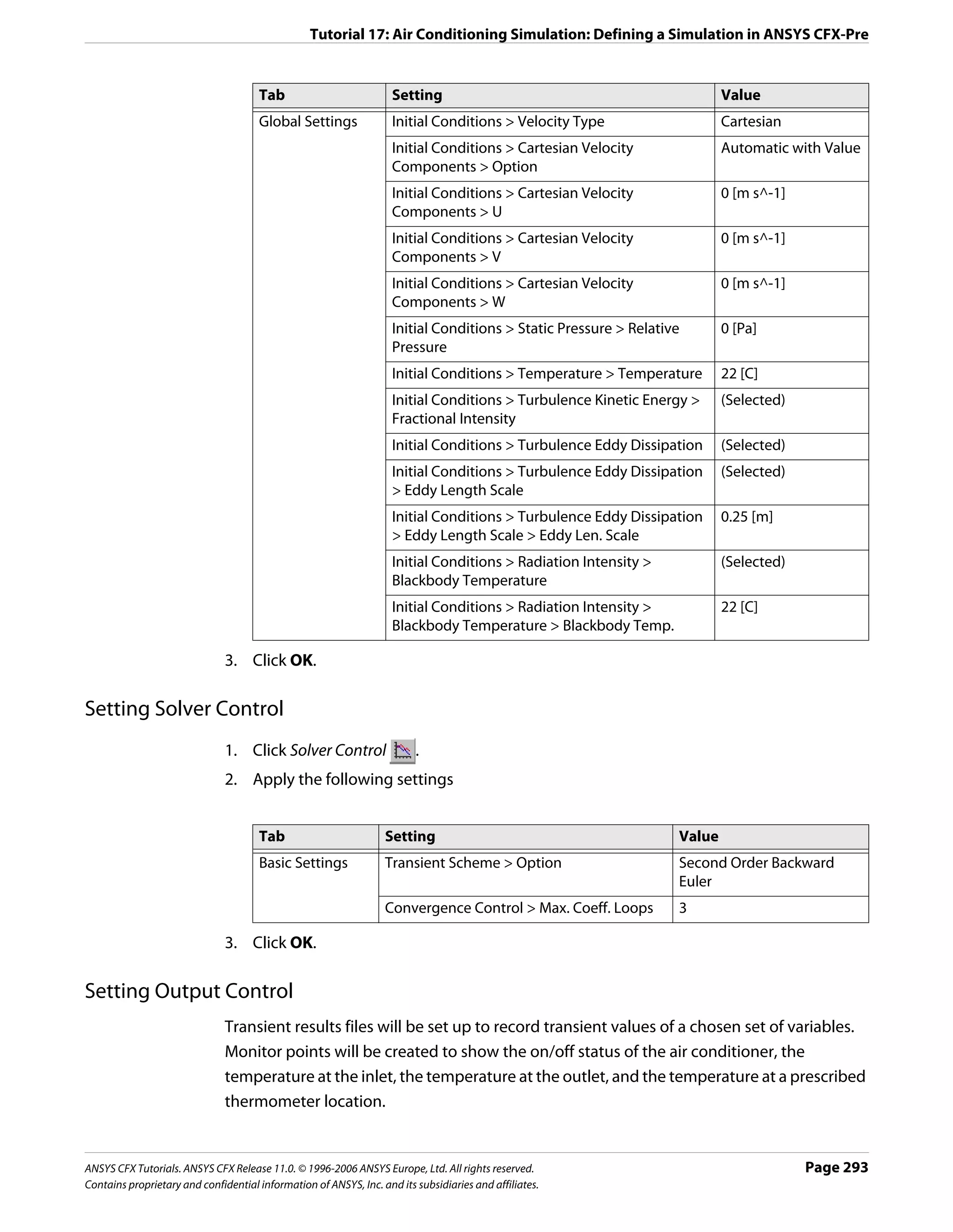 Tutorial 17: Air Conditioning Simulation: Defining a Simulation in ANSYS CFX-Pre


                                      Tab                           Setting                                               Value
                                      Global Settings               Initial Conditions > Velocity Type                    Cartesian
                                                                    Initial Conditions > Cartesian Velocity               Automatic with Value
                                                                    Components > Option
                                                                    Initial Conditions > Cartesian Velocity               0 [m s^-1]
                                                                    Components > U
                                                                    Initial Conditions > Cartesian Velocity               0 [m s^-1]
                                                                    Components > V
                                                                    Initial Conditions > Cartesian Velocity               0 [m s^-1]
                                                                    Components > W
                                                                    Initial Conditions > Static Pressure > Relative       0 [Pa]
                                                                    Pressure
                                                                    Initial Conditions > Temperature > Temperature        22 [C]
                                                                    Initial Conditions > Turbulence Kinetic Energy >      (Selected)
                                                                    Fractional Intensity
                                                                    Initial Conditions > Turbulence Eddy Dissipation      (Selected)
                                                                    Initial Conditions > Turbulence Eddy Dissipation      (Selected)
                                                                    > Eddy Length Scale
                                                                    Initial Conditions > Turbulence Eddy Dissipation      0.25 [m]
                                                                    > Eddy Length Scale > Eddy Len. Scale
                                                                    Initial Conditions > Radiation Intensity >            (Selected)
                                                                    Blackbody Temperature
                                                                    Initial Conditions > Radiation Intensity >            22 [C]
                                                                    Blackbody Temperature > Blackbody Temp.

                               3. Click OK.

Setting Solver Control
                               1. Click Solver Control                   .
                               2. Apply the following settings


                                      Tab                         Setting                                         Value
                                      Basic Settings              Transient Scheme > Option                       Second Order Backward
                                                                                                                  Euler
                                                                  Convergence Control > Max. Coeff. Loops         3

                               3. Click OK.

Setting Output Control
                               Transient results files will be set up to record transient values of a chosen set of variables.
                               Monitor points will be created to show the on/off status of the air conditioner, the
                               temperature at the inlet, the temperature at the outlet, and the temperature at a prescribed
                               thermometer location.


ANSYS CFX Tutorials. ANSYS CFX Release 11.0. © 1996-2006 ANSYS Europe, Ltd. All rights reserved.                                       Page 293
Contains proprietary and confidential information of ANSYS, Inc. and its subsidiaries and affiliates.
 
