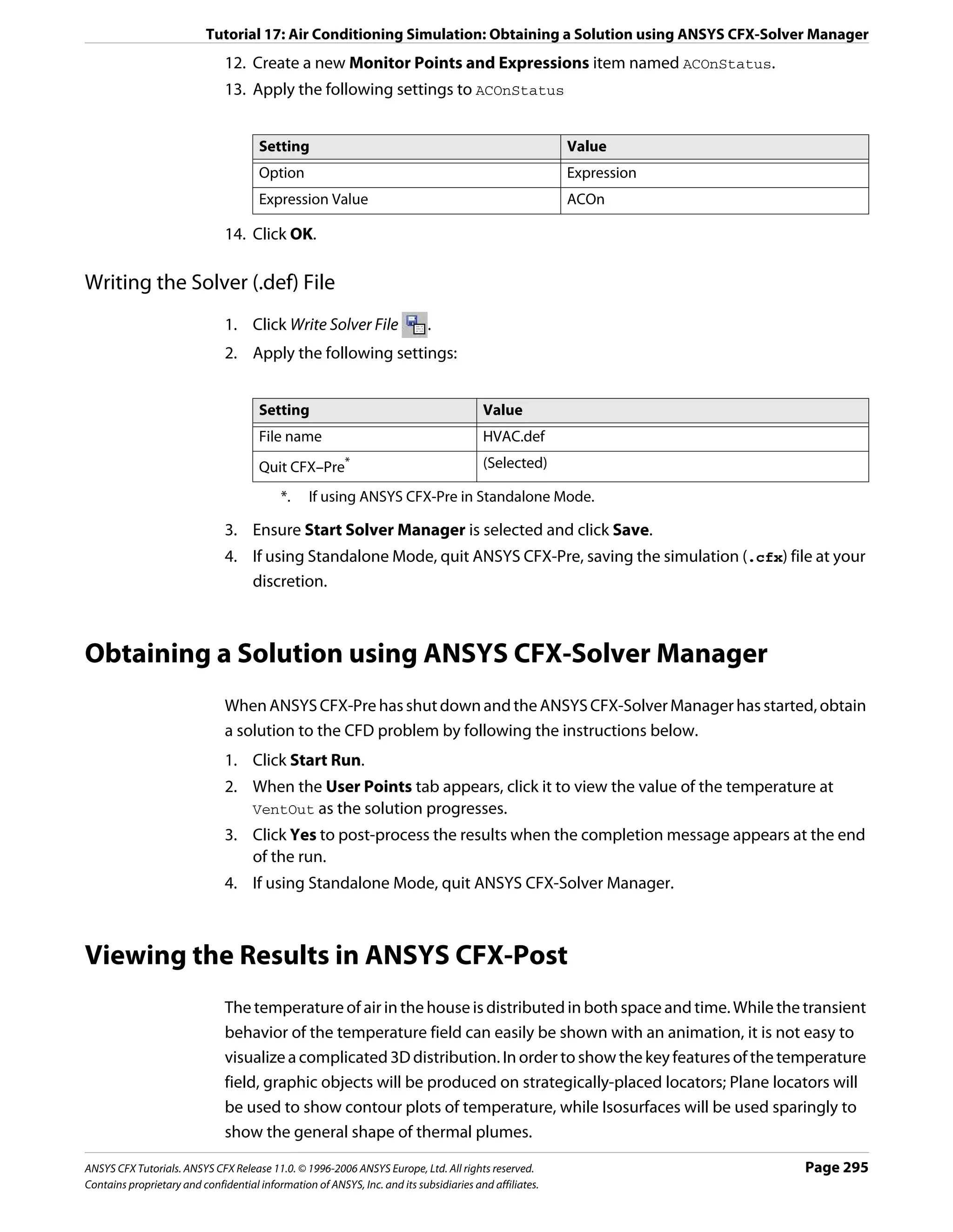 Tutorial 17: Air Conditioning Simulation: Obtaining a Solution using ANSYS CFX-Solver Manager
                               12. Create a new Monitor Points and Expressions item named ACOnStatus.
                               13. Apply the following settings to ACOnStatus


                                      Setting                                                           Value
                                      Option                                                            Expression
                                      Expression Value                                                  ACOn

                               14. Click OK.

Writing the Solver (.def) File
                               1. Click Write Solver File                   .
                               2. Apply the following settings:


                                      Setting                                           Value
                                      File name                                         HVAC.def
                                      Quit CFX–Pre*                                     (Selected)

                                           *.    If using ANSYS CFX-Pre in Standalone Mode.

                               3. Ensure Start Solver Manager is selected and click Save.
                               4. If using Standalone Mode, quit ANSYS CFX-Pre, saving the simulation (.cfx) file at your
                                  discretion.



Obtaining a Solution using ANSYS CFX-Solver Manager
                               When ANSYS CFX-Pre has shut down and the ANSYS CFX-Solver Manager has started, obtain
                               a solution to the CFD problem by following the instructions below.
                               1. Click Start Run.
                               2. When the User Points tab appears, click it to view the value of the temperature at
                                  VentOut as the solution progresses.
                               3. Click Yes to post-process the results when the completion message appears at the end
                                  of the run.
                               4. If using Standalone Mode, quit ANSYS CFX-Solver Manager.



Viewing the Results in ANSYS CFX-Post
                               The temperature of air in the house is distributed in both space and time. While the transient
                               behavior of the temperature field can easily be shown with an animation, it is not easy to
                               visualize a complicated 3D distribution. In order to show the key features of the temperature
                               field, graphic objects will be produced on strategically-placed locators; Plane locators will
                               be used to show contour plots of temperature, while Isosurfaces will be used sparingly to
                               show the general shape of thermal plumes.

ANSYS CFX Tutorials. ANSYS CFX Release 11.0. © 1996-2006 ANSYS Europe, Ltd. All rights reserved.                     Page 295
Contains proprietary and confidential information of ANSYS, Inc. and its subsidiaries and affiliates.
 