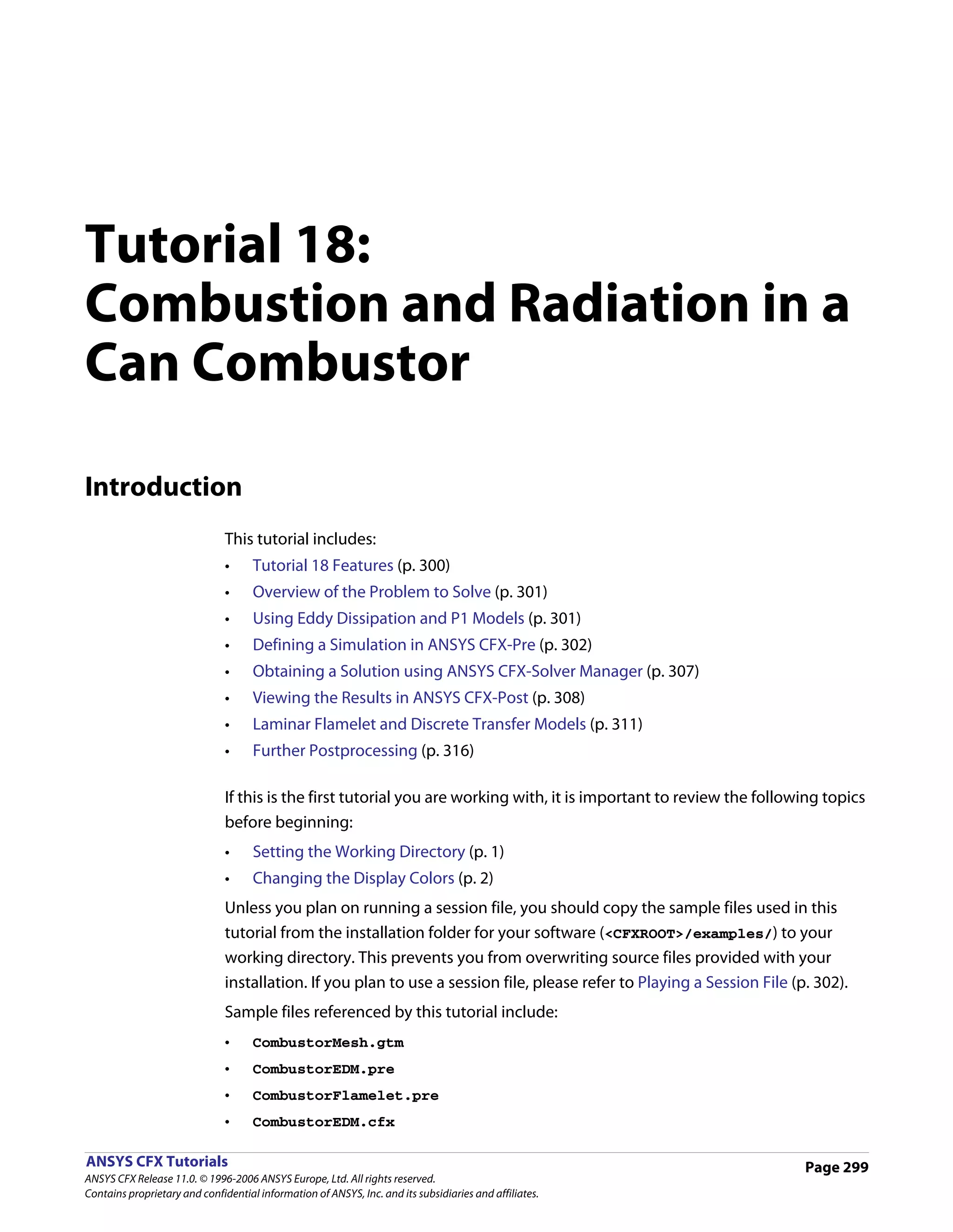 Tutorial 18:
Combustion and Radiation in a
Can Combustor

Introduction
                               This tutorial includes:
                               •     Tutorial 18 Features (p. 300)
                               •     Overview of the Problem to Solve (p. 301)
                               •     Using Eddy Dissipation and P1 Models (p. 301)
                               •     Defining a Simulation in ANSYS CFX-Pre (p. 302)
                               •     Obtaining a Solution using ANSYS CFX-Solver Manager (p. 307)
                               •     Viewing the Results in ANSYS CFX-Post (p. 308)
                               •     Laminar Flamelet and Discrete Transfer Models (p. 311)
                               •     Further Postprocessing (p. 316)

                               If this is the first tutorial you are working with, it is important to review the following topics
                               before beginning:
                               •     Setting the Working Directory (p. 1)
                               •     Changing the Display Colors (p. 2)
                               Unless you plan on running a session file, you should copy the sample files used in this
                               tutorial from the installation folder for your software (<CFXROOT>/examples/) to your
                               working directory. This prevents you from overwriting source files provided with your
                               installation. If you plan to use a session file, please refer to Playing a Session File (p. 302).
                               Sample files referenced by this tutorial include:
                               •     CombustorMesh.gtm
                               •     CombustorEDM.pre
                               •     CombustorFlamelet.pre
                               •     CombustorEDM.cfx

ANSYS CFX Tutorials                                                                                                      Page 299
ANSYS CFX Release 11.0. © 1996-2006 ANSYS Europe, Ltd. All rights reserved.
Contains proprietary and confidential information of ANSYS, Inc. and its subsidiaries and affiliates.
 