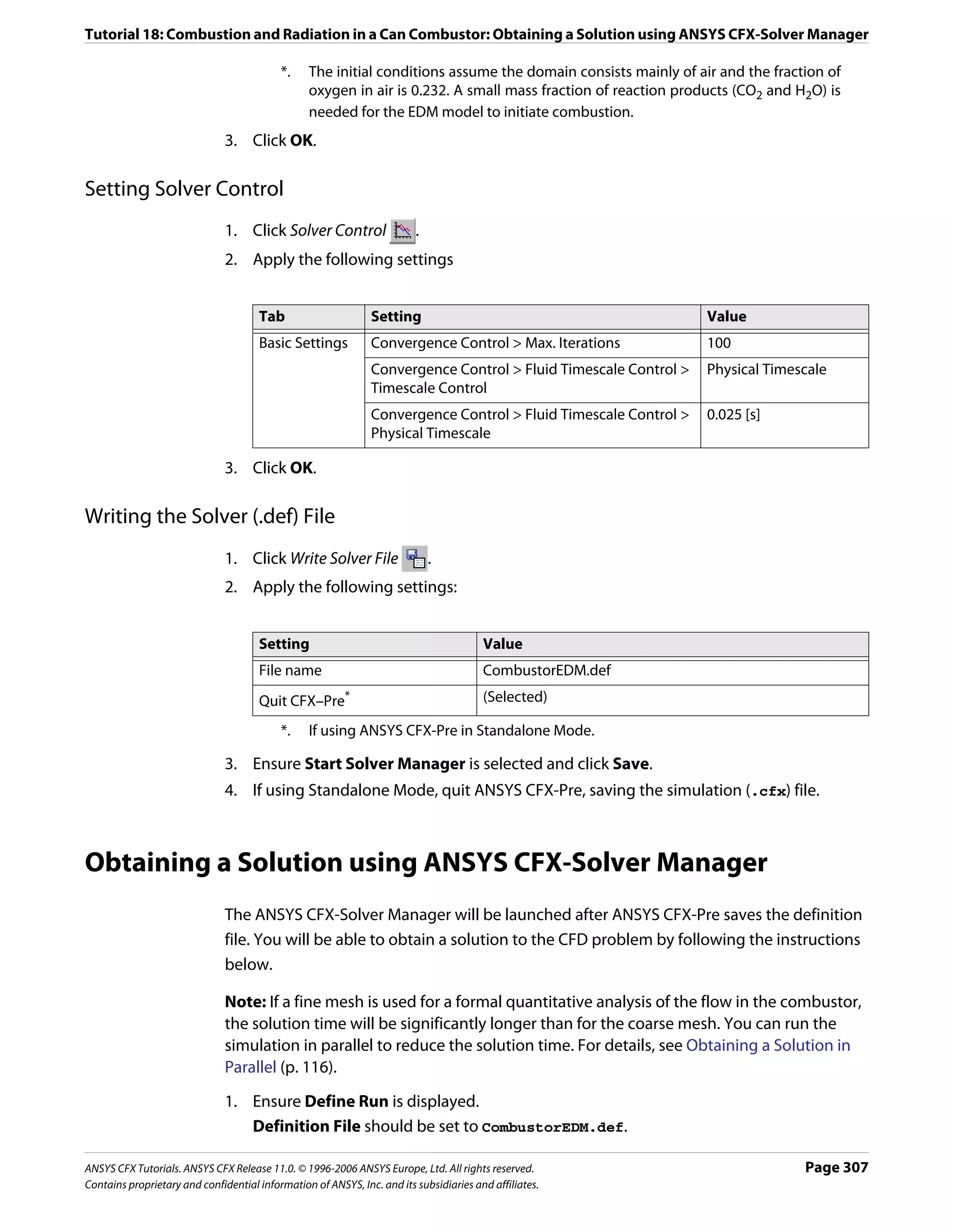 Tutorial 18: Combustion and Radiation in a Can Combustor: Obtaining a Solution using ANSYS CFX-Solver Manager

                                           *.    The initial conditions assume the domain consists mainly of air and the fraction of
                                                 oxygen in air is 0.232. A small mass fraction of reaction products (CO2 and H2O) is
                                                 needed for the EDM model to initiate combustion.
                               3. Click OK.

Setting Solver Control
                               1. Click Solver Control                   .
                               2. Apply the following settings


                                      Tab                      Setting                                           Value
                                      Basic Settings           Convergence Control > Max. Iterations             100
                                                               Convergence Control > Fluid Timescale Control >   Physical Timescale
                                                               Timescale Control
                                                               Convergence Control > Fluid Timescale Control >   0.025 [s]
                                                               Physical Timescale

                               3. Click OK.

Writing the Solver (.def) File
                               1. Click Write Solver File                    .
                               2. Apply the following settings:


                                      Setting                                           Value
                                      File name                                         CombustorEDM.def
                                      Quit CFX–Pre*                                     (Selected)

                                           *.    If using ANSYS CFX-Pre in Standalone Mode.

                               3. Ensure Start Solver Manager is selected and click Save.
                               4. If using Standalone Mode, quit ANSYS CFX-Pre, saving the simulation (.cfx) file.



Obtaining a Solution using ANSYS CFX-Solver Manager
                               The ANSYS CFX-Solver Manager will be launched after ANSYS CFX-Pre saves the definition
                               file. You will be able to obtain a solution to the CFD problem by following the instructions
                               below.

                               Note: If a fine mesh is used for a formal quantitative analysis of the flow in the combustor,
                               the solution time will be significantly longer than for the coarse mesh. You can run the
                               simulation in parallel to reduce the solution time. For details, see Obtaining a Solution in
                               Parallel (p. 116).

                               1. Ensure Define Run is displayed.
                                  Definition File should be set to CombustorEDM.def.

ANSYS CFX Tutorials. ANSYS CFX Release 11.0. © 1996-2006 ANSYS Europe, Ltd. All rights reserved.                               Page 307
Contains proprietary and confidential information of ANSYS, Inc. and its subsidiaries and affiliates.
 