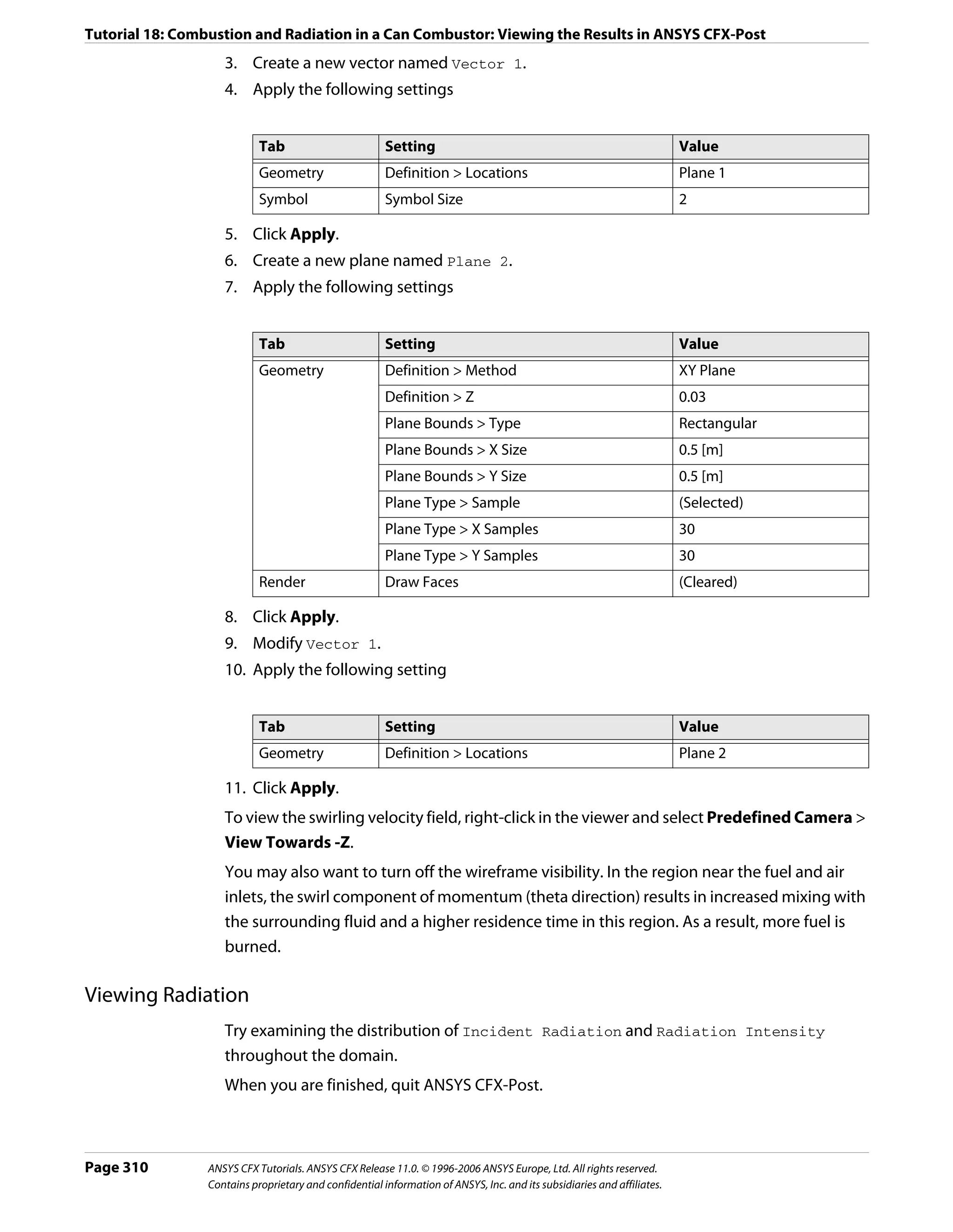 Tutorial 18: Combustion and Radiation in a Can Combustor: Viewing the Results in ANSYS CFX-Post
                    3. Create a new vector named Vector 1.
                    4. Apply the following settings


                            Tab                         Setting                                                          Value
                            Geometry                    Definition > Locations                                           Plane 1
                            Symbol                      Symbol Size                                                      2

                    5. Click Apply.
                    6. Create a new plane named Plane 2.
                    7. Apply the following settings


                            Tab                         Setting                                                          Value
                            Geometry                    Definition > Method                                              XY Plane
                                                        Definition > Z                                                   0.03
                                                        Plane Bounds > Type                                              Rectangular
                                                        Plane Bounds > X Size                                            0.5 [m]
                                                        Plane Bounds > Y Size                                            0.5 [m]
                                                        Plane Type > Sample                                              (Selected)
                                                        Plane Type > X Samples                                           30
                                                        Plane Type > Y Samples                                           30
                            Render                      Draw Faces                                                       (Cleared)

                    8. Click Apply.
                    9. Modify Vector 1.
                    10. Apply the following setting


                            Tab                         Setting                                                          Value
                            Geometry                    Definition > Locations                                           Plane 2

                    11. Click Apply.
                    To view the swirling velocity field, right-click in the viewer and select Predefined Camera >
                    View Towards -Z.
                    You may also want to turn off the wireframe visibility. In the region near the fuel and air
                    inlets, the swirl component of momentum (theta direction) results in increased mixing with
                    the surrounding fluid and a higher residence time in this region. As a result, more fuel is
                    burned.

Viewing Radiation
                    Try examining the distribution of Incident Radiation and Radiation Intensity
                    throughout the domain.
                    When you are finished, quit ANSYS CFX-Post.



Page 310         ANSYS CFX Tutorials. ANSYS CFX Release 11.0. © 1996-2006 ANSYS Europe, Ltd. All rights reserved.
                 Contains proprietary and confidential information of ANSYS, Inc. and its subsidiaries and affiliates.
 