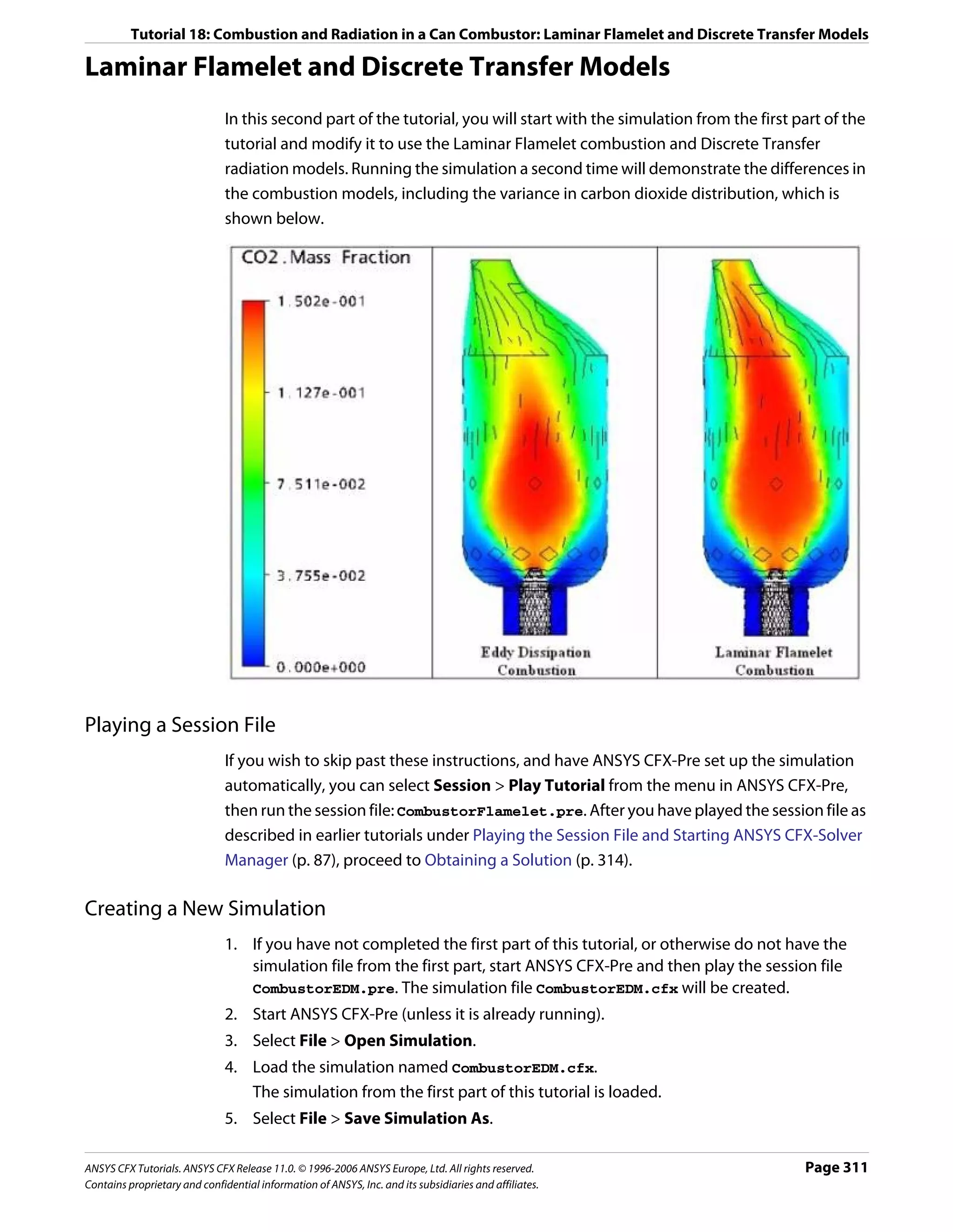 Tutorial 18: Combustion and Radiation in a Can Combustor: Laminar Flamelet and Discrete Transfer Models

Laminar Flamelet and Discrete Transfer Models
                               In this second part of the tutorial, you will start with the simulation from the first part of the
                               tutorial and modify it to use the Laminar Flamelet combustion and Discrete Transfer
                               radiation models. Running the simulation a second time will demonstrate the differences in
                               the combustion models, including the variance in carbon dioxide distribution, which is
                               shown below.




Playing a Session File
                               If you wish to skip past these instructions, and have ANSYS CFX-Pre set up the simulation
                               automatically, you can select Session > Play Tutorial from the menu in ANSYS CFX-Pre,
                               then run the session file: CombustorFlamelet.pre. After you have played the session file as
                               described in earlier tutorials under Playing the Session File and Starting ANSYS CFX-Solver
                               Manager (p. 87), proceed to Obtaining a Solution (p. 314).

Creating a New Simulation
                               1. If you have not completed the first part of this tutorial, or otherwise do not have the
                                  simulation file from the first part, start ANSYS CFX-Pre and then play the session file
                                  CombustorEDM.pre. The simulation file CombustorEDM.cfx will be created.
                               2. Start ANSYS CFX-Pre (unless it is already running).
                               3. Select File > Open Simulation.
                               4. Load the simulation named CombustorEDM.cfx.
                                  The simulation from the first part of this tutorial is loaded.
                               5. Select File > Save Simulation As.

ANSYS CFX Tutorials. ANSYS CFX Release 11.0. © 1996-2006 ANSYS Europe, Ltd. All rights reserved.                       Page 311
Contains proprietary and confidential information of ANSYS, Inc. and its subsidiaries and affiliates.
 