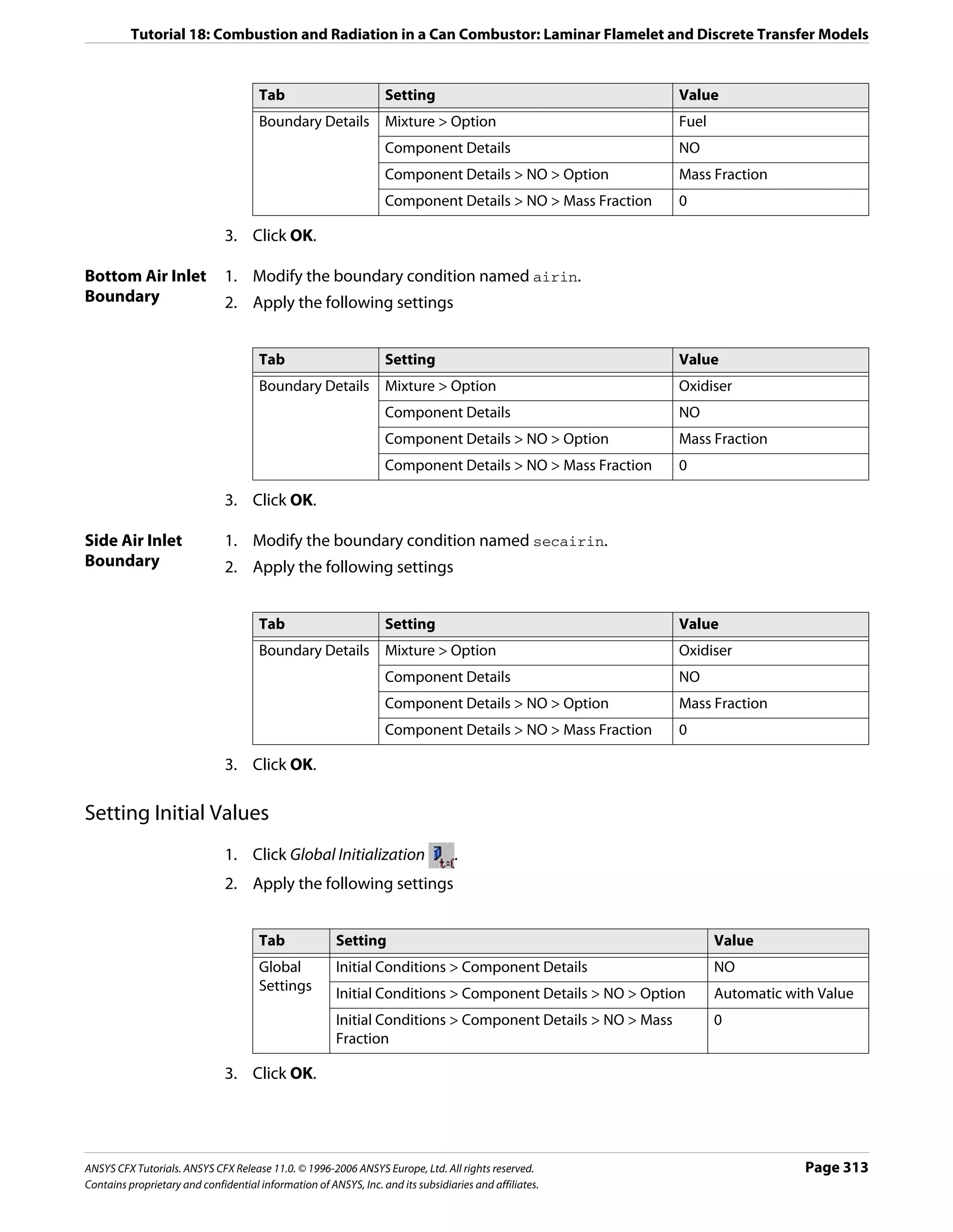 Tutorial 18: Combustion and Radiation in a Can Combustor: Laminar Flamelet and Discrete Transfer Models


                                      Tab                         Setting                                   Value
                                      Boundary Details            Mixture > Option                          Fuel
                                                                  Component Details                         NO
                                                                  Component Details > NO > Option           Mass Fraction
                                                                  Component Details > NO > Mass Fraction    0

                               3. Click OK.

Bottom Air Inlet               1. Modify the boundary condition named airin.
Boundary                       2. Apply the following settings


                                      Tab                         Setting                                   Value
                                      Boundary Details            Mixture > Option                          Oxidiser
                                                                  Component Details                         NO
                                                                  Component Details > NO > Option           Mass Fraction
                                                                  Component Details > NO > Mass Fraction    0

                               3. Click OK.

Side Air Inlet                 1. Modify the boundary condition named secairin.
Boundary                       2. Apply the following settings


                                      Tab                         Setting                                   Value
                                      Boundary Details            Mixture > Option                          Oxidiser
                                                                  Component Details                         NO
                                                                  Component Details > NO > Option           Mass Fraction
                                                                  Component Details > NO > Mass Fraction    0

                               3. Click OK.

Setting Initial Values
                               1. Click Global Initialization                     .
                               2. Apply the following settings


                                      Tab              Setting                                                     Value
                                      Global           Initial Conditions > Component Details                      NO
                                      Settings
                                                       Initial Conditions > Component Details > NO > Option        Automatic with Value
                                                       Initial Conditions > Component Details > NO > Mass          0
                                                       Fraction

                               3. Click OK.




ANSYS CFX Tutorials. ANSYS CFX Release 11.0. © 1996-2006 ANSYS Europe, Ltd. All rights reserved.                                Page 313
Contains proprietary and confidential information of ANSYS, Inc. and its subsidiaries and affiliates.
 