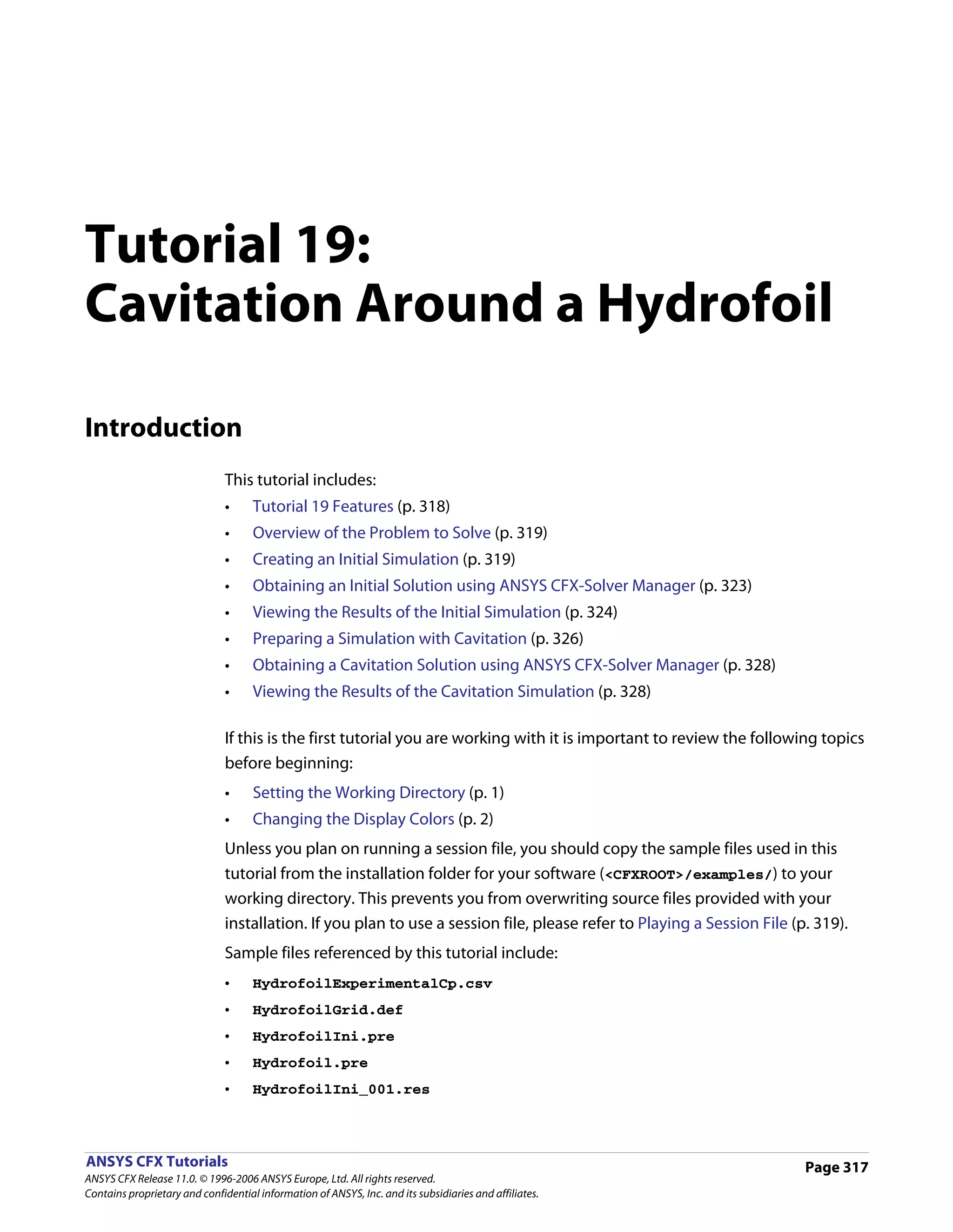 Tutorial 19:
Cavitation Around a Hydrofoil

Introduction
                               This tutorial includes:
                               •     Tutorial 19 Features (p. 318)
                               •     Overview of the Problem to Solve (p. 319)
                               •     Creating an Initial Simulation (p. 319)
                               •     Obtaining an Initial Solution using ANSYS CFX-Solver Manager (p. 323)
                               •     Viewing the Results of the Initial Simulation (p. 324)
                               •     Preparing a Simulation with Cavitation (p. 326)
                               •     Obtaining a Cavitation Solution using ANSYS CFX-Solver Manager (p. 328)
                               •     Viewing the Results of the Cavitation Simulation (p. 328)

                               If this is the first tutorial you are working with it is important to review the following topics
                               before beginning:
                               •     Setting the Working Directory (p. 1)
                               •     Changing the Display Colors (p. 2)
                               Unless you plan on running a session file, you should copy the sample files used in this
                               tutorial from the installation folder for your software (<CFXROOT>/examples/) to your
                               working directory. This prevents you from overwriting source files provided with your
                               installation. If you plan to use a session file, please refer to Playing a Session File (p. 319).
                               Sample files referenced by this tutorial include:
                               •     HydrofoilExperimentalCp.csv
                               •     HydrofoilGrid.def
                               •     HydrofoilIni.pre
                               •     Hydrofoil.pre
                               •     HydrofoilIni_001.res



ANSYS CFX Tutorials                                                                                                      Page 317
ANSYS CFX Release 11.0. © 1996-2006 ANSYS Europe, Ltd. All rights reserved.
Contains proprietary and confidential information of ANSYS, Inc. and its subsidiaries and affiliates.
 