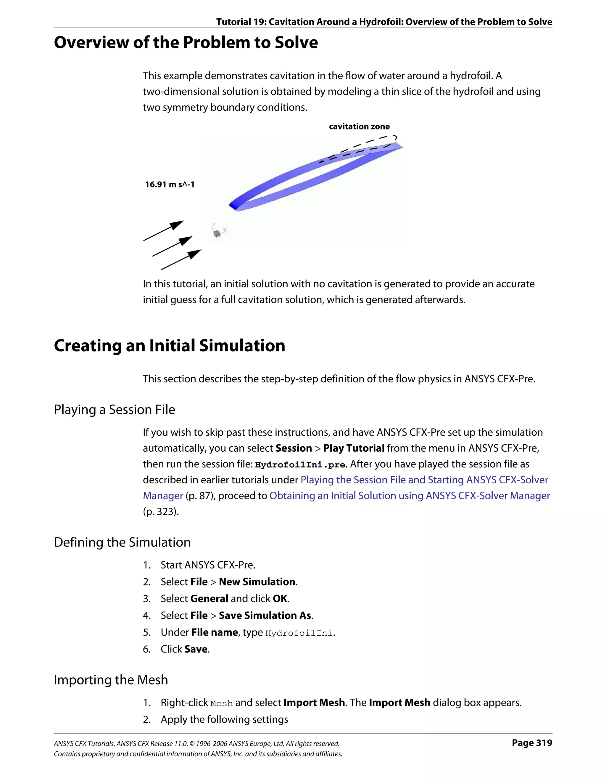 Tutorial 19: Cavitation Around a Hydrofoil: Overview of the Problem to Solve

Overview of the Problem to Solve
                               This example demonstrates cavitation in the flow of water around a hydrofoil. A
                               two-dimensional solution is obtained by modeling a thin slice of the hydrofoil and using
                               two symmetry boundary conditions.
                                                                                                cavitation zone




                               16.91 m s^-1




                               In this tutorial, an initial solution with no cavitation is generated to provide an accurate
                               initial guess for a full cavitation solution, which is generated afterwards.



Creating an Initial Simulation
                               This section describes the step-by-step definition of the flow physics in ANSYS CFX-Pre.

Playing a Session File
                               If you wish to skip past these instructions, and have ANSYS CFX-Pre set up the simulation
                               automatically, you can select Session > Play Tutorial from the menu in ANSYS CFX-Pre,
                               then run the session file: HydrofoilIni.pre. After you have played the session file as
                               described in earlier tutorials under Playing the Session File and Starting ANSYS CFX-Solver
                               Manager (p. 87), proceed to Obtaining an Initial Solution using ANSYS CFX-Solver Manager
                               (p. 323).

Defining the Simulation
                               1. Start ANSYS CFX-Pre.
                               2. Select File > New Simulation.
                               3. Select General and click OK.
                               4. Select File > Save Simulation As.
                               5. Under File name, type HydrofoilIni.
                               6. Click Save.

Importing the Mesh
                               1. Right-click Mesh and select Import Mesh. The Import Mesh dialog box appears.
                               2. Apply the following settings

ANSYS CFX Tutorials. ANSYS CFX Release 11.0. © 1996-2006 ANSYS Europe, Ltd. All rights reserved.                          Page 319
Contains proprietary and confidential information of ANSYS, Inc. and its subsidiaries and affiliates.
 