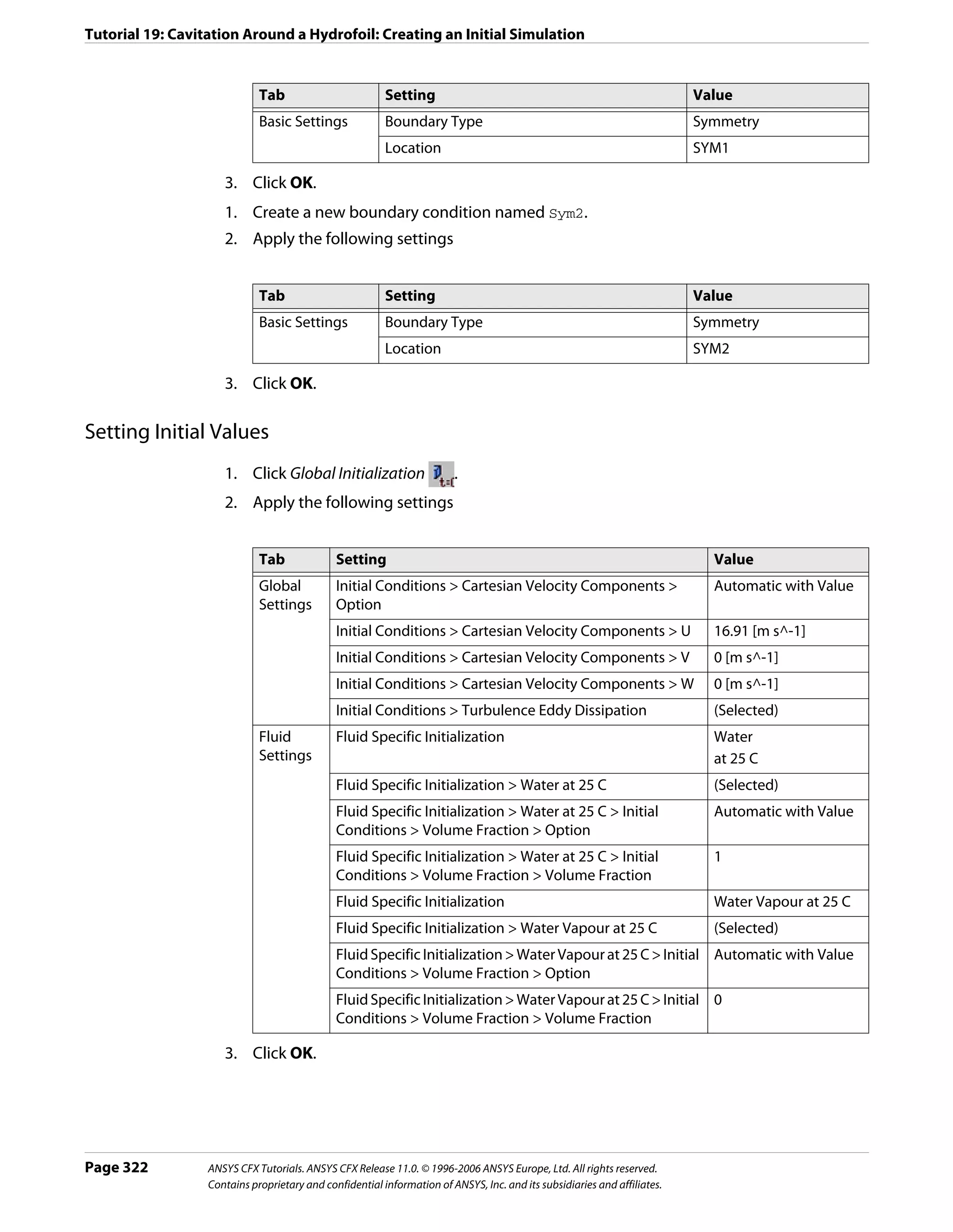 Tutorial 19: Cavitation Around a Hydrofoil: Creating an Initial Simulation


                             Tab                         Setting                                                          Value
                             Basic Settings              Boundary Type                                                    Symmetry
                                                         Location                                                         SYM1

                     3. Click OK.
                     1. Create a new boundary condition named Sym2.
                     2. Apply the following settings


                             Tab                         Setting                                                          Value
                             Basic Settings              Boundary Type                                                    Symmetry
                                                         Location                                                         SYM2

                     3. Click OK.

Setting Initial Values
                     1. Click Global Initialization                     .
                     2. Apply the following settings


                             Tab              Setting                                                                       Value
                             Global           Initial Conditions > Cartesian Velocity Components >                          Automatic with Value
                             Settings         Option
                                              Initial Conditions > Cartesian Velocity Components > U                        16.91 [m s^-1]
                                              Initial Conditions > Cartesian Velocity Components > V                        0 [m s^-1]
                                              Initial Conditions > Cartesian Velocity Components > W                        0 [m s^-1]
                                              Initial Conditions > Turbulence Eddy Dissipation                              (Selected)
                             Fluid            Fluid Specific Initialization                                                 Water
                             Settings                                                                                       at 25 C
                                              Fluid Specific Initialization > Water at 25 C                                 (Selected)
                                              Fluid Specific Initialization > Water at 25 C > Initial                       Automatic with Value
                                              Conditions > Volume Fraction > Option
                                              Fluid Specific Initialization > Water at 25 C > Initial                       1
                                              Conditions > Volume Fraction > Volume Fraction
                                              Fluid Specific Initialization                                                 Water Vapour at 25 C
                                              Fluid Specific Initialization > Water Vapour at 25 C                          (Selected)
                                              Fluid Specific Initialization > Water Vapour at 25 C > Initial Automatic with Value
                                              Conditions > Volume Fraction > Option
                                              Fluid Specific Initialization > Water Vapour at 25 C > Initial 0
                                              Conditions > Volume Fraction > Volume Fraction

                     3. Click OK.




Page 322          ANSYS CFX Tutorials. ANSYS CFX Release 11.0. © 1996-2006 ANSYS Europe, Ltd. All rights reserved.
                  Contains proprietary and confidential information of ANSYS, Inc. and its subsidiaries and affiliates.
 
