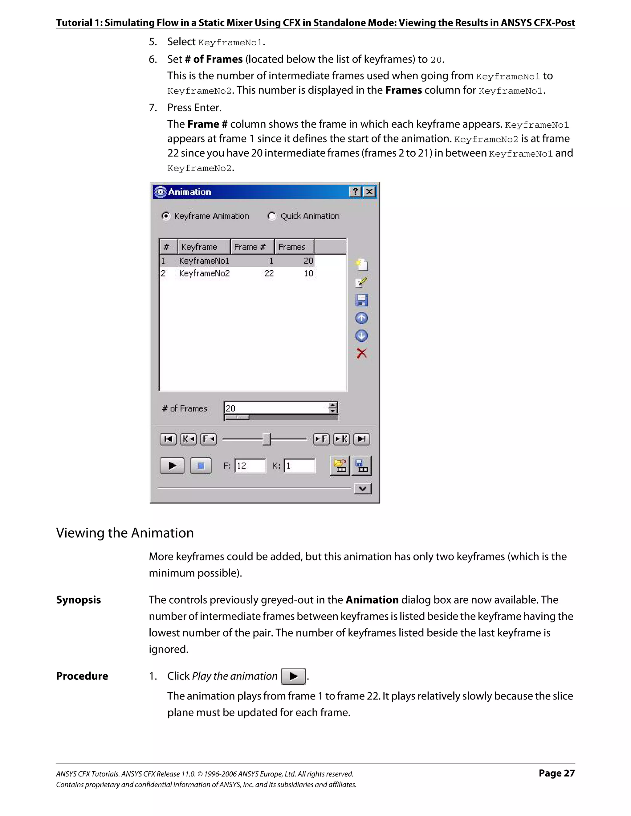 Tutorial 1: Simulating Flow in a Static Mixer Using CFX in Standalone Mode: Viewing the Results in ANSYS CFX-Post
                               5. Select KeyframeNo1.
                               6. Set # of Frames (located below the list of keyframes) to 20.
                                  This is the number of intermediate frames used when going from KeyframeNo1 to
                                  KeyframeNo2. This number is displayed in the Frames column for KeyframeNo1.
                               7. Press Enter.
                                  The Frame # column shows the frame in which each keyframe appears. KeyframeNo1
                                  appears at frame 1 since it defines the start of the animation. KeyframeNo2 is at frame
                                  22 since you have 20 intermediate frames (frames 2 to 21) in between KeyframeNo1 and
                                  KeyframeNo2.




Viewing the Animation
                               More keyframes could be added, but this animation has only two keyframes (which is the
                               minimum possible).

Synopsis                       The controls previously greyed-out in the Animation dialog box are now available. The
                               number of intermediate frames between keyframes is listed beside the keyframe having the
                               lowest number of the pair. The number of keyframes listed beside the last keyframe is
                               ignored.

Procedure                      1. Click Play the animation                          .
                                     The animation plays from frame 1 to frame 22. It plays relatively slowly because the slice
                                     plane must be updated for each frame.




ANSYS CFX Tutorials. ANSYS CFX Release 11.0. © 1996-2006 ANSYS Europe, Ltd. All rights reserved.                       Page 27
Contains proprietary and confidential information of ANSYS, Inc. and its subsidiaries and affiliates.
 