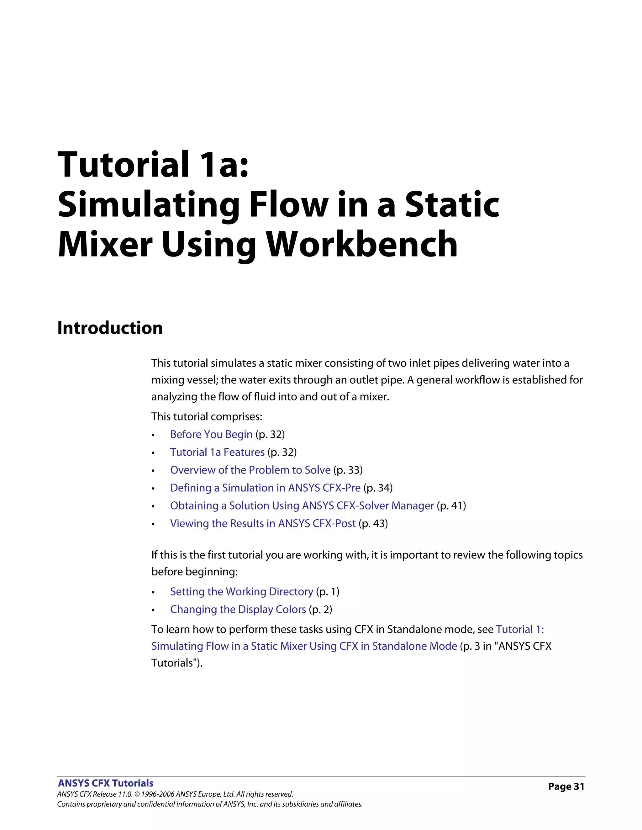Tutorial 1a:
Simulating Flow in a Static
Mixer Using Workbench

Introduction
                               This tutorial simulates a static mixer consisting of two inlet pipes delivering water into a
                               mixing vessel; the water exits through an outlet pipe. A general workflow is established for
                               analyzing the flow of fluid into and out of a mixer.
                               This tutorial comprises:
                               •     Before You Begin (p. 32)
                               •     Tutorial 1a Features (p. 32)
                               •     Overview of the Problem to Solve (p. 33)
                               •     Defining a Simulation in ANSYS CFX-Pre (p. 34)
                               •     Obtaining a Solution Using ANSYS CFX-Solver Manager (p. 41)
                               •     Viewing the Results in ANSYS CFX-Post (p. 43)

                               If this is the first tutorial you are working with, it is important to review the following topics
                               before beginning:
                               •     Setting the Working Directory (p. 1)
                               •     Changing the Display Colors (p. 2)
                               To learn how to perform these tasks using CFX in Standalone mode, see Tutorial 1:
                               Simulating Flow in a Static Mixer Using CFX in Standalone Mode (p. 3 in "ANSYS CFX
                               Tutorials").




ANSYS CFX Tutorials                                                                                                      Page 31
ANSYS CFX Release 11.0. © 1996-2006 ANSYS Europe, Ltd. All rights reserved.
Contains proprietary and confidential information of ANSYS, Inc. and its subsidiaries and affiliates.
 