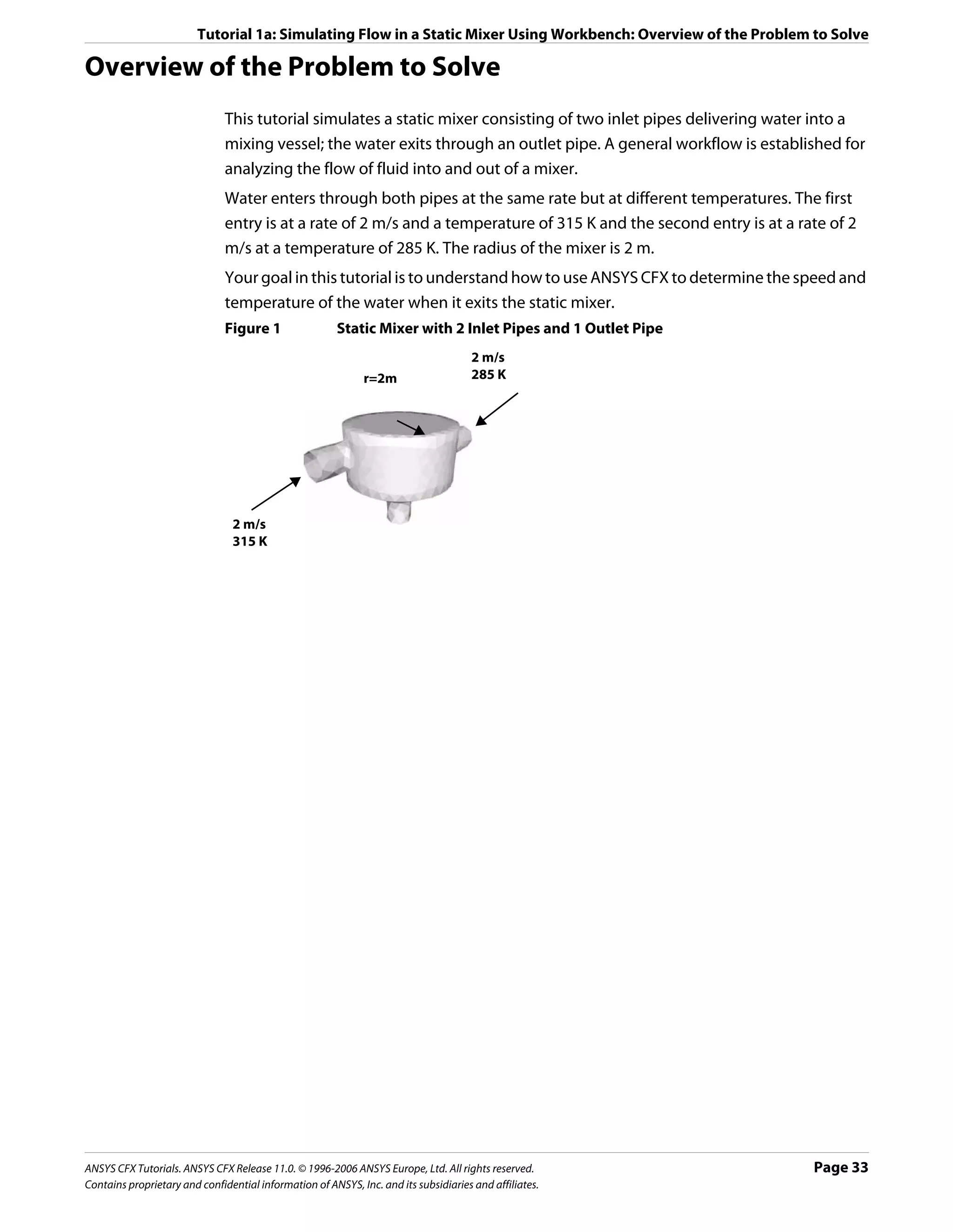 Tutorial 1a: Simulating Flow in a Static Mixer Using Workbench: Overview of the Problem to Solve

Overview of the Problem to Solve
                               This tutorial simulates a static mixer consisting of two inlet pipes delivering water into a
                               mixing vessel; the water exits through an outlet pipe. A general workflow is established for
                               analyzing the flow of fluid into and out of a mixer.
                               Water enters through both pipes at the same rate but at different temperatures. The first
                               entry is at a rate of 2 m/s and a temperature of 315 K and the second entry is at a rate of 2
                               m/s at a temperature of 285 K. The radius of the mixer is 2 m.
                               Your goal in this tutorial is to understand how to use ANSYS CFX to determine the speed and
                               temperature of the water when it exits the static mixer.
                               Figure 1                 Static Mixer with 2 Inlet Pipes and 1 Outlet Pipe
                                                                                     2 m/s
                                                              r=2m                   285 K




                                2 m/s
                                315 K




ANSYS CFX Tutorials. ANSYS CFX Release 11.0. © 1996-2006 ANSYS Europe, Ltd. All rights reserved.                     Page 33
Contains proprietary and confidential information of ANSYS, Inc. and its subsidiaries and affiliates.
 