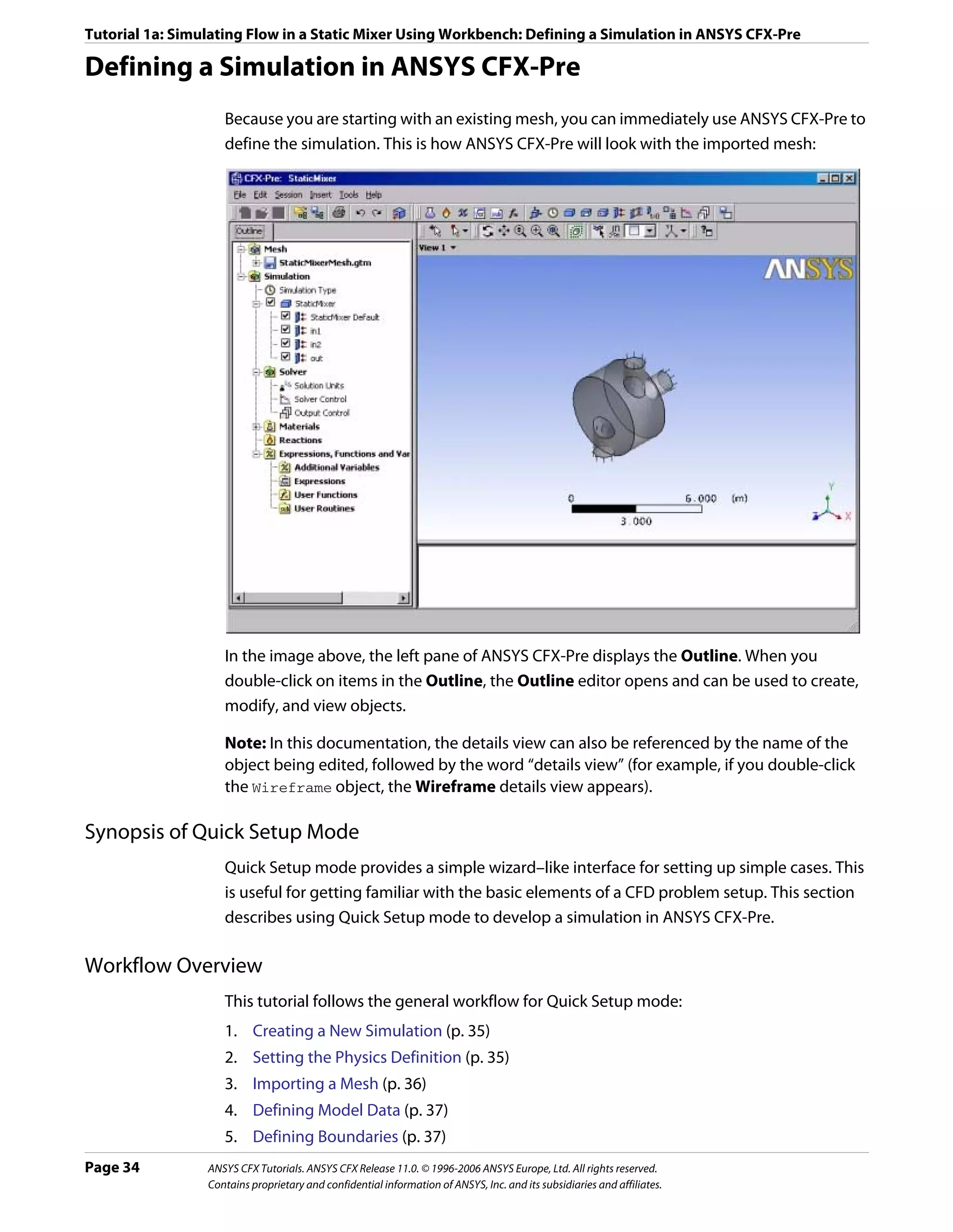 Tutorial 1a: Simulating Flow in a Static Mixer Using Workbench: Defining a Simulation in ANSYS CFX-Pre

Defining a Simulation in ANSYS CFX-Pre
                    Because you are starting with an existing mesh, you can immediately use ANSYS CFX-Pre to
                    define the simulation. This is how ANSYS CFX-Pre will look with the imported mesh:




                    In the image above, the left pane of ANSYS CFX-Pre displays the Outline. When you
                    double-click on items in the Outline, the Outline editor opens and can be used to create,
                    modify, and view objects.

                    Note: In this documentation, the details view can also be referenced by the name of the
                    object being edited, followed by the word “details view” (for example, if you double-click
                    the Wireframe object, the Wireframe details view appears).

Synopsis of Quick Setup Mode
                    Quick Setup mode provides a simple wizard–like interface for setting up simple cases. This
                    is useful for getting familiar with the basic elements of a CFD problem setup. This section
                    describes using Quick Setup mode to develop a simulation in ANSYS CFX-Pre.

Workflow Overview
                    This tutorial follows the general workflow for Quick Setup mode:
                    1. Creating a New Simulation (p. 35)
                    2. Setting the Physics Definition (p. 35)
                    3. Importing a Mesh (p. 36)
                    4. Defining Model Data (p. 37)
                    5. Defining Boundaries (p. 37)
Page 34          ANSYS CFX Tutorials. ANSYS CFX Release 11.0. © 1996-2006 ANSYS Europe, Ltd. All rights reserved.
                 Contains proprietary and confidential information of ANSYS, Inc. and its subsidiaries and affiliates.
 
